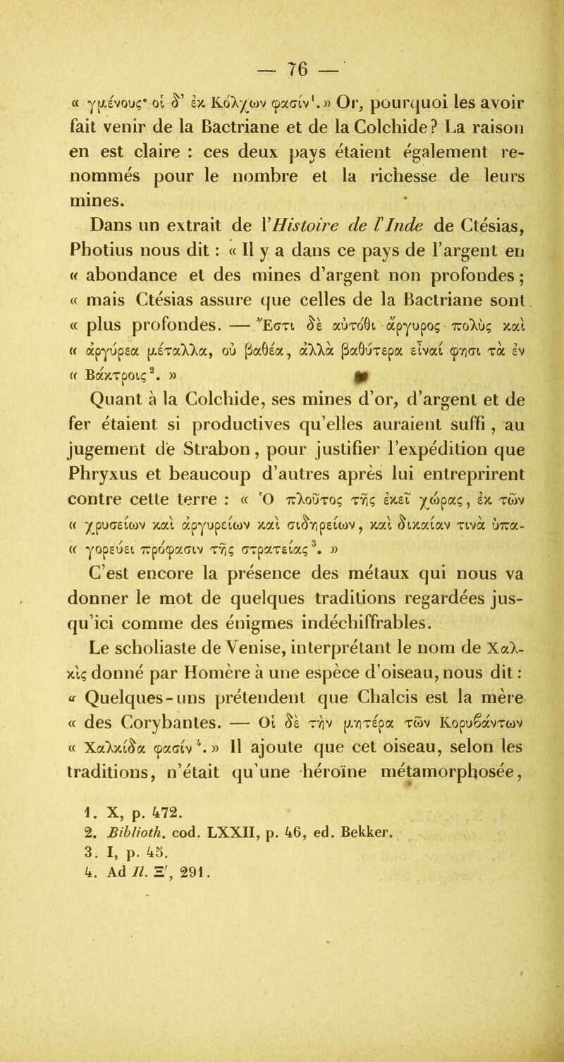 76 « y^Aevouç* 01 èx, Kolyœv cpaoiv*.» Or, pounjuoi les avoir fait venir de la Bactriane et de la Colchide ? La raison en est claire : ces deux pays étaient également re- nommés pour le nombre et la richesse de leurs mines. Dans un extrait de XHistoire de rInde de Gtésias, Photius nous dit : « Il y a dans ce pays de l’argent en « abondance et des mines d’argent non profondes ; « mais Gtésias assure que celles de la Bactriane sont « plus profondes. —aoToGi apyupoç t:o7ù; zal « apyopea pL£Ta77a, où ^aÔea, oùCkoL PaôÙTepa sivat ^7](7t. toc sv « BdtX.TpOLÇ^, » (H Quant à la Golcbide, ses mines d’or, d’argent et de fer étaient si productives qu’elles auraient suffi , au jugement dé Strabon, pour justifier l’expédition que Phryxus et beaucoup d’autres après lui entreprirent contre cette terre : « 'O xIoùto; tyi<; £X.ei y^wpaç, ix twv « ypu(ï£ict)v xocl àpyupciwv xal ot^7]p£iC()V, xcà tivoc ùxa- (( yop£U£t 7UpO(paGl.V TVi; GTpOCTêtaç » G’est encore la présence des métaux qui nous va donner le mot de quelques traditions regardées jus- qu’ici comme des énigmes indéchiffrables. Le scholiaste de Venise, interprétant le nom de XoCk- xiç donné par Homère à une espèce d’oiseau, nous dit : Quelques-uns prétendent que Ghaîcis est la mère « des Gorybantes. — Oî ttiv p.v]T£pa tcov KopuêavTwv « Xockxi^oL (paciv\» Il ajoute que cet oiseau, selon les traditions, n’était qu’une héroïne métamorphosée, 1. X, p. 472. 2. Bihlioth. cod. LXXII, p. 46, ed. Bekker. ' 3. I, p. 45.