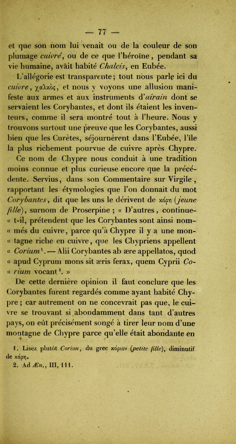 et que son nom lui venait ou de la couleur de son plumage cuivré^ ou de ce que Theroïne, pendant sa vie humaine, avait habité Chalcis^ en Eubée. L’allégorie est transparente ; tout nous parle ici du cuwre ^ joLkmç, et nous y voyons une allusion mani- feste aux armes et aux instruments ^airain dont se servaient les Corybantes, et dont ils étaient les inven- teurs, comme il sera montré tout à Theure. Nous y trouvons surtout une preuve que les Corybantes, aussi bien que les Curètes, séjournèrent dans l’Eubée, l’île la plus richement pourvue de cuivre après Chypre. Ce nom de Chypre nous conduit à une tradition moins connue et plus curieuse encore que la précé- dente. Servius, dans son Commentaire sur Virgile , rapportant les étymologies que Ton donnait du mot CoryLantes, dit que les uns le dérivent de >cop7] [jeune fille')^ surnom de Proserpine; « D’autres, continue- « t-il, prétendent que les Corybantes sont ainsi nom- (c més du cuivre, parce qu’à Chypre il y a une mon- te tagne riche en cuivre, que les Chypriens appellent « Corium. ‘. — Alii Corybantes ab ære appellatos, qUod « apud Cyprum mons sit æris ferax, quem Cyprii Co- « rium vocant^ » De cette dernière opinion il faut conclure que les Corybantes furent regardés comme ayant habité Chy- pre ; car autrement on ne concevrait pas que, le cui- vre se trouvant si abondamment dans tant d’autres pays, on eut précisément songé à tirer leur nom d’une montagne de Chypre parce qu’elle était abondante en L Lisez plutôt Corion^ du grec xopiov {jpetite fille), diminutif de xdpy), 2. AdÆn., III, 111.