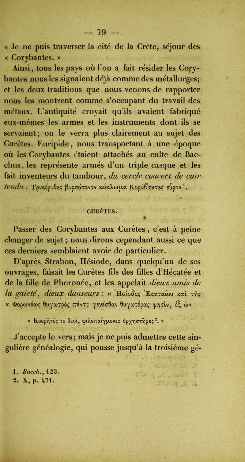 « Je ne puis traverser la cité de la Crète, séjour des « Corybantes. » Ainsi, tous les pays où l’on a fait résider les Cory- bantes nous les signalent déjà comme des métallurges; et les deux traditions que nous venons de rapporter nous les montrent comme s’occupant du travail des métaux. L’antiquité croyait qu’ils avaient fabriqué eux-mémes les armes et les instruments dont ils se servaient; on le verra plus clairement au sujet des Curètes. Euripide, nous transportant à une époque où les Corybantes étaient attachés au culte de Bac- chus, les représente armés d’un triple casque et les fait inventeurs du tambour, du cercle couvert de cuir tendu : Tpixopuôsç ^upcoTovov jcuitXwpLa Kopuêavvsç supov L CURÈTES. Passer des Corybantes aux Curètes, c’est à peine changer de sujet ; nous dirons cependant aussi ce que ces derniers semblaient avoir de particulier. D’après Strabon, Hésiode, dans quelqu’un de ses ouvrages, faisait les Curètes fils des filles d’Hécatée et de la fille de Phoronée, et les appelait dieux amis de la gaieté^ dieux danseurs : i< *E>caTaioi» xcà « <ï>op(ovsü)ç ôuyaTpo; Travve yavacOai 6uyaTSpaç (pTiclv, wv « Koup^xsç Te ôeoi, çiXo7raiY[Jt.oveç ôpyY)aTyjpeç » ' J’accepte le vers; mais je ne puis admettre èette sin- gulière généalogie, qui pousse jusqu’à la troisième gé* 1. Bacch.y 123. 2* X, p. 471.