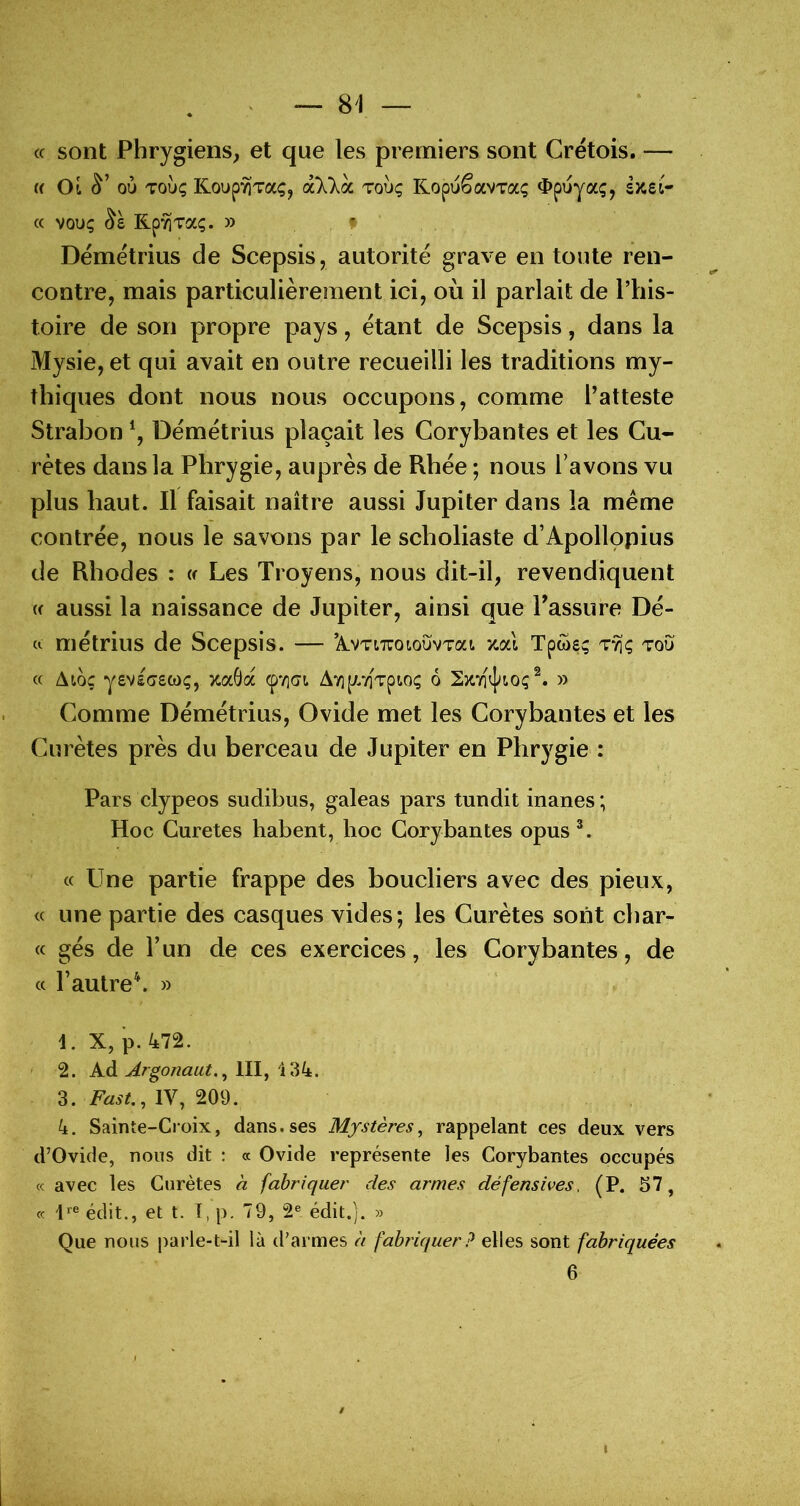 c( sont Phrygiens, et que les premiers sont Cretois. — « Ot 01» Toùç Koup'^Taç, àXkoL tou; KopuêavTaç ^>puya;, sîcei- cc VOUÇ Rp’^TaÇ. » » Démetrius de Scepsis, autorité grave en toute ren- contre, mais particulièrement ici, où il parlait de l’his- toire de son propre pays, étant de Scepsis, dans la Mysie, et qui avait en outre recueilli les traditions my- thiques dont nous nous occupons, comme Tatteste Strabon \ Démétrius plaçait les Corybantes et les Cu- retés dans la Phrygie, auprès de Rhée ; nous l’avons vu plus haut. Il faisait naître aussi Jupiter dans la même contrée, nous le savons par le scholiaste d’Apollopius de Rhodes : w Les Troyens, nous dit-il, revendiquent (f aussi la naissance de Jupiter, ainsi que Passure Dé- (I métrius de Scepsis. — ’A.VTi7roiouvTai. xai Tpwe; t*^; tou c( Ato; yevsTswç, >caÔa AYip/évpio; 6 » Comme Démétrius, Ovide met les Corybantes et les Curètes près du berceau de Jupiter en Phrygie : Pars clypeos sudibus, galeas pars tundit inanes ; Hoc Curetés habent, hoc Corybantes opus L « Une partie frappe des boucliers avec des pieux, « une partie des casques vides; les Curètes sont char- (c gés de l’un de ces exercices, les Corybantes, de cc l’autre\ » 1. X, p. 472. 2. Ad ^rgonaut., 111, ilik. 3. IV, 209. 4. Sainte-Croix, dans.ses Mystères, rappelant ces deux vers d’Ovide, nous dit : « Ovide représente les Corybantes occupés « avec les Curètes à fabriquer des armes défensives. (P. 57, cc édit., et t. T, p. 79, 2® édit.]. » Que nous parle-t-il là d’armes à fahiquer? elles sont fabriquées 6 /