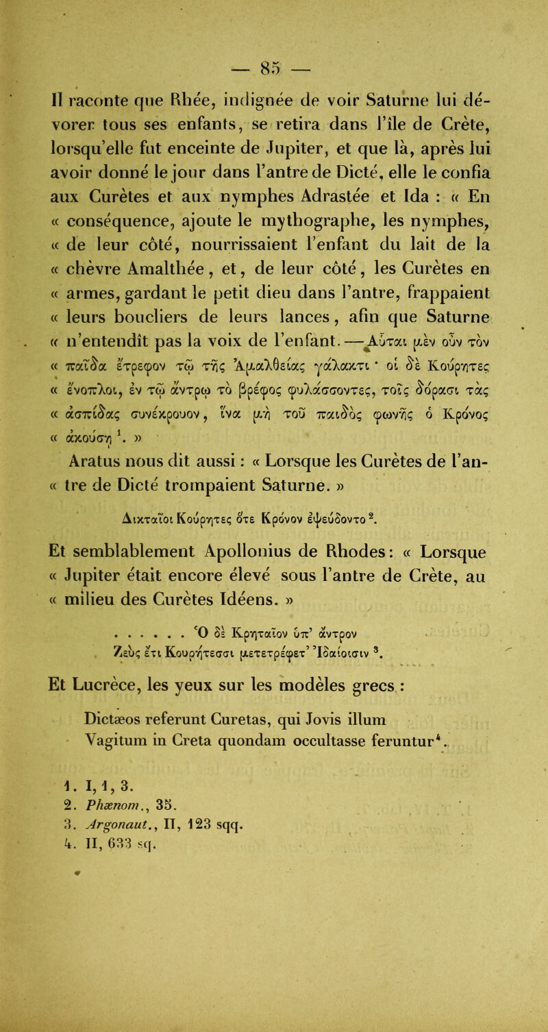 11 raconte que Rhëe, indignée de voir Saturne lui dé- vorer tous ses enfants, se retira dans J’île de Crète, lorsqu’elle fut enceinte de Jupiter, et que là, après lui avoir donné le jour dans Tantrede Dicté, elle le confia aux Curètes et aux nymphes Adraslée et Ida : « En <c conséquence, ajoute le mythographe, les nymphes, cc de leur côté, nourrissaient l’enfant du lait de la « chèvre Amalthée, et, de leur côté, les Curètes en « armes, gardant le petit dieu dans l’antre, frappaient « leurs boucliers de leurs lances, afin que Saturne « n’entendît pas la voix de l’enfant. — Autoli j/iv ouv tov « TZOLl^CC £Tp£(pOV TW T^Ç \[XOLk^eioC^ * 01 K0UpYlT£(; « eVO'K'kOly £V TW aVTpW TO pp£(pOÇ Çl>}^.a(7G0VT£Ç, TOIÇ ^opaci TCCÇ « GUV£)CpOUOV , hcc [AT] TOU TTCa^OÇ (pwv^ç 6 Kpovoç (f âicoiiory] ^ » I Aratus nous dit aussi : « Lorsque les Curètes de Tan- ce tre de Dicté trompaient Saturne. » AiXTaioi KoupyiTe*; ote Kpôvov l'j'EuôovTO Et semblablement Apollonius de Rhodes: cc Lorsque cc Jupiter était encore élevé sous Tan tre de Crète, au cc milieu des Curètes Idéens. » Ss KpVJTaïOV UTc’ àvTpov Zabç sxi KoupTQTEcycji {XETErpEcpEx’ ’Eaioiaiv O r. tt k P Et Lucrèce, les yeux sur les modèles grecs : Dictæos referunt Curetas, qui Jovis ilium Vagitum in Greta quondam occultasse feruntur*., L I, t, 3. 2. Phænom.^ 35. 3. Argonaut.^ II, 123 sqq. 4. Il, 633 SC].