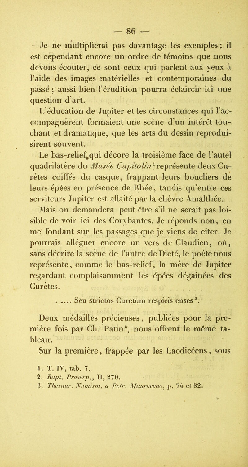 Je ne niiiltiplierai pas davantage les exemples; il est cependant encore un ordre de témoins que nous devons écouter, ce sont ceux qui parlent aux yeux à l’aide des images matérielles et contemporaines du passé ; aussi bien l’érudition pourra éclaircir ici une question d’art. L’éducation de Jupiter et les circonstances qui l’ac- compagnèrent formaient une scène d’un intérêt tou- chant et dramatique, que les arts du dessin reprodui- sirent souvent. Le bas-relief,qui décore la troisième face de l’autel quadrilatère du Musée Capitolin^Ye^résenie deux Cu- rètes coiffés du casque, frappant leurs boucliers de leurs épées en présence de Rbée, tandis qu’entre ces serviteurs Jupiter est allaité par la chèvre Amaltbée. Mais on demandera peut-être s’il ne serait pas loi- sible de voir ici des Corybantes. Je réponds non, en me' fondant sur les passages que je viens de citer. Je pourrais alléguer encore un vers de Claudien, où, sans décrire la scène de l’antre de Dicté, le poète nous représente, comme le bas-relief, la mère de Jupiter regardant complaisamment les épées dégainées des Curètes. ..... Seu strictos Cuietum respicis enses ^. Deux médailles précieuses, publiées pour la pre- mière fois par Cli. Patin*, nous offrent le même ta- bleau. Sur la première, frappée par les Laodicéens, sous <; ■ 1. T. IV, tab. 7. 2. Rapt. Proserp..^ II, 270. 3. Thesaur. Numism. a Petr. Maurocenn.^ p. 74 et 82,