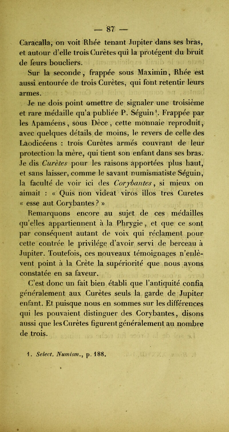 Caracaîla, on voit Rhée tenant Jupiter dans ses bras, et autour d’elle trois Curètes qui la protègent du bruit de leurs boucliers. Sur la seconde, frappée sous Maximin, Rhée est aussi entourée de trois Curètes, qui font retentir leurs r armes. Je ne dois point omettre de signaler une troisième et rare médaille qu’a publiée P. Séguin \ Frappée par les Apaméens, sous Dèce, cette moïmaie reproduit j avec quelques détails de moins, le revers de celle des Laodicéens : trois Curètes armés couvrant de leur protection la mère, qui tient son enfant dans ses bras. Je dis Curètes pour les raisons apportées plus haut, et sans laisser, comme le savant numismatiste Séguin, la faculté de voir ici des Corjbantes^ si mieux on aimait : « Quis non videat viros illos très Curetes cc esse aut Corybantes ? » Remarquons encore au sujet de ces médailles qu’elles appartiennent à la Pbrygie, et que ce sont par conséquent autant de voix qui réclament pour- cette contrée le privilège d’avoir servi de berceau à Jupiter. Toutefois, ces nouveaux témoignages n’enlè- vent point à la Crète la supériorité que nous ayons constatée en sa faveur. C’est donc un fait bien établi que l’antiquité confia généralement aux Curètes seuls la garde de Jupiter enfant. Et puisque nous en sommes sur les différences qui les pouvaient distinguer des Corybantes, disons aussi que les Curètes figurent généralement au nombre de trois. 1, Select. Numism.^ p. 188,