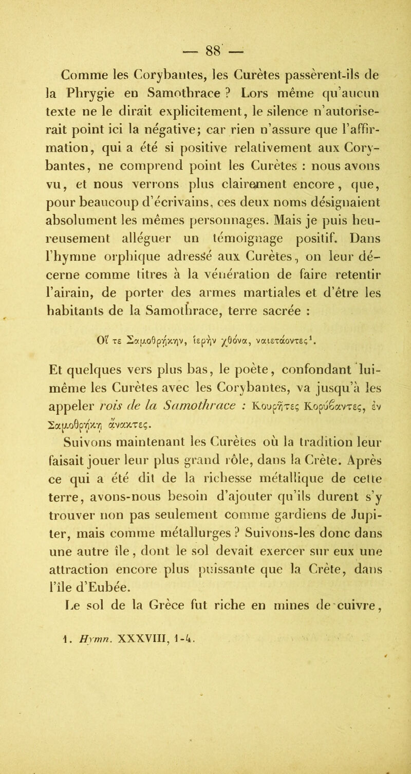 Comme les Corybantes, les Gurètes passèrent-ils de la Pbrygie en Samotbrace ? Lors même qu’aucun texte ne le dirait explicitement, le silence n’autorise- rait point ici la négative; car rien n’assure que l’affir- mation, quia été si positive relativement aux Cory- bantes, ne comprend point les Curètes : nous avons vu, et nous verrons plus clairement encore, que, pour beaucoup d’écrivains, ces deux noms désignaient absolument les mêmes personnages. Mais je puis heu- reusement alléguer un témoignage positif. Dans l’hymne orphique adressé aux Curèteson leur dé- cerne comme titres à la vénération de faire retentir l’airain, de porter des armes martiales et d’être les « habitants de la Samothrace, terre sacrée : Ot T£ kpYjv /^ôova, vaiETocovxeç^. Et quelques vers plus bas, le poète, confondant lui- même les Curètes avec les Corybantes, va jusqu’à les appeler rois de la Samothrace : KoupTjTsç Kopuêavvsç, h 2a(xo6p7]V.'ij avcocTÊÇ. Suivons maintenant les Curètes oii la tradition leur faisait jouer leur plus grand rôle, dans la Crète. Après ce qui a été dit de la richesse métallique de cette terre, avons-nous besoin d’ajouter qu’ils durent s’y trouver non pas seulement comme gai diens de Jupi- ter, mais comme métallurges ? Suivons-les donc dans une autre île, dont le sol devait exercer sur eux une attraction encore plus puissante que la Crète, dans l’île d’Eubée. I.e sol de la Grèce fut riche en mines de cuivre. 1. Hrmn. XXXVIII, t-4.