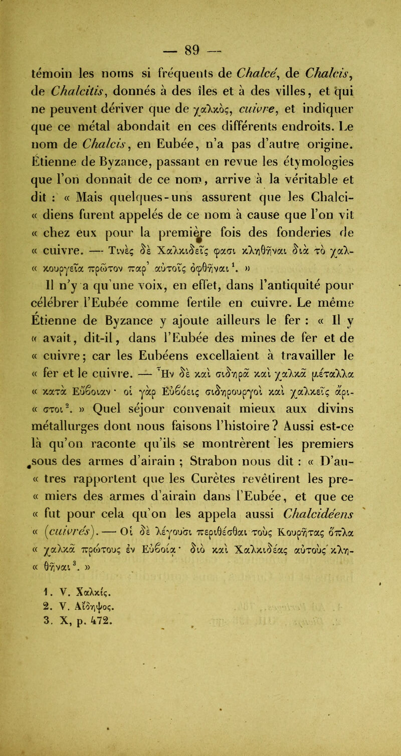 témoin les noms si fréquents de Chalcé^ de Chalcis^ de Chalcitis, donnés à des îles et à des villes, et î:[ui ne peuvent dériver que de cuivre^ et indiquer que ce métal abondait en ces différents endroits. Le nom de Chalcis\, en Eubée, n’a pas d’autre origine. Étienne de Byzance, passant en revue les étymologies que l’on donnait de ce nom, arrive à la véritable et dit : « Mais quelques-uns assurent que les Cbalci- c( diens furent appelés de ce nom à cause que l’on vit « chez eux pour la premi^e fois des fonderies de cc cuivre. — Twàç çaat. x.lyiG'^vai to « xoupysia xptoTov Trap’ aÙTOÎç oipG'^vai \ » Il n’y a qu’une voix, en effet, dans l’antiquité pour célébrer l’Eubée comme fertile en cuivre. Le même Étienne de Byzance y ajoute ailleurs le fer : « Il y « avait, dit-il, dans l’Eubée des mines de fér et de « cuivre; car les Eubéens excellaient à travailler le « fer et le cuivrée. — ’Hv x.al GK^vipa xal yjxky.a. ^ÂTccXkoc « xavà Euêoiav * oi yap Éùêoeiç ci^vipoupyol y.cà yjxky.eïç apL- (c cToi^. )) Quel séjour convenait mieux aux divins métallurges dont nous faisons l’histoire? Aussi est-ce là qu’on raconte qu’ils se montrèrent les premiers ^sous des armes d’airain ; Strabon nous dit : « D’au- « très rapportent que les Curètes revêtirent les pre- « miers des aruies d’airain dans l’Eubée, et que ce « fut pour cela qu’on les appela aussi Chalcidéens (( [cuivrés), — Oi ‘Xsyouai irspiÔscOai toÙç Koup-^vaç ô^'Xa « yékvR TupwTouç SV Euéoia* ^lo Yjéx XaX>a^£aç aÙTouç*/-V/]- (c Ôvivai^. » 1. V. XaXxiç. 2. V. A^T^j/oç. 3. X, p. 472. ^ ■