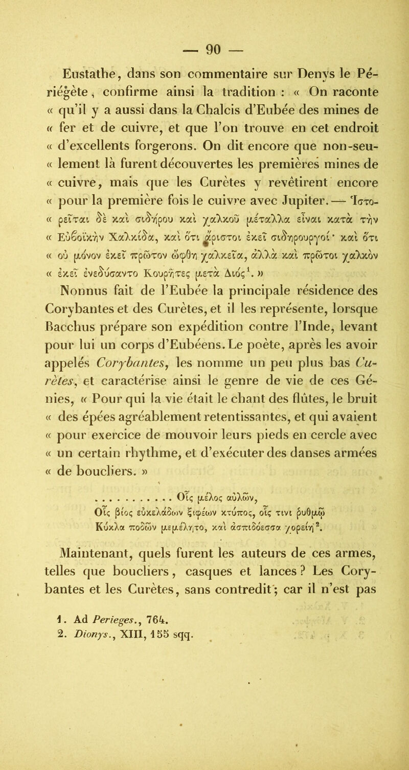 Eustathe, dans son commentaire sur Denvs le Pé- riégète, confirme ainsi la tradition : « On raconte « qu’il y a aussi dans la Chalcis d’Eubée des mines de « fer et de cuivre, et que l’on trouve en cet endroit « d’excellents forgerons. On dit encore que non-seu- « lement là furent découvertes les premières mines de « cuivre, mais que les Curètes y revêtirent encore « pour la première fois le cuivre avec Jupiter. — ‘Igto- « peiT^zi xal (7i^7]pou xal (y.STa'Xla elvat xaToc tyiv « EùêolV/]v xal oti ^piGToi sîceî (Jt^vipoupyot * x.al oti « où [jLovov £X.£L TTpwTov wcpOY] y^a‘Xy-£ta, à'X'Xà TrpwTOi ycùxov « t/.zi £V£^ù(javTO KoupyiT£ç [A£T(3c Aioç\» Nonnus fait de l’Eubée la principale résidence des Corybantes et des Curètes, et il les représente, lorsque Bacchus prépare son expédition contre l’Inde, levant pour lui un corps d’Eubéens.Le poète, après les avoir appelés CoryhanteSj les nomme un peu plus bas Cu- rètes, et caractérise ainsi le genre de vie de ces Gé- nies, « Pour qui la vie était le chant des flûtes, le bruit « des épées agréablement retentissantes, et qui avaient « pour exercice de mouvoir leurs pieds en cercle avec « un certain rbytbme, et d’exécuter des danses armées « de boucliers. » OTç (/.sXoç aùXcov, OU pUi; £U)ceAa5(«)V Çicpéwv xxuuoç, oU ^u6f/,w KuxXa 7COOWV {/.efxéXyiTO, xat àffTrtSdeaiTa yopsiY)'^. Maintenant, quels furent les auteurs de ces armes, telles que boucliers, casques et lances ? Les Cory- bantes et les Curètes, sans contredit'; car il n’est pas t. Ad Perieges.^ 764. 2. Dionys.^ XIII, 155 sqq.