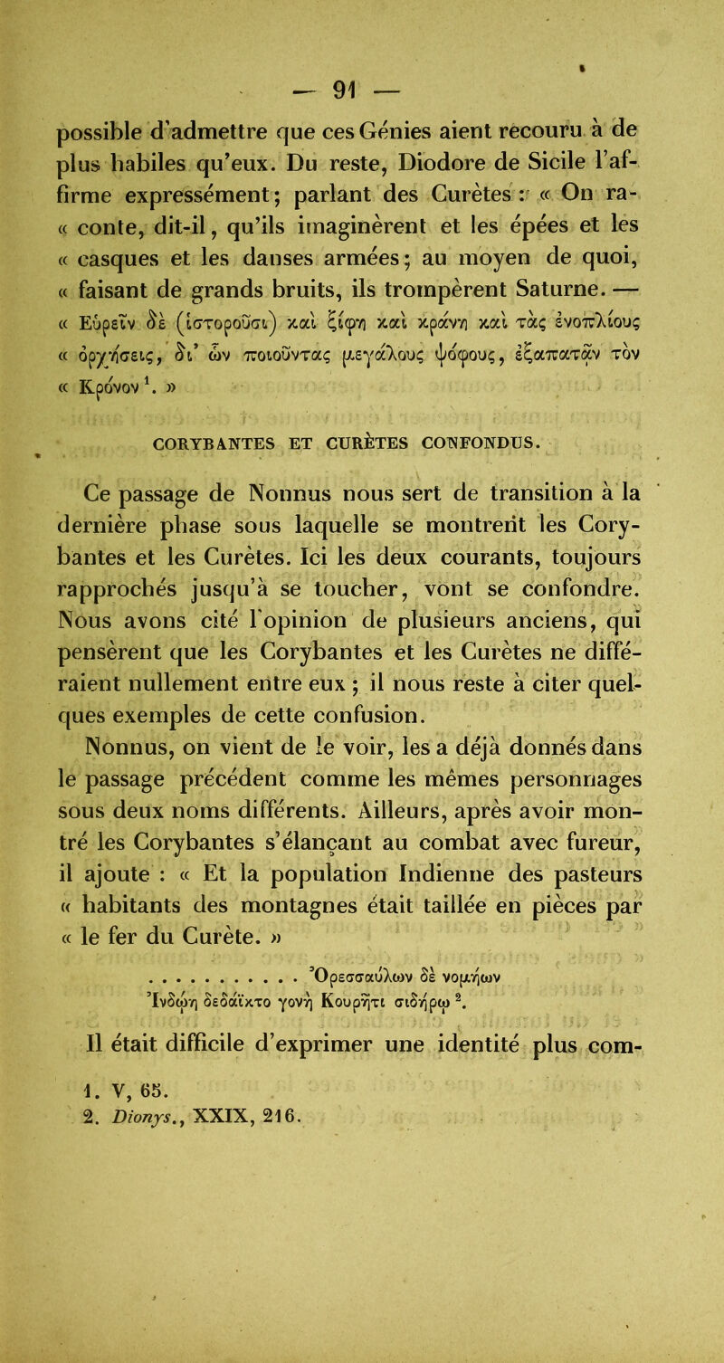 possible d’admettre que ces Génies aient recouru à de plus habiles qu'eux. Du reste, Diodore de Sicile l’af- firme expressément; parlant des Gurètes r « On ra- ce conte, dit-il, qu'ils imaginèrent et les épées et les cc casques et les danses armées; au moyen de quoi, (c faisant de grands bruits, ils trompèrent Saturne. cc Eûpetv (i(7Topou(7t) /tal ÇtcpTi xal xpavv] jtal toc; êvo^liouç cc opyéeret;, (bv 'ToiouvTa; pcsyccT^ou; cj>ocpou;, s^aTraTav tov cc Rpovov\ » CORYBANTES ET CURÈTES CONFONDUS. Ce passage de Nonnus nous sert de transition à la dernière phase sous laquelle se montrent les Cory- bantes et les Curètes. Ici les deux courants, toujours rapprochés jusqu’à se toucher, vont se confondre. Nous avons cité l'opinion de plusieurs anciens, qui pensèrent que les Corybantes et les Curètes ne diffé- raient nullement entre eux ; il nous reste à citer queb ques exemples de cette confusion. Nonnus, on vient de le voir, les a déjà donnés dans le passage précédent comme les memes personnages sous deux noms différents. Ailleurs, après avoir mon- tré les Corybantes s’élançant au combat avec fureur, il ajoute : ce Et la population Indienne des pasteurs « habitants des montagnes était taillée en pièces par cc le fer du Curète. » ’OpscTffauXcov ôs vo(Jt,>icov ’IvScpv) SeôàÏKTo yov^ Koupyjxt ciSv^pcj) Il était difficile d’exprimer une identité plus com- 1. V, 65. 2. Dionys.y XXIX, 216.