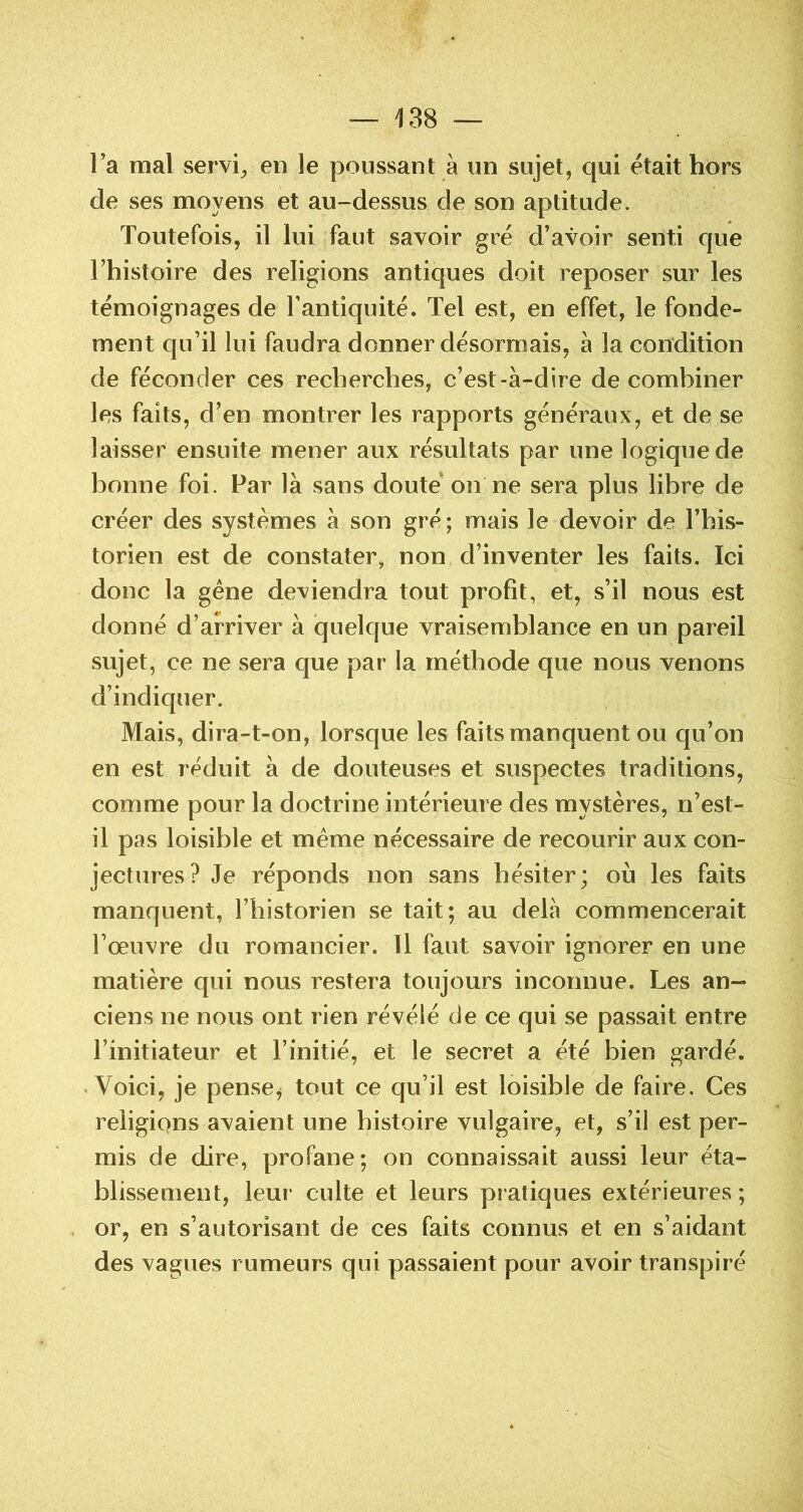 l’a mal servie en le poussant à un sujet, qui était hors de ses moyens et au-dessus de son aptitude. Toutefois, il lui faut savoir gré d’avoir senti que l’histoire des religions antiques doit reposer sur les témoignages de l’antiquité. Tel est, en effet, le fonde- ment qu’il lui faudra donner désormais, à la condition de féconder ces recherches, c’est-à-dire de combiner les faits, d’en montrer les rapports généraux, et de se laisser ensuite mener aux résultats par une logique de bonne foi. Par là sans doute on ne sera plus libre de créer des systèmes à son gré; mais le devoir de l’his- torien est de constater, non d’inventer les faits. Ici donc la gêne deviendra tout profit, et, s’il nous est donné d’arriver à quelque vraisemblance en un pareil sujet, ce ne sera que par la méthode que nous venons d’indiquer. Mais, dira-t-on, lorsque les faits manquent ou qu’on en est réduit à de douteuses et suspectes traditions, comme pour la doctrine intérieure des mystères, ri’est- il pas loisible et même nécessaire de recourir aux con- jectures? Je réponds non sans hésiter; où les faits manquent, l’historien se tait; au delà commencerait l’œuvre du romancier. Il faut savoir ignorer en une matière qui nous restera toujours inconnue. Les an- ciens ne nous ont rien révélé de ce qui se passait entre l’initiateur et l’initié, et le secret a été bien gardé. Voici, je pense^ tout ce qu’il est loisible de faire. Ces religions avaient une histoire vulgaire, et, s’il est per- mis de dire, profane; on connaissait aussi leur éta- blissement, leur culte et leurs pratiques extérieures; or, en s’autorisant de ces faits connus et en s’aidant des vagues rumeurs qui passaient pour avoir transpiré