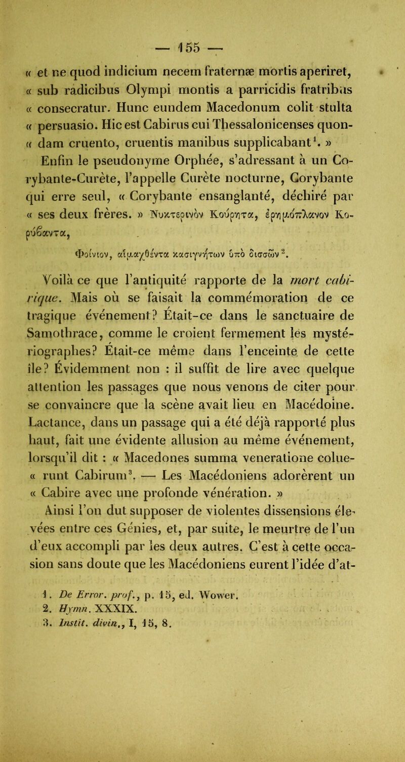 (( et ne quod indicium necem fraternæ mortis aperiret, c( sub radicibus Olympi montis a parricidis fratribus cc consecratur. Hune eundem Macedonum colit stulta « persuasio. Hic est Cabims cui Thessalonicenses quon- (( dam cruento, cruentis manibus supplicabant ^ » Enfin le pseudonyme Orphée, s’adressant à un Co- rybante-Curète, l’appelle Gurète nocturne, Gorybante qui erre seul, « Gorybante ensanglanté, déchiré par « ses deux frères. » iN^uxTgpivov KoépviTa, £p*/i[J!.oTi:)^avov Ko- puêavTa, <I>ûivtov, aijj.a^Gsvxa xactYVT^Toov utio otaaôjv^. Voilà ce que l’antiquité rapporte de la mort cahi- rique. Mais où se faisait la commémoration de ce tragique événement? Était-ce dans le sanctuaire de Samothrace, comme le croient fermement lés mysté- riographes? Était-ce même dans l’enceinte de cette île? Évidemment non : il suffît de lire avec quelque altention les passages que nous venons de citer pour se convaincre que la scène avait lieu en Macédoine. Lactance, dans un passage qui a été déjà rapporté plus haut, fait une évidente allusion au même événement, lorsqu’il dit : « Macedones summa veneratione colue- « runt GabirunV. — Les Macédoniens adorèrent un « Gabire avec une profonde vénération. » Ainsi l’on dut supposer de violentes dissensions éle- vées entre ces Génies, et, par suite, le meurtre de l’un d’eux accompli par les deux autres. G’est à cette occa- sion sans doute que les Macédoniens eurent l’idée d’at- -J. De Error. prof. J p, 15, eJ. Wower. 2. Hjmn. XXXIX. . . 3. Instit. divin,, \ 15, 8.