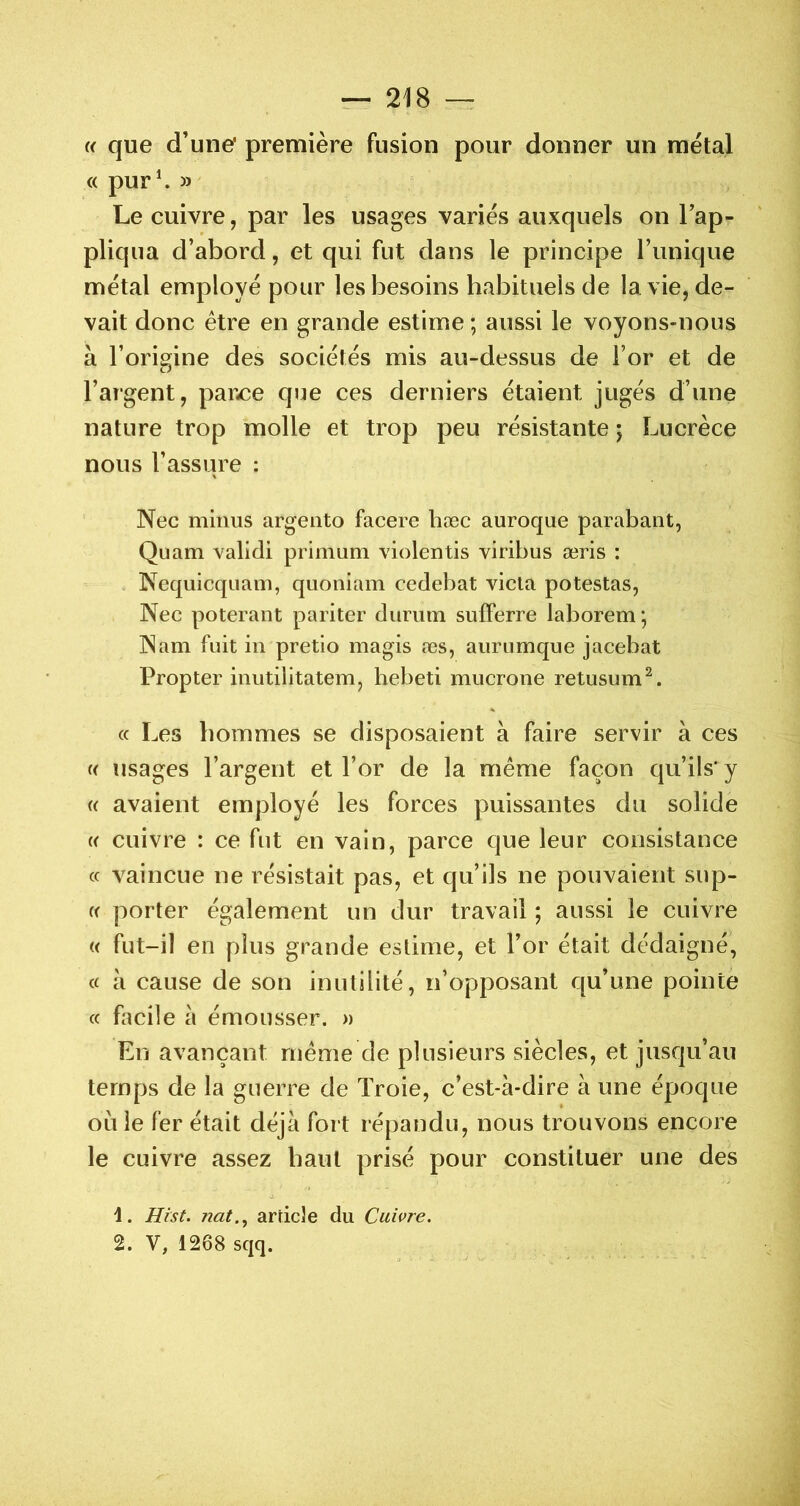 « que d’une* première fusion pour donner un métal « pur^ » Le cuivre, par les usages variés auxquels on l’ap- pliqua d’abord, et qui fut dans le principe Tunique métal employé pour les besoins habituels de la vie, de- vait donc être en grande estime ; aussi le voyons-nous à l’origine des sociétés mis au-dessus de Tor et de l’argent, paixe que ces derniers étaient jugés d’une nature trop molle et trop peu résistante 5 Lucrèce nous l’assure : Nec minus argento facere hæc auroque parabant, Quam validi primum violentis viribus æris : Nequicqiiam, quoniam cedebat vicia potestas, Nec poterant pariter durum sufFerre laborem ; Nam fuit in pretio magis æs, aurumque jacebat Propter inutilitatem, hebeti mucrone retusum^. (c Les hommes se disposaient à faire servir à ces « usages l’argent et l’or de la même façon qu’ils'y (( avaient employé les forces puissantes du solide U cuivre : ce fut en vain, parce que leur consistance cc vaincue ne résistait pas, et qu’ils ne pouvaient sup- er porter également un dur travail ; aussi le cuivre « fut-il en plus grande estime, et Tor était dédaigné, (c h cause de son inutilité, n’opposant qu’une pointe cc facile à émousser. « En avançant même de plusieurs siècles, et jusqu’au temps de la guerre de Troie, c’est-à-dire à une époque ou le fer était déjà fort répandu, nous trouvons encore le cuivre assez haut prisé pour constituer une des 1. ffrst. nat.^ arricle du Cuivre. 2. V, 12Ô8 sqq.