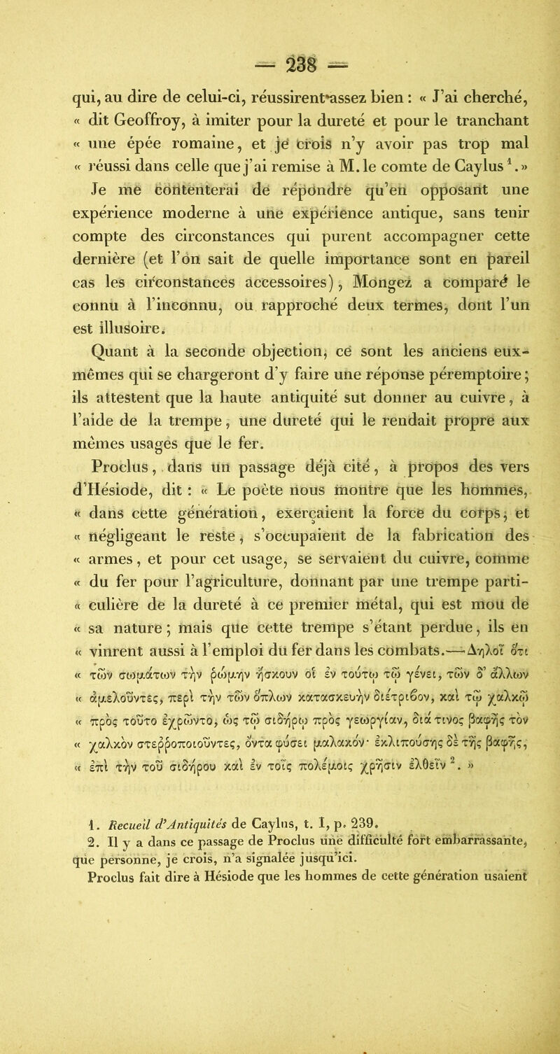 qui, au dire de celui-ci, réussirent*assez bien : « J’ai cherché, « dit Geoffroy, à imiter pour la dureté et pour le tranchant « une épée romaine, et je* Crois n’y avoir pas trop mal « réussi dans celle que j’ai remise à M.le comte de Caylus Je me ëotitériterai de répondre qii’en opposant une expérience moderne à une expérience antique, sans tenir compte des circonstances qui purent accompagner cette dernière (et l’on sait de quelle importance sont en {)areil cas les circonstances accessoires), Mongei, a comparé le connu à l’inconnu, ou rapproché deux termes, dont l’un est illusoire. Quant à la seconde objection; ce sont les anciens eux- mêmes qui se chargeront d’y faire une réponse péremptoire ; ils attestent que la haute antiquité sut donner au cuivre, à l’aide de la trempe, une dureté qui le rendait propre aux memes usages que le fer. Proclus, dans un passage déjà cité, à propos des vers d’Hésiode, dit : « Le poète nous montre que les hommes, « dans cette génération, exerçaient la force du corps; et « négligeant le reste ; s’occupaient de la fabrication des « armes, et pour cet usage, se servaient du cuivre, comme « du fer pour l’agriculture, donnant par une trempe parti- « culière de la dureté à ce premier métal, qui est mou de <c sa nature ; mais que cette trempe s’étant perdue, ils en « vinrent aussi à l’emploi du fer dans les combats.—- Ay]XoT ott « TtOV C703pt,ÛtTt0V V/]V pO)[XY)V 7](JX0VV 01 £V TOUTW TW ySVSC, TWV 0 aÀAWV « à[X£);OUVT£Ç, TTEpl TYJV TWV ÔuXwV XaTa(7X£U7)V SlizpiêoV, Xal TÎp /^aXxw « Tcpoç TOUTO Ij^pwvTO, wç TW (TtSTipw TTpoç Yswpyiav, ôtct Ttvoç t6v « J^aXxOV (7T£pp07r0t0UVT£Ç, 0VTacpU(7£t pt,a)^aXOV lx}vt7COU(7Vlç8£T9]Ç M £7i:i TTIV TOU alSvipou xal Iv toTç TCoXspt-OtÇ J^pvifftv IXÔEÎV^. » •1. Recueil d’Antiquités de Caylns, t. I, p. 239. 2. Il y a dans ce passage de Proclus une difficulté fort embarrassante, que pérsonne, je crois, li’a signalée jusqu’ici. Proclus fait dire à Hésiode que les hommes de cette génération usaient