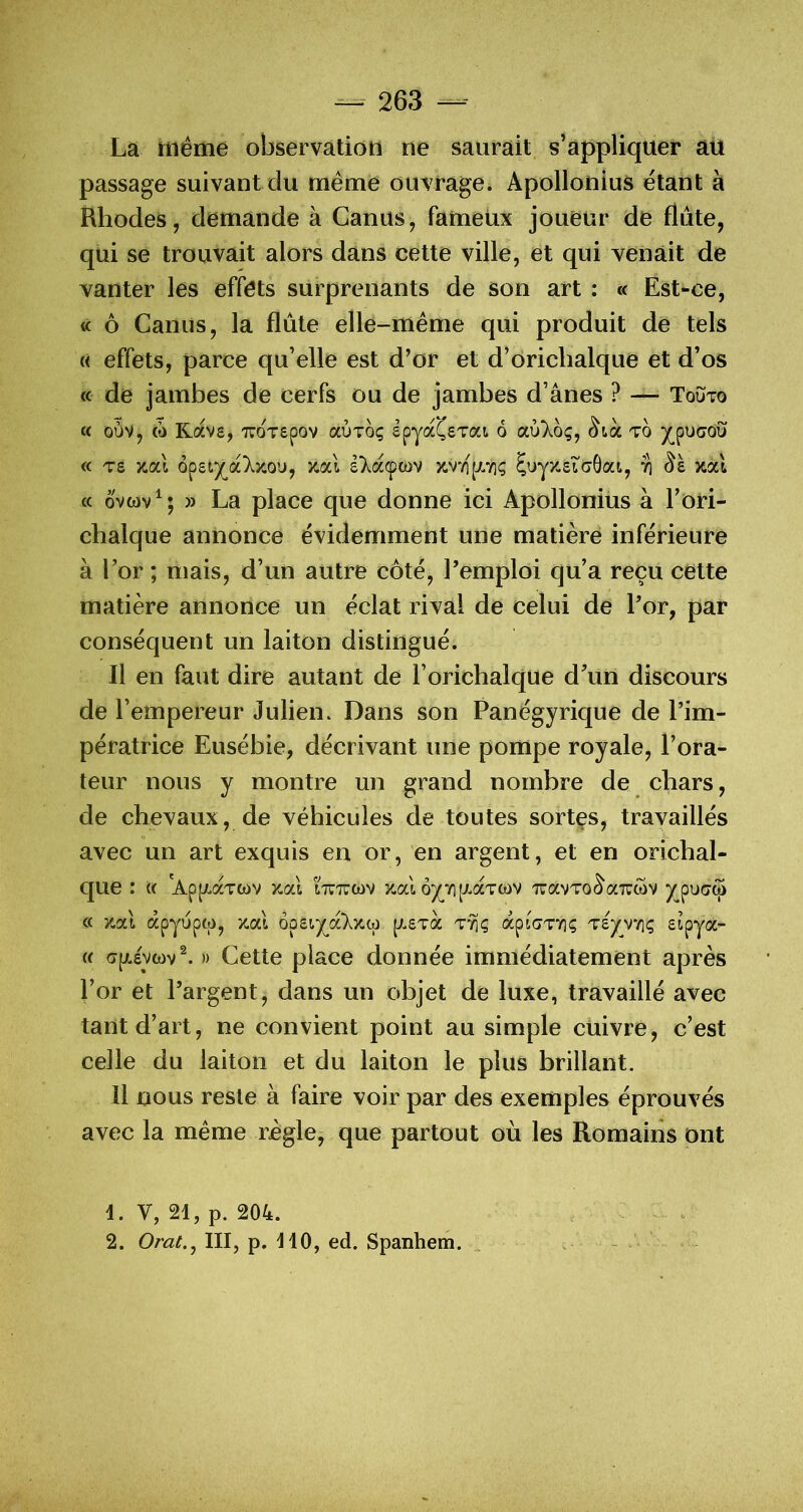 Là même observation ne saurait s’appliquer aü passage suivant du même ouvrage. Apollonius étant à Rhodes, demande à Garnis, fameüx joueur de flûte, qui se trouvait alors dans cette ville, et qui venait de vanter les effets surprenants de son art : <c Est-ce, « ô Garnis, la flûte elle-même qui produit de tels « effets, parce qu’elle est d’or et d’orichalque et d’os « de jambes de cerfs ou de jambes d’ânes ? — Touto « ouv, (0 Kavs, TTOTepov aÙToç epyaÇeTai 6 cx.^'khç, ^tà to « Ts jcal o^ziy^oi'ky.ou, y.cà ê)^acpcov k.v“/i(-A7i; $uyx.£tcGat, ti xal cc ovwv^; » La place que donne ici Apollonius à l’ori- chalque annonce évidemment une matière inférieure à l’or ; mais, d’un autre côté, l’emploi qu’a reçu cette matière annonce un éclat rival de celui de l’or, par conséquent un laiton distingué. Il en faut dire autant de l’orichalque d’un discours de l’empereur Julien. Dans son Panégyrique de l’im- pératrice Eusébie, décrivant une pompe royale, l’ora- teur nous y montre un grand nombre de chars, de chevaux, de véhicules de toutes sortes, travaillés avec un art exquis en or, en argent, et en orichal- que : k 'AppLaTwv x,al iTnrcav x.al ô^vi [xcctcov TcavTo^aTUwv Xpu(7w (c x.ai apyuptp, x.al ooeiyj£Xy.iù p^sTa ttiç apiaTV]? Tsyvviç « » Gette place donnée immédiatement après l’or et l’argent, dans un objet de luxe, travaillé avec tant d’art, ne convient point au simple cuivre, c’est celle du laiton et du laiton le plus brillant. Il nous reste à faire voir par des exemples éprouvés avec la même règle, que partout où les Romains ont 1. V, 21, p. 204. 2. Orat.j III, p. 110, ed. Spanhem.