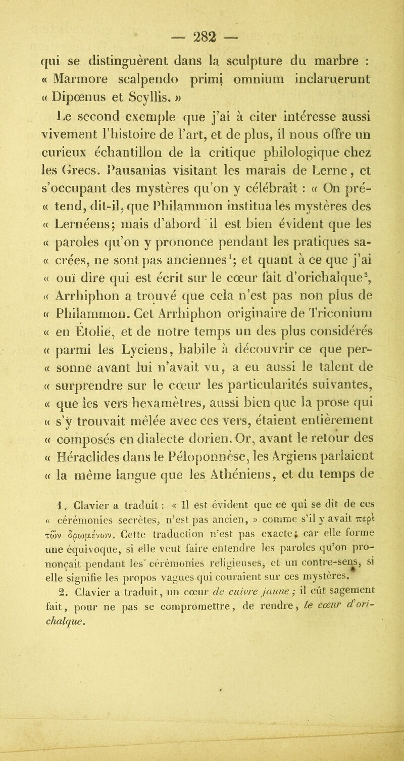 qui se distinguèrent dans la sculpture du marbre : « Marrnore scalpendo primi omnium inclaruerunt « Dipoenus et Scyllis, » Le second exemple que j’ai à citer intéresse aussi vivement l’iiistoire de l’art, et de plus, il nous offre un curieux échantillon de la critique philologique chez les Grecs. Pausanias visitant les marais de Lerne, et s’occupant des mystères qu’on y célébrait : « On pré- « tend, dit-il, que Phiiammon institua les mystères des (c Lernéens; mais d’abord il est bien évident que les (c paroles qu’on y prononce pendant les pratiques sa- cc crées, ne sont pas anciennes^; et quant à ce que j’ai cc ouï dire qui est écrit sur le cœur lait d’orichalque*^, (( Arrhiphon a trouvé que cela n’est pas non plus de « Phiiammon, Cet Arrhiphon originaire de Triconium « en Etoiié, et de notre temps un des plus considérés (( parmi les Lyciens, habile à découvrir ce que per- ce sonne avant lui n’avait vu, a eu aussi le talent de (( surprendre sur le cœur les particularités suivantes, cc que les vers hexamètres, aussi bien que la prose qui « s’ÿ trouvait mêlée avec ces vers, étaient entièrement (( composés en dialecte dorien.Or, avant le retour des c( Héraciides dans le Péloponnèse, les Argiens parlaient (C la meme langue que les Athéniens, et du temps de 1. Clavier a traduit : « Il est évident que ce qui se dit de ces cc cérémonies secrètes, n’est pas ancien, » comme s’il y avait ttepi Twv opwiJL£Vü3V. Cette traduction n’est pas exactef car elle forme une écjuivoque, si elle veut faire entendre les paroles qu’on pro- nonçait pendant les cérémonies religieuses, et un contre-sen5, si elle signifie les propos vagues qui couraient sur ces mystères. 2. Clavier a traduit, un cœur de cuivre jaune ; il eût sagement fait, pour ne pas se compromettre, de rendre, le cœur d’ori-' chalque.