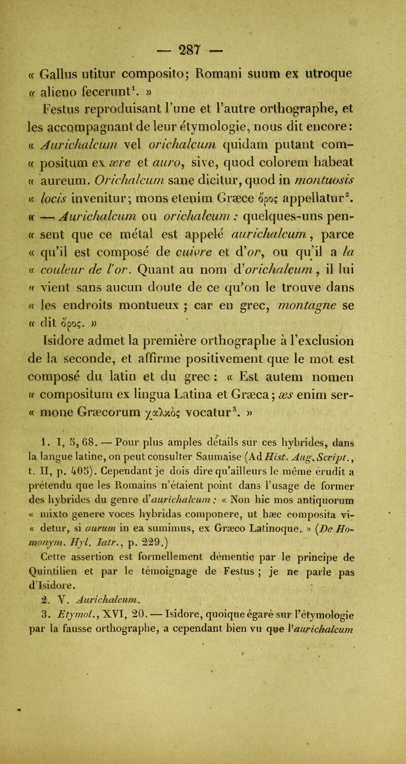 c( Gallus utitur composito; Romani suum ex utroque (( alieno feceriint\ » Festus reproduisant Tune et l’autre orthographe, et les accompagnant de leur étymologie, nous dit encore: (ü Aurichalcum vel orichalçum quidam putant com- (( positum ex ære et auro^ sive, quod colorem habeat (( aureum. Orichalcum sane dicitur, quod in rnontuosis cc Iqcîs invenitur- monselenim Græce opoç appelîatur^ « ^ Aurichalcum ou orichalcum : quelques-uns pen- ce sent que ce métal est appelé aurichalcum, parce (c qu’il est composé de cuivre et d’or, ou qu’il a la cc couleur de Vor. Quant au nom ^orichalcum, il lui ç< xient sans aucun doute de ce qu’on le trouve dans cc les endroits montueux ; car en grec, montagne se (( dit opo;. » Isidore admet la première orthographe à l’exclusion de la seconde, et affirme positivement que le mot est composé du latin et du grec ; cc Est autem nomen « compositum ex lingua Latina et Græca ; æs enim ser- cc mone Græcorum joCky.Qç vocatur®. » 1. I, 5,68.—Pour plus amples détails sur ces hybrides, dans la langue latine, on peut consulter Saumaise (Ad Hist. Aug,Script., t. II, p. 405). Cependant je dois dire qu’ailleurs le meme érudit a prétendu que les Romains n’étaient point dans l’usage de former des hybrides du genre à'aurichalcum : « Non hic mos antiquorum « mixto genere voces hybridas componere, ut hæc composita vi- ce detur, si aurum in ea sumimus, ex Græco Latinoque. » {Be Ho- monym. Hyl. latr..^ p. 229.) Cette assertion est formellement démentie par le principe de Quintilien et par le témoignage de Festus ; je ne parle pas d’Isidore. 2. V. Aurichalcum. 3. EtjmoL, XVI, 20. — Isidore, quoique égaré sur l’étymologie par la fausse orthographe, a cependant bien vu que Vaurichalcum