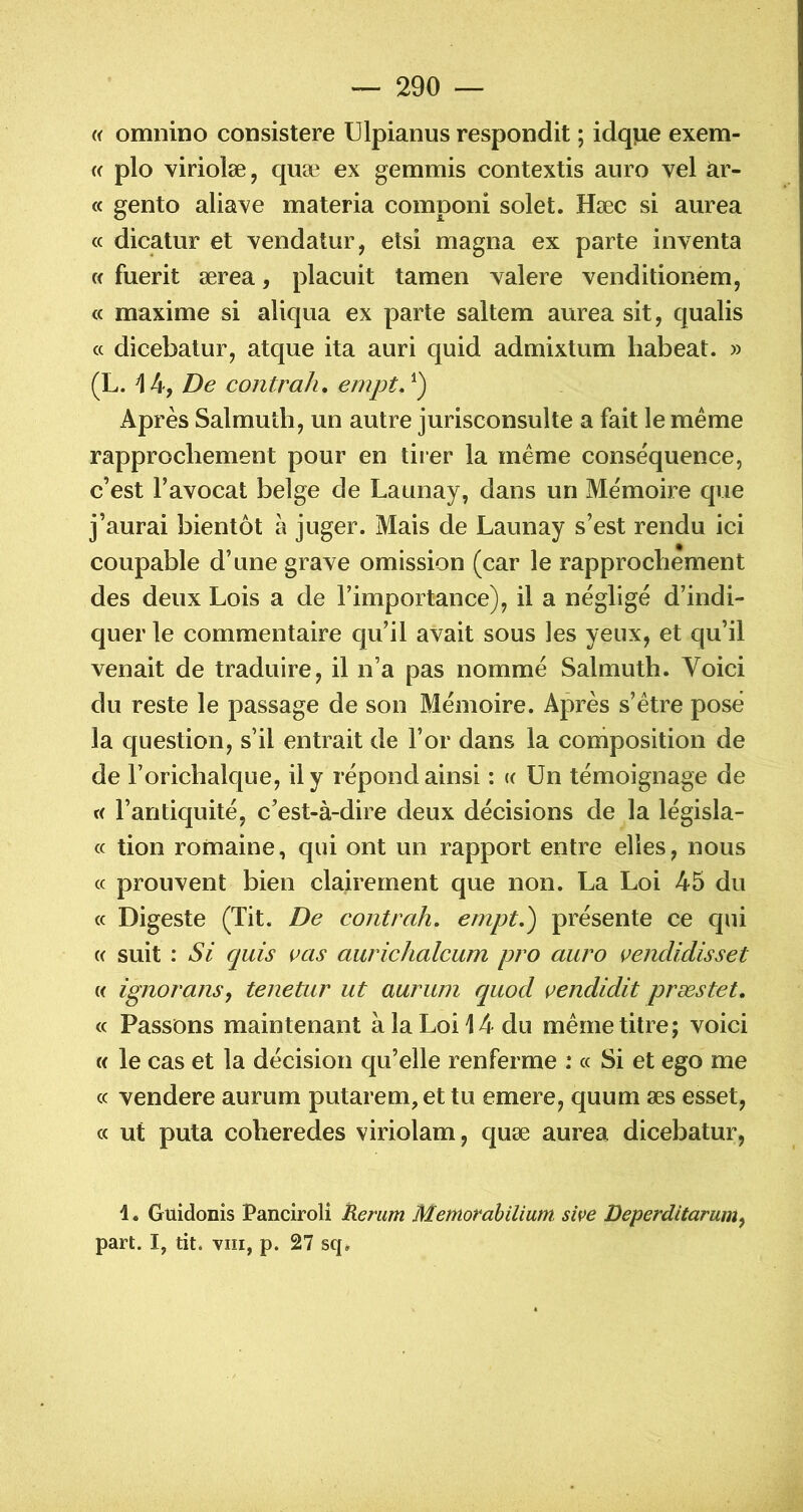 « omnino consistere Ulpianus respondit ; idqiiie exem- « plo viriolæ, quæ ex gemmis contextis aiiro vel ar- ec gento alia^^e materia coraponi solet. Hæc si aurea (c dicatur et vendatur, etsi magna ex parte inventa « fuerit ærea, placuit tamen valere venditionem, « maxime si aliqua ex parte saltem aurea sit, qualis (c dicebatur, atque ita auri quid admixtum habeat. » (L. 14, De contrah, empt, Après Salmutb, un autre jurisconsulte a fait le meme rapprochement pour en tiier la meme conséquence, c’est l’avocat belge de Launay, dans un Mémoire que j’aurai bientôt à juger. Mais de Launay s’est rendu ici coupable d’une grave omission (car le rapprochement des deux Lois a de l’importance), il a négligé d’indi- quer le commentaire qu’il avait sous les yeux, et qu’il venait de traduire, il n’a pas nommé Salmuth. Voici du reste le passage de son Mémoire. Après s’étre posé la question, s’il entrait de l’or dans la coniposition de de l’orichalque, il y répond ainsi : (( Un témoignage de « l’antiquité, c’est-à-dire deux décisions de la législa- « tion romaine, qui ont un rapport entre elles, nous cc prouvent bien clairement que non. La Loi 45 du (C Digeste (Tit. De contrah, empt,) présente ce qui « suit : Si quis cas aurichalcum pro auro cenclidisset c( ignoranSf tenetur ut auriun quod cendidit præstet, « Passons maintenant à la Loi 14 du même titre; voici « le cas et la décision qu’elle renferme : « Si et ego me cc vendere aurum putarem, et tu emere, quum æs esset, cc ut puta coberedes viriolam, quæ aurea dicebatur, 1. Guidonis Panciroli Rerum Mentorahilium sive Deperditarum^ part. I, tit. VIII, p. 27 sq*