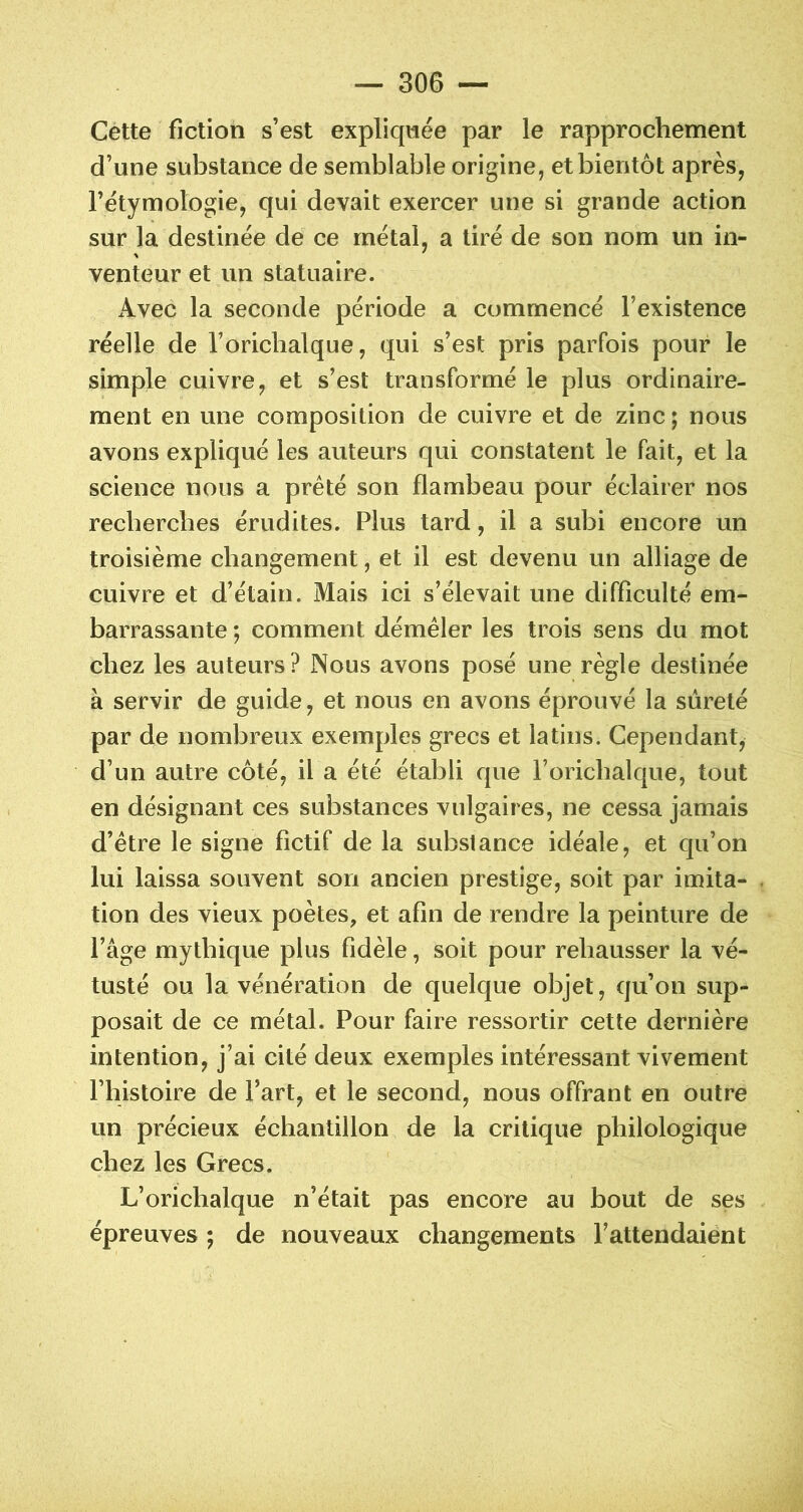 Cette fiction s’est expliquée par le rapprochement d’une substance de semblable origine, et bientôt après, l’étymologie, qui devait exercer une si grande action sur la destinée de ce métal, a tiré de son nom un in- venteur et un statuaire. Avec la seconde période a commencé l’existence réelle de l’oricbalque, qui s’est pris parfois pour le simple cuivre, et s’est transformé le plus ordinaire- ment en une composition de cuivre et de zinc ; nous avons expliqué les auteurs qui constatent le fait, et la science nous a prêté son flambeau pour éclairer nos recherches érudites. Plus tard, il a subi encore un troisième changement, et il est devenu un alliage de cuivre et d’étain. Mais ici s’élevait une difficulté em- barrassante *, comment démêler les trois sens du mot chez les auteurs ? Nous avons posé une règle destinée à servir de guide, et nous en avons éprouvé la sûreté par de nombreux exemples grecs et latins. Cependant, d’un autre côté, il a été établi que l’orichalque, tout en désignant ces substances vulgaires, ne cessa jamais d’être le signe fictif de la substance idéale, et qu’on lui laissa souvent son ancien prestige, soit par imita- tion des vieux poètes, et afin de rendre la peinture de l’âge mythique plus fidèle, soit pour rehausser la vé- tusté ou la vénération de quelque objet, qu’on sup- posait de ce métal. Pour faire ressortir cette dernière intention, j’ai cité deux exemples intéressant vivement l’histoire de l’art, et le second, nous offrant en outre un précieux échantillon de la critique philologique chez les Grecs. L’orichalque n’était pas encore au bout de ses épreuves ; de nouveaux changements l’attendaient