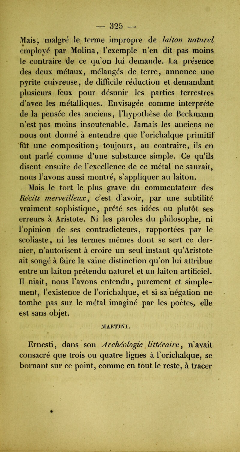 Mais, maigre le terme impropre de laiton naturel employé par Molina, l’exemple n’en dit pas moins le contraire de ce qu’on lui demande. La présence des deux métaux, mélangés de terre, annonce une pyrite cuivreuse, de difficile réduction et demandant plusieurs feux pour désunir les parties terrestres d’avec les métalliques. Envisagée comme interprète de la pensée des anciens, l’hypothèse de Beckmann n’est pas moins insoutenable. Jamais les anciens ne nous ont donné à entendre que Torichalque primitif fût une composition; toujours, au contraire, ils en ont parlé comme d’une substance simple. Ce qu’ils disent ensuite de l’excellence de ce métal ne saurait, nous l’avons aussi montré, s’appliquer au laiton. Mais le tort le plus grave du commentateur des Récits merveilleux^ c’est d’avoir, par une subtilité vraiment sophistique, prêté ses idées ou plutôt ses erreurs à Aristote. Ni les paroles du philosophe, ni l’opinion de ses contradicteurs, rapportées par le scoliaste, ni les termes mêmes dont se sert ce der- nier, n’autorisent à croire un seul instant qu’Aristote ait songé à faire la vaine distinction qu’on lui attribue entre un laiton prétendu naturel et un laiton artificiel. Il niait, nous l’avons entendu, purement et simple- ment, l’existence de l’orichalque, et si sa négation ne tombe pas sur le métal imaginé par les poètes, elle est sans objet. MARTINI. Ernesti, dans son Archéologie littéraire ^ n’avait consacré que trois ou quatre lignes à l’oricbalque, se bornant sur ce point, comme en tout le reste, à tracer