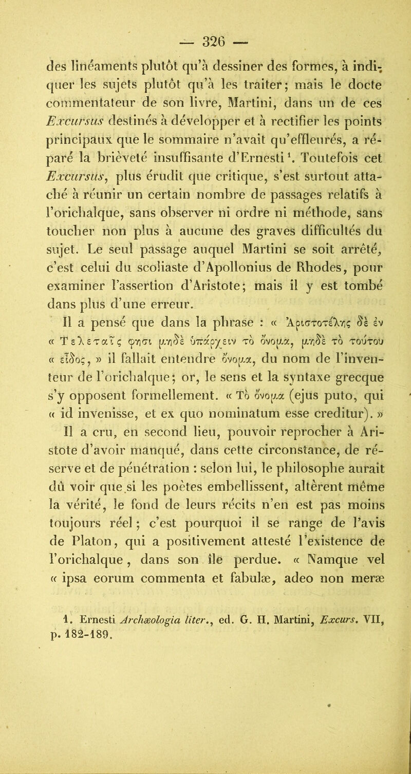 des linéaments plutôt qu’à dessiner des formes, à indi- quer les sujets plutôt qu’à les traiter; mais le docte commentateur de son livre, Martini, dans un de ces Excursus destinés à développer et à rectifier les points principaux que le sommaire n’avait qu’effleurés, a ré- paré la brièveté insuffisante d’Ernestib Toutefois cet Eæcursus^ plus érudit que critique, s’est surtout atta- ché à réunir un certain nombre de passages relatifs à l’oricbalque, sans observer ni ordre ni méthode, sans toucher non sujet. Le seul c’est celui du scoliaste d’Apollonius de Rhodes, pour examiner l’assertion d’Aristote; mais il y est tombé dans plus d’une erreur. Il a pensé que dans la phrase : « ’Api(TTOT£>/!ç dv (c Ts^sTatç (py]<7t uTrapysiv to ovo[/.a, to toutou « sl^o;, » il fallait entendre ovop.a, du nom de l’inven- teur de l’orichalque; or, le sens et la syntaxe grecque s’y opposent formellement. « To ovo(xa (ejus puto, qui (( id invenisse, et ex quo nominatum esse creditur). » Il a cru, en second lieu, pouvoir reprocher à Ari- stote d’avoir manqué, dans cette circonstance, de ré- serve et de pénétration : selon lui, le philosophe aurait dû voir que si les poètes embellissent, altèrent même la vérité, le fond de leurs récits n’en est pas moins toujours réel ; c’est pourquoi il se range de l’avis de Platon, qui a positivement attesté l’existence de l’orichalque, dans son île perdue. « Namque vel (c ipsa eorum commenta et fabulæ, adeo non meræ 1. Ernesti Archæologia liter.y ed. G. H, Martini, Excurs, VII, p. 18â-I89. plus à aucune des graves difficultés du passage auquel Martini se soit arreté.