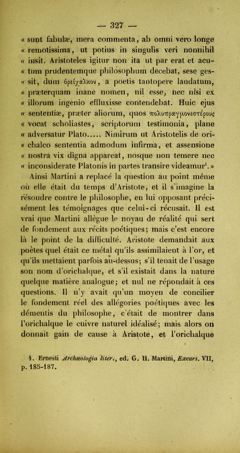 « sunt fabülæ, mera coniitienta, ab omtii vero longe « remotissima, ut potius in singulis veri nônnihil « insit. Aristoteles igitür non itâ ut par erat et acu- « tum prudentertique philbsophutn decebat, sese ges- te sit, dum QçzijoCky.0^, a poetis tantopere îâudatum, « præterquam inane riomen, nil esse, nec nîsi ex te iilorum ingenio effluxisse contendebat. Huic ejus (( sententiæ, præter aliorum, quos 7ro);i»7rpaypvs(7TEpouç a vocat scholiastes, scriptoruni têstiinonia, plane (( adversatur Plato JNimirum ut Aristotelis de ori- « chalco sententiâ admodiim infirma, et assensione a nostra vix digna appareat, nosque non temere nec a inconsiderate Platonis in partes iransire videamur^» Ainsi Martini a replacé la question au point meme où elle était du temps d’Aristote, et il s’imagine la résoudre contre le philosophe, en lui opposant précis sèment les témoignages que celui-ci réousait. Il est vrai que Martini allègue le noyau de réalité qui sert de fondement aux récits poétiques; mais c’est encore là le point de la difficulté. Aristote demandait aux poètes quel était ce métal qu’ils assimilaient à l’or, et qu’ils mettaient parfois au-dessus; s’il tenait de l’usage son nom d’orichalque, et s’il existait dans la nature quelque matière analogue; et nul ne répondait à ces questions. Il n’y avait qu’un moyen de concilier le fondement réel des allégories poétiques avec les démentis du philosophe, c’était de montrer dans Porichalque le cuivre naturel idéalisé; mais alors on donnait gain de cause à Aristote, et l’orichalque % i, «Ernesti ^rchæologia liter», ed. G. H» Martmi, Extùrs, VII, p. 185-187. , .