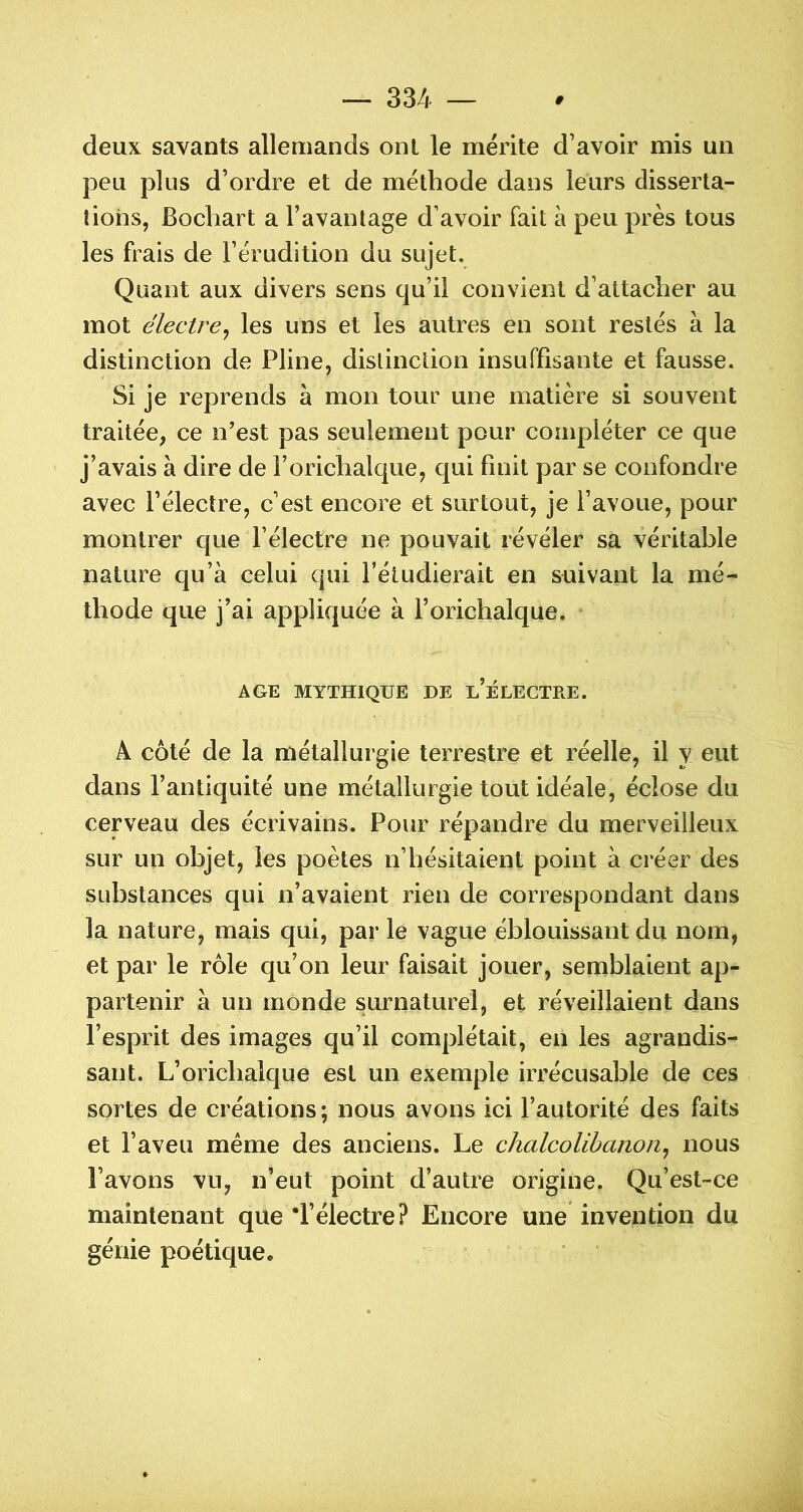 deux savants allemands ont le mérite d’avoir mis un peu plus d’ordre et de méthode dans leurs disserta- tions, Bocliart a l’avantage d’avoir fait à peu près tous les frais de l’érudition du sujet. Quant aux divers sens qu’il convient d’attacher au mot électre^ les uns et les autres en sont restés à la distinction de Pline, distinction insuffisante et fausse. Si je reprends à mon tour une matière si souvent traitée, ce n’est pas seulement pour compléter ce que j’avais à dire de l’orichalque, qui finit par se confondre avec l’électre, c’est encore et surtout, je l’avoue, pour montrer que l’électre ne pouvait révéler sâ véritable nature qu’à celui qui l’étudierait en suivant la mé- thode que j’ai appliquée à l’orichalque. • AGE MYTHIQUE DE l’ÉLECTRE. A coté de la métallurgie terrestre et réelle, il y eut dans l’antiquité une métallurgie tout idéale, éclose du cerveau des écrivains. Pour répandre du merveilleux sur un objet, les poètes n’hésitaient point à créer des substances qui n’avaient rien de correspondant dans la nature, mais qui, parle vague éblouissant du nom, et par le rôle qu’on leur faisait jouer, semblaient ap- partenir à un monde surnaturel, et réveillaient dans l’esprit des images qu’il complétait, en les agrandis- sant. L’orichalque est un exemple irrécusable de ces sortes de créations ; nous avons ici l’autorité des faits et l’aveu meme des anciens. Le chalcolihanon^ nous l’avons vu, n’eut point d’autre origine. Qu’est-ce maintenant que 'l’électre? Encore une invention du génie poétique. *