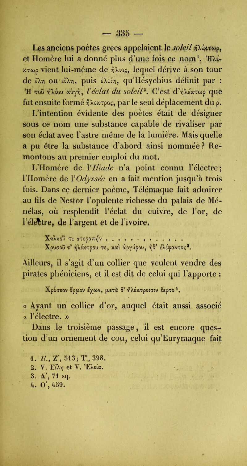 Les anciens poètes grecs appelaient le soleil et Homère lui a donné plus d’une fois ce nom^ y-Twp vient lui-méme de vîXio;, lequel dérive à son tour de EV/i ou siXt), puis éXsr/i, qu’Hésychius définit par : *H TOü tiXlou aùyv], l éclat du soleil'^. C’est d’T^Xsy-Twp què fut ensuite formé Tilsz-Tpoç, par le seul déplacement du p. L’intention évidente des poètes était de désigner sous ce nom une substance capable de rivaliser par son éclat avec l’astre meme de la lumière. Mais quelle a pu être la substance d’abord ainsi nommée? Re- montons au premier emploi du mot. L’Homère de VIliade n’a point connu l’électre; l’Homère de VOdjssée en a fait mention jusqu’à trois fois. Dans ce dernier poème, Télémaque fait admirer au fils de Nestor l’opulente richesse du palais de Mé- nélas, où resplendit Péclat du cuivre, de l’or, de rélettre, de l’argent et de l’ivoire, XotXxoÜ T£ CTCpOTCTiv Xp'jffoïï t’ -PiXéxTpou T£, xai apyupou, Ditpavxoç®. Ailleurs, il s’agit d’un collier que veulent vendre des pirates phéniciens, et il est dit de celui qui l’apporte : Xpuaeov oppiov (xetoi S’ riXéxrpoiatv esp-ro*. (c Ayant un collier d’or, auquel était aussi associé (c l’électre. » Dans le troisième passage, il est encore ques- tion d’un ornement de cou, celui qu’Eurymaque fait 1. //., Z', 513; T', 398. 2. V. EiXri et V. 'EXsia. 3. à', 71 sq. 4. O', 459.