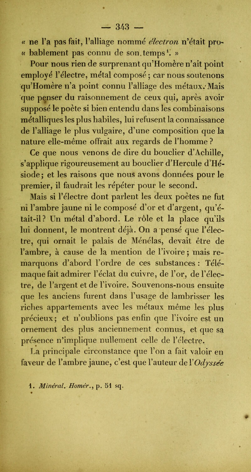 <( ne Ta pas fait, l’alliage nommé électron n’était pro- « bablement pas connu de son.temps^ » Pour nous rien de surprenant qu’Homère n’ait point employé l’électre, métal composé ; car nous soutenons qu’Homère n’a point connu Falliage des métaux.'Mais que penser du raisonnement de ceux qui, après avoir supposé le poète si bien entendu dans les combinaisons métalliques les plus habiles, lui refusent la connaissance de l’alliage le plus vulgaire, d’une composition que la nature elle-mérne offrait aux regards de l’homme ? Ce que nous venons de dire du bouclier d’Achille, s’applique rigoureusement au bouclier d’Hercule d’Hé- siode; et les raisons que nous avons données pour le premier, il faudrait les répéter pour le second. Mais si l’électre dont parlent les deux poètes ne fut ni l’ambre jaune ni le composé d’or et d’argent, qu’é- tait-il? Un métal d’abord. Le rôle et la place qu’ils lui donnent, le montrent déjà. On a pensé que l’élec- tre, qui ornait le palais de Ménélas, devait être de l’ambre, à cause de la mention de l’ivoire ; mais re- marquons d’abord l’ordre de ces substances : Télé- maque fait admirer l’éclat du cuivre, de l’or, de l’élec- tre, de l’argent et de l’ivoire. Souvenons-nous ensuite que les anciens furent dans l’usage de lambrisser les riches appartements avec les métaux même les plus précieux; et n’oublions pas enfin que l’ivoire est un ornement des plus anciennement connus, et que sa présence n’implique nullement celle de l’électre. La principale circonstance que l’on a fait valoir en faveur de l’ambre jaune, c’est que l’auteur de XOdyssée 1. Minéral, sq. « 0