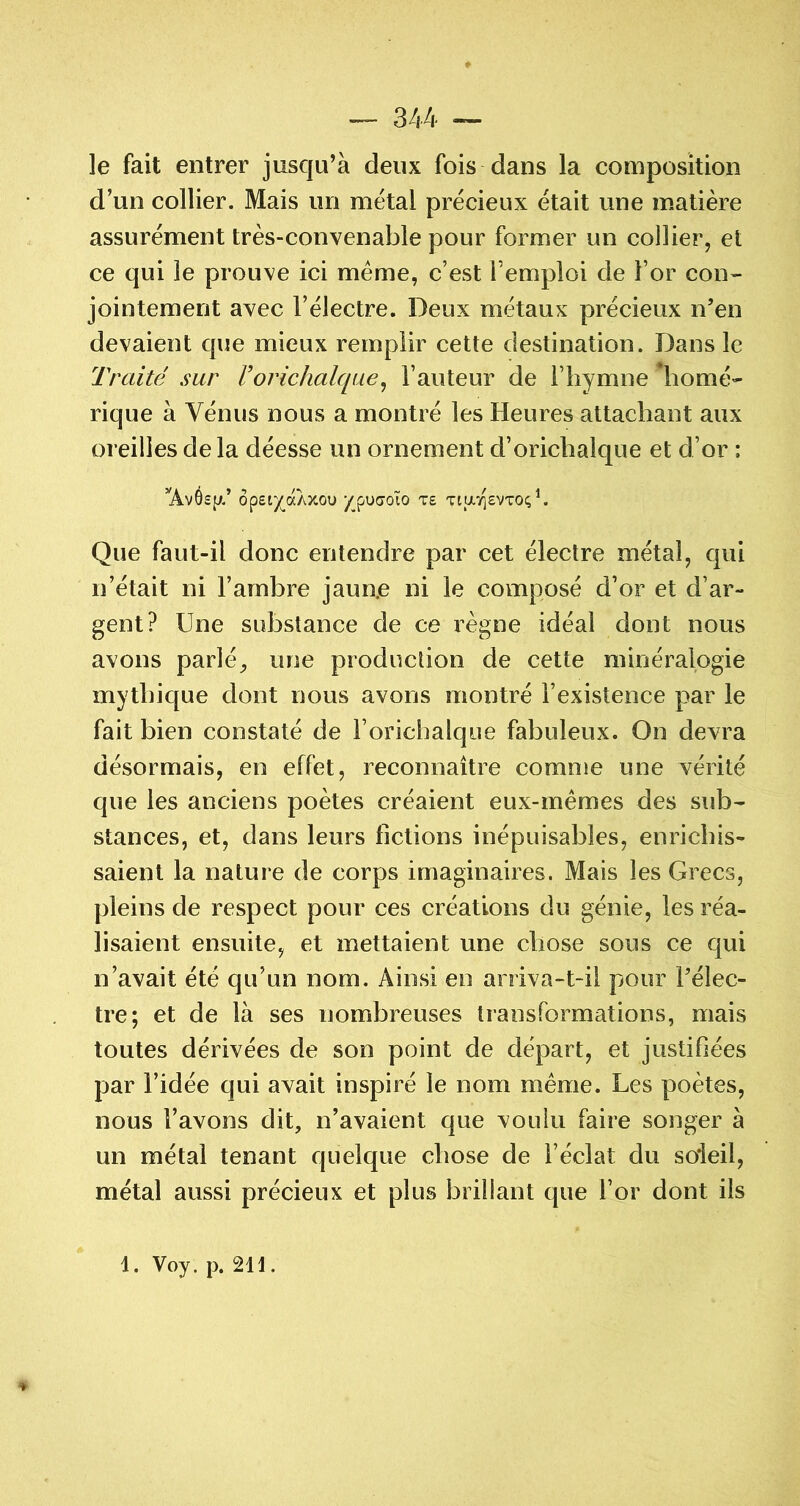 le fait entrer jusqu’à deux fois dans la composition d’un collier. Mais un métal précieux était une matière assurément très-convenable pour former un collier, et ce qui le prouve ici meme, c’est l’emploi de l’or con- jointement avec l’électre. Deux métaux précieux n’en devaient que mieux remplir cette destination. Dans le Traité sur Vorichalqae^ l’auteur de l’hymne *homé- rique à Vénus nous a montré les Heures attachant aux oreilles delà déesse un ornement d’orichalque et d’or : ’AvOsiJ.’ Ôp£t)(_aAXOU /pUCJOÏO T£ TiavjEVTOc; ^ Que faut-il donc entendre par cet électre métal, qui n’était ni l’ambre jaun.e ni le composé d’or et d’ar- gent? Une substance de ce règne idéal dont nous avons parlé, une production de cette minéralogie mythique dont nous avons montré l’existence par le fait bien constaté de l’orichalque fabuleux. On devra désormais, en effet, reconnaître comme une vérité que les anciens poètes créaient eux-mémes des sub- stances, et, dans leurs fictions inépuisables, enrichis- saient la nature de corps imaginaires. Mais les Grecs, pleins de respect pour ces créations du génie, les réa- lisaient ensuite, et mettaient une chose sous ce qui n’avait été qu’un nom. Ainsi en arriva-t-il pour l’élec- tre; et de là ses nombreuses transformations, mais toutes dérivées de son point de départ, et justifiées par l’idée qui avait inspiré le nom meme. Les poètes, nous l’avons dit, n’avaient que voulu faire songer à un métal tenant quelque chose de l’éclat du soieil, métal aussi précieux et plus brillant que l’or dont ils ♦ 1. Voy. p. 2H .