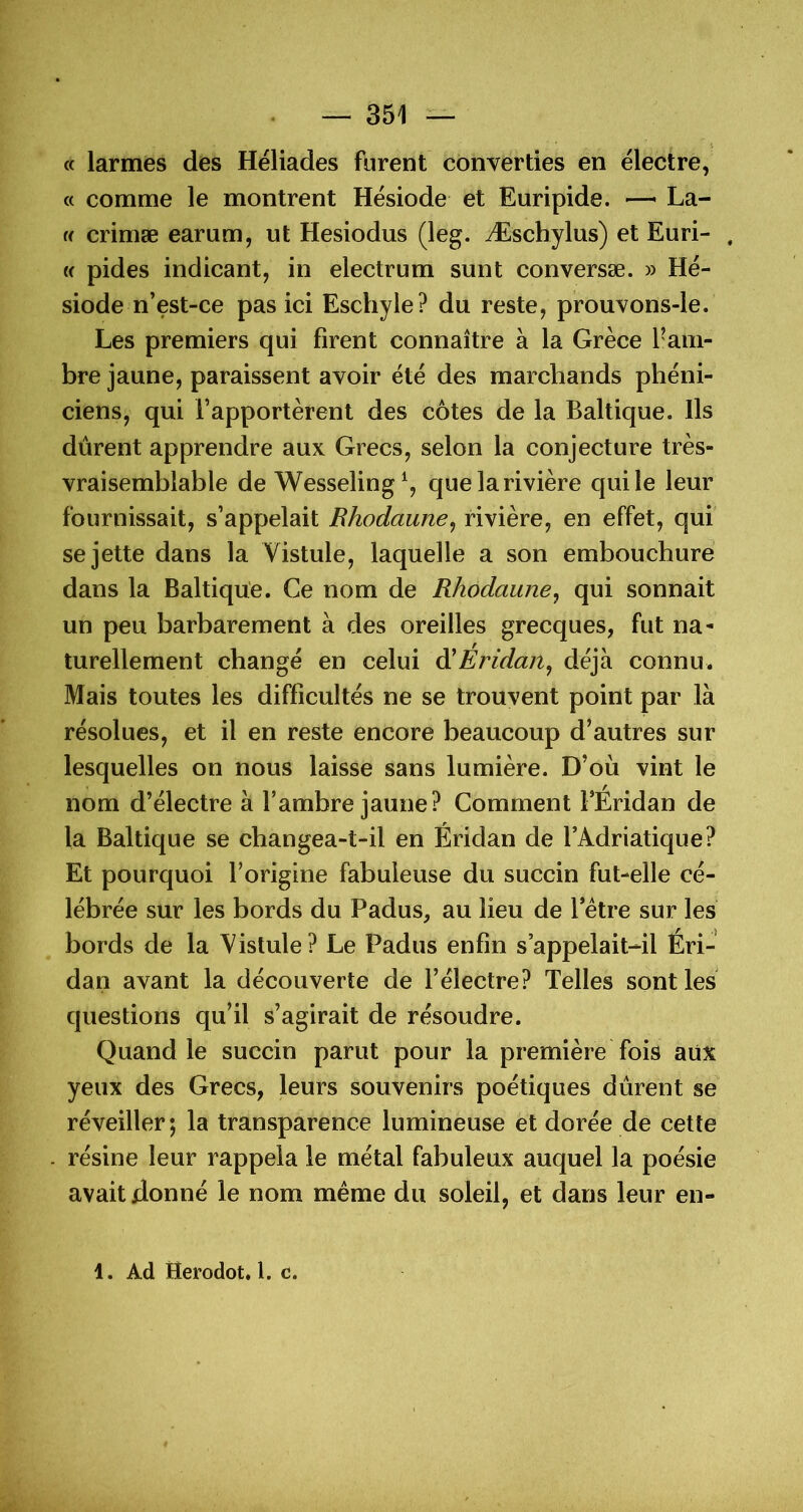 c( larmes des Héliades furent converties en ëlectre, « comme le montrent Hësiode et Euripide. — La- (( crimæ earum, ut Hesiodus (leg. Æschylus) et Euri- , (( pides indicant, in electrum sunt conversæ. » Hé- siode n’est-ce pas ici Eschyle? du reste, prouvons-le. Les premiers qui firent connaître à la Grèce l’am- bre jaune, paraissent avoir été des marchands phéni- ciens, qui l’apportèrent des côtes de la Baltique. Ils dûrent apprendre aux Grecs, selon la conjecture très- vraisemblable de Wesseling^ que la rivière qui le leur fournissait, s’appelait Bhodaune^ rivière, en effet, qui se jette dans la Vistule, laquelle a son embouchure dans la Baltique. Ce nom de Rhodaune^ qui sonnait un peu barbarement à des oreilles grecques, fut na- turellement changé en celui à^Eridaitj déjà connu. Mais toutes les difficultés ne se trouvent point par là résolues, et il en reste encore beaucoup d’autres sur lesquelles on nous laisse sans lumière. D’où vint le nom d’électre à l’ambre jaune? Comment FEridan de la Baltique se changea-t-il en Éridan de l’Adriatique? Et pourquoi l’origine fabuleuse du succin fut-elle cé- lébrée sur les bords du Padus, au lieu de Fétre sur les bords de la Vistule? Le Padus enfin s’appelait-il Éri- dan avant la découverte de Félectre? Telles sont les questions qu’il s’agirait de résoudre. Quand le succin parut pour la première fois aux yeux des Grecs, leurs souvenirs poétiques dûrent se' réveiller; la transparence lumineuse et dorée de cette résine leur rappela le métal fabuleux auquel la poésie avait donné le nom même du soleil, et dans leur en- 1. Ad Herodot. 1. c.