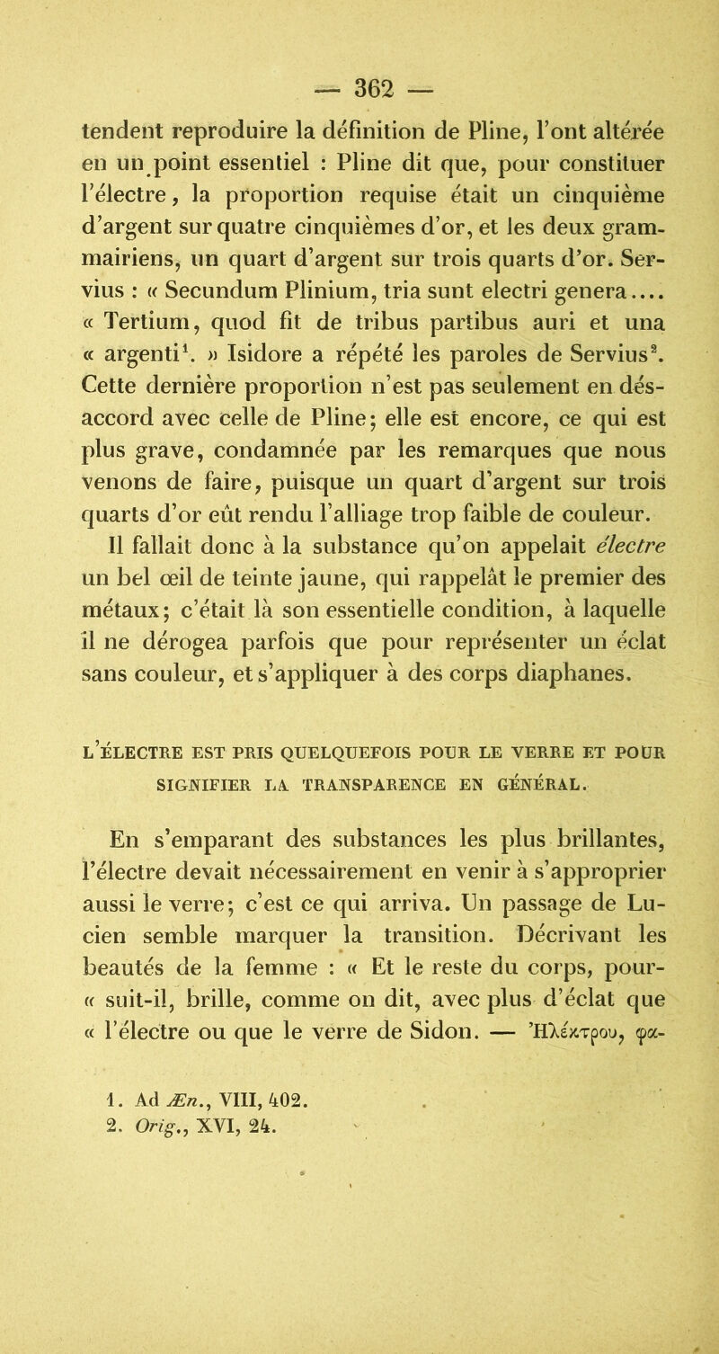 tendent reproduire la définition de Pline, Pont altérée en un point essentiel : Pline dit que, pour constituer félectre, la proportion requise était un cinquième d’argent sur quatre cinquièmes d’or, et les deux gram- mairiens, un quart d’argent sur trois quarts d’or. Ser- vius : « Secundum Plinium, tria sunt electri généra.... cc Tertium, quod fit de tribus partibus auri et una (c argenti\ » Isidore a répété les paroles de Servius^ Cette dernière proportion n’est pas seulement en dés- accord avec celle de Pline; elle est encore, ce qui est plus grave, condamnée par les remarques que nous venons de faire, puisque un quart d’argent sur trois quarts d’or eût rendu l’alliage trop faible de couleur. Il fallait donc à la substance qu’on appelait électre un bel œil de teinte jaune, qui rappelât le premier des métaux; c’était là son essentielle condition, à laquelle il ne dérogea parfois que pour représenter un éclat sans couleur, et s’appliquer à des corps diaphanes. l’électre est pris quelquefois pour le verre et pour SIGNIFIER LA. TRANSPARENCE EN GÉNÉRAL. En s’emparant des substances les plus brillantes, l’électre devait nécessairement en venir à s’approprier aussi le verre; c’est ce qui arriva. Un passage de Lu- cien semble marquer la transition. Décrivant les beautés de la femme : « Et le reste du corps, pour- (( suit-il, brille, comme on dit, avec plus d’éclat que « félectre ou que le verre de Sidon. — ’HT^ejcTpou, <pa- 1. Ad Æ«., VIII, 402. 2. XVI, 24.