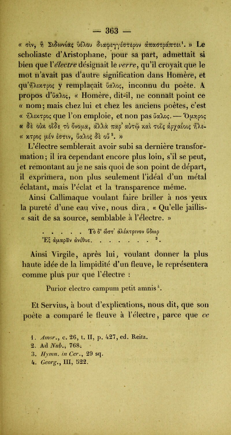 a (7tv, ri StSwvtaç ûé'Xou ^ta(peYyec>TSpov àTraÇTpa'TTTSt^. 3) Le scholiaste d’Aristophane, pour sa part, admettait si bien que Xélectre désignait le verre^ qu’il croyait que le mot n’avait pas d’autre signification dans Homère, et qu’Y))^£XTpo; y remplaçait ûa'Xo;, inconnu du poète, A propos d’ûa)^o;, « Homère, dit-il, ne connaît point ce (( nom; mais chez lui et chez les anciens poètes, c’est a '^'XezTpoç que l’on emploie, et non pas ûaXoç. — 't)(Avipoç w oux. ot^e To ovo{JLa, èLÛ\hL Trap’ auTw Y.(ù toiç âp^atoiç « XTpOÇ piv £(7TIV, uaT^oç ^£ ou 3) L’électre semblerait avoir subi sa dernière transfor- mation; il ira cependant encore plus loin, s’il se peut, et remontant au je ne sais quoi de son point de départ, il exprimera, non plus seulement l’idéal d’un métal éclatant, mais l’éclat et la transparence même. Ainsi Callimaque voulant faire briller à nos yeux la pureté d’une eau vive, nous dira, « Qu’elle jaillis- cc sait de sa source, semblable à l’électre. » To 5’ &CX àXexxpivov üSojp àfxapav avsôue ® . Ainsi Virgile, après lui, voulant donner la plus haute idée de la limpidité d’un fleuve, le représentera comme plus pur que Félectre : Purior electro campum petit amnis^'. Et Servius, à bout d’explications, nous dit, que son poète a comparé le fleuve à l’électre, parce que ce 1. Amor., c. 26, t. II, p. 427, ed. Reitz. 2. Ad Nub.^ 768. 3. Hjmn. in Cer.^ 29 sq. 4. George J III, S22.