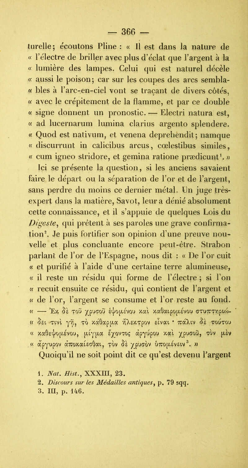 turelle; écoutons Pline : « Il est dans la nature de cc l’électre de briller avec plus d’éclat que l’argent à la cc lumière des lampes. Celui qui est naturel décèle (c aussi le poison ; car sur les coupes des arcs sembla- f( blés à l’arc-en-ciel vont se traçant de divers côtés, K avec le crépitement de la flamme, et par ce double « signe donnent un pronostic. — Electri natura est, « ad lucernarum lumina clarius argento splendere. a Quod est nativum, et venena deprehendit; namque (c discurrunt in calicibus arcus, cœlestibus similes, (c cum igneo stridore, et gemina ratione prædicunt^ » Ici se présente la question, si les anciens savaient faire le départ ou la séparation de l’or et de l’argent, sans perdre du moins ce dernier métal. Un juge très- expert dans la matière, Savot, leur a dénié absolument cette connaissance, et il s’appuie de quelques Lois du Digeste^ qui prêtent à ses paroles une grave confirma- tion ^ Je puis forlifier son opinion d’une preuve nou- velle et plus concluante encore peut-être. Strabon parlant de l’or de l’Espagne, nous dit : « De l’or cuit cc et purifié à l’aide d’une certaine terre alumineuse, cc il reste un résidu qui forme de l’électre ; si l’on cc recuit ensuite ce résidu, qui contient de l’argent et (C de l’or, l’argent se consume et l’or reste au fond. (C — ’Ex. TOU )(_puaou étj»op/.£\ou )cal xa8aipo[X£VOu cTUTTTYipico- (( Tivl TO y-aôapp.a 7iXs>CTpov slvai * xa)av toutou cc xaOecj^op.svou, â'y^ovTOç apyupou x.al y^pucou, tov {/.sv cc apyupov axoxatSTOat, tov ypuaov ûxopLSvsiv^. » Quoiqu’il ne soit point dit ce qu’est devenu l’argent 1. Nat. Hist., XXXIII, 23. 2. Discours sur les Médailles antiques^ p. 79 sqq. 3. III, p. 146.