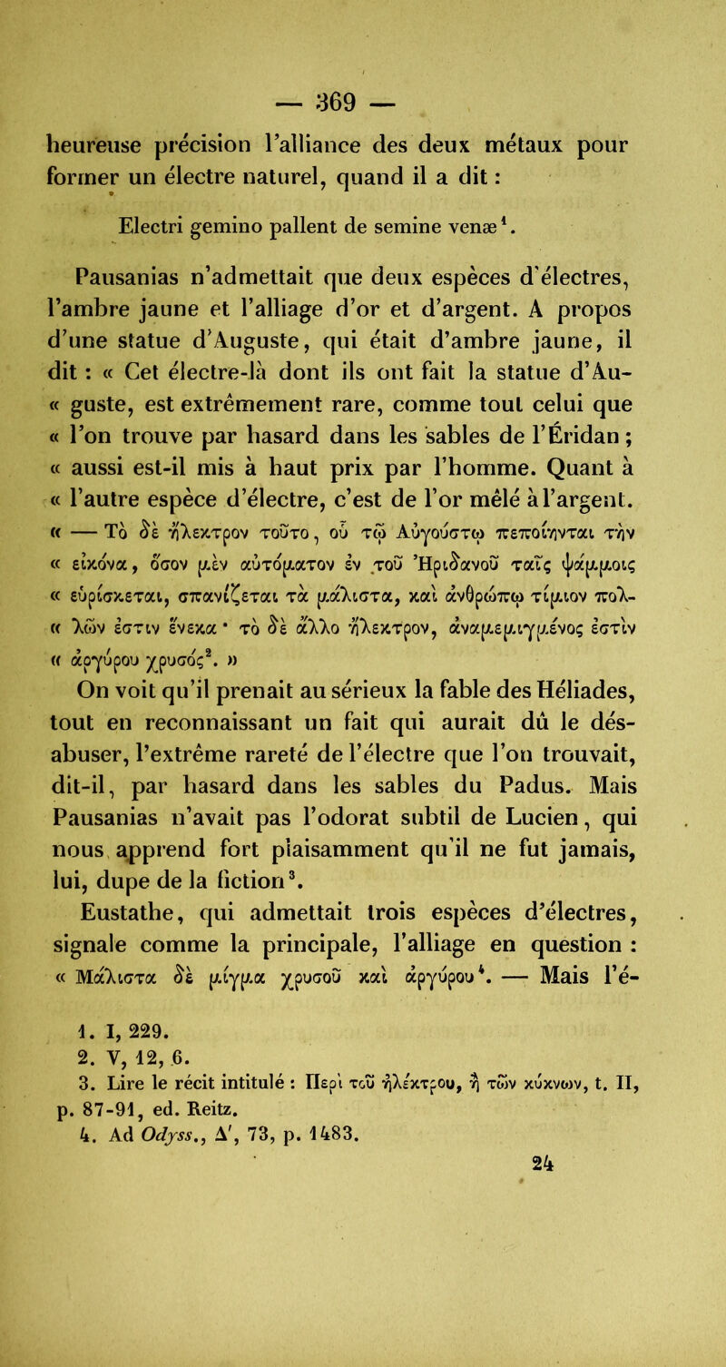 heureuse précision ralliance des deux métaux pour former un électre naturel, quand il a dit : Electri gemino pallent de semine venæ *. Pausanias n’admettait que deux espèces d'électres, l’ambre jaune et l’alliage d’or et d’argent. A propos d’une statue d’Auguste, qui était d’ambre jaune, il dit : « Cet électre-là dont ils ont fait la statue d’Au- « guste, est extrêmement rare, comme tout celui que « l’on trouve par hasard dans les sables de l’Éridan ; (c aussi est-il mis à baut prix par l’homme. Quant à « l’autre espèce d’électre, c’est de l’or mêlé à l’argent. C( To 7Î)^£XTpOV TOijTO , OÙ Ttp AÙyoÙ(7TCp TTSTUOlYlVTat TTJV « etzova, OGOV auTopiaTOv sv toù ’Hpt^avoù toclç « £ÛpLGX,evxij (j7uavt^£Tat Ta y^dcliGroc, xal âvGpwTTw Tt(/.tov « lôjv £GTIV £V£Xa * TO ^£ vi);£XTpOV, àva|/,£|;.tyfXEVOÇ £(7tIv (( âpyupou jç^poGoç^. )) On voit qu’il prenait au sérieux la fable des Héliades, tout en reconnaissant un fait qui aurait du le dés- abuser, l’extrême rareté de l’électre que l’on trouvait, dit-il, par hasard dans les sables du Padus. Mais Pausanias n’avait pas l’odorat subtil de Lucien, qui nous, apprend fort plaisamment qu’il ne fut jamais, lui, dupe de la fiction®, Eustathe, qui admettait trois espèces d’électres, signale comme la principale, l’alliage en question : « MccliGToc (Aiy(/.a jç^puGOÙ xal apyùpou*. —• Mais l’é- t. I, 229. 2. V, 12, 6. 3. Lire le récit intitulé : Ilepi tgu '^Xexxpou, ^ twv xùxvoiv, t. II, p. 87-91, ed. Reitz. 4. Ad Oc/jrss., A, 73, p. 1483. 24