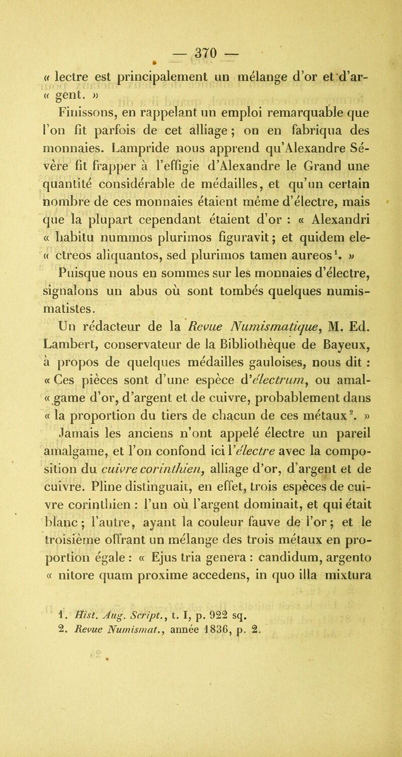 » Cf lectre est principalement nn mélange d’or et d’ar- « gent. » Finissons J en rappelant un emploi remarquable que Ton fit parfois de cet alliage ; on en fabriqua des monnaies. Lampride nous apprend qu’Alexandre Sé- vère fit frapper à Feffigie d’Alexandre le Grand une quantité considérable de médailles, et qu’un certain nombre de ces monnaies étaient meme d’électre, mais que la plupart cependant étaient d’or : « Alexandri a liabitu nummos plurimos figuravit ; et quidem ele- (c ctreos aliquantos, sed plurimos tamen aureos \ » Puisque nous en sommes sur les monnaies d’électre, signalons un abus où sont tombés quelques numis- matistes. Un rédacteur de la Revue Numismatique^ M. Ed. Lambert, conservateur de la Bibliothèque de Bayeux, à propos de quelques médailles gauloises, nous dit ; (f Ces pièces sont d’une espèce Nélectrum^ ou amal- « game d’or, d’argent et de cuivre, probablement dans a la proportion du tiers de chacun de ces métaux^. » Jamais les anciens n’ont appelé électre un pareil amalgame, et l’on confond ici Vélectre avec la compo- sition du cuivre corinthien^ alliage d’or, d’argent et de cuivre. Pline distinguait, en effet, trois espèces de cui- vre corinthien : l’un où l’argent dominait, et qui était blanc; l’autre, ayant la couleur fauve de l’or; et le troisième offrant un mélange des trois métaux en pro- portion égale : « Ejus tria généra : candidum, argento c( nitore quam proxime accedens, in quo ilia mixtura 1. Hist. Aug. Script,, t. I, p. 922 sq, 2. Revue Numismat., année i836, p. 2.