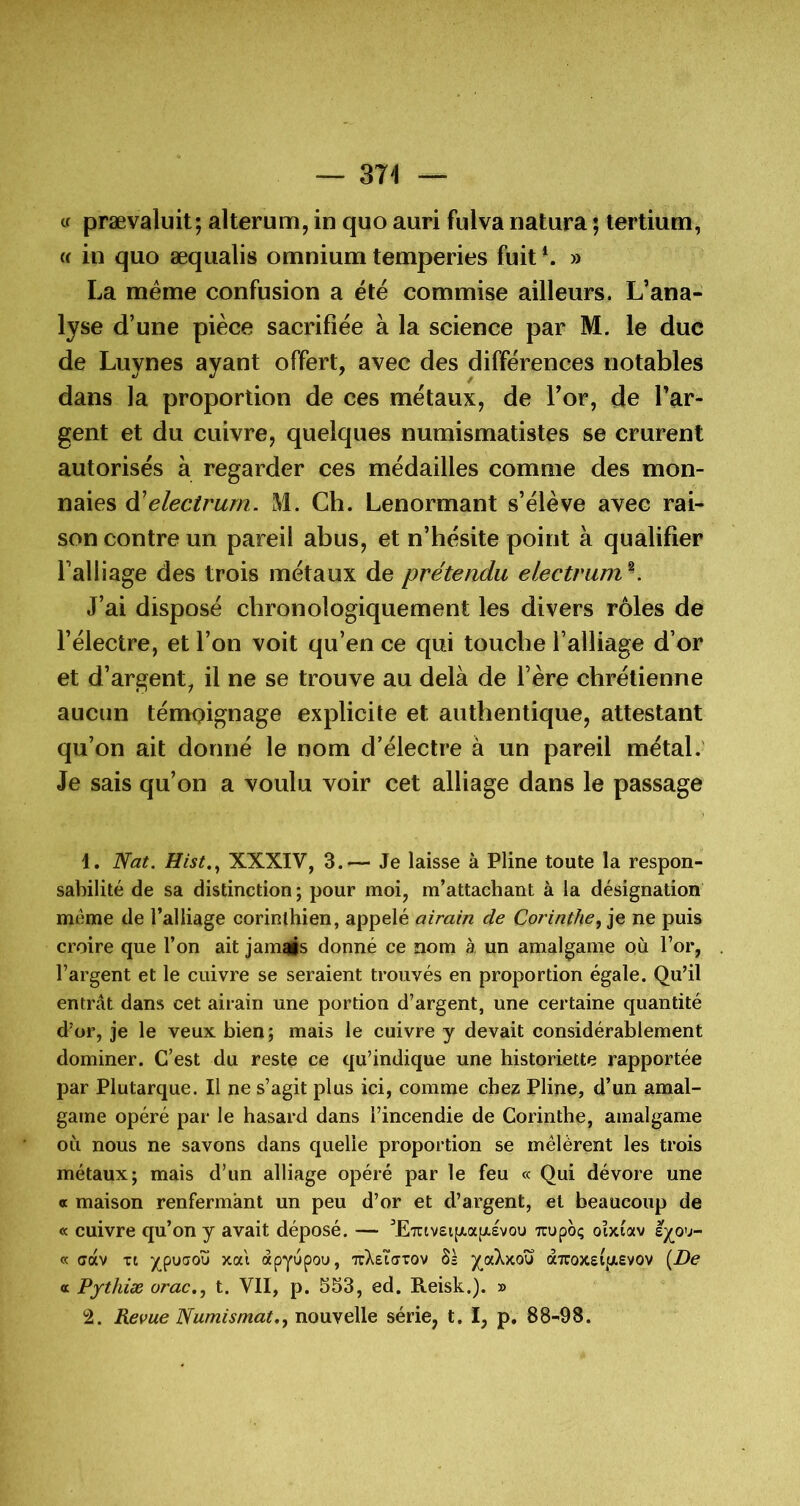 tf prævaluit; alterum, in quo auri fulva natura ; tertium, (( in quo æqualis omnium temperies fuit » La meme confusion a été commise ailleurs. L’ana- lyse d’une pièce sacrifiée à la science par M. le duc de Luynes ayant offert, avec des différences notables dans la proportion de ces métaux, de Tor, de l’ar- gent et du cuivre, quelques numismatistes se crurent autorisés à regarder ces médailles comme des mon- naies à’electrurn. M. Ch. Lenormant s’élève avec rai- son contre un pareil abus, et n’hésite point à qualifier l’alliage des trois métaux de prétendu electrum ^ J’ai disposé chronologiquement les divers rôles de l’électre, et l’on voit qu’en ce qui touche l’alliage d’or et d’argent, il ne se trouve au delà de l’ère chrétienne aucun témoignage explicite et authentique, attestant qu’on ait donné le nom d’électre à un pareil métal.' Je sais qu’on a voulu voir cet alliage dans le passage 1. Nat. XXXIV, 3.— Je laisse à Pline toute la respon- sabilité de sa distinction; pour moi, m’attachant à la désignation meme de l’alliage corinthien, appelé airain de Corinthe^ je ne puis croire que l’on ait jamais donné ce nom à un amalgame qù For, Fargent et le cuivre se seraient trouvés en proportion égale. Qu’il entrât dans cet airain une portion d’argent, une certaine quantité d’or, je le veux bien; mais le cuivre y devait considérablement dominer. C’est du reste ce qu’indique une historiette rapportée par Plutarque. Il ne s’agit plus ici, comme chez Pline, d’un amal- game opéré par le hasard dans l’incendie de Corinthe, amalgame où nous ne savons dans quelle proportion se mêlèrent les trois métaux; mais d’un alliage opéré par le feu « Qui dévore une oc maison renfermant un peu d’or et d’argent, et beaucoup de « cuivre qu’on y avait déposé. — ’ETcivsijxafxsvou Tcupoç oïxiav « ffàv Tt ypuaoü xat apyupoi», TuXeïffTOv 8s aTcoxEiftevov {De « Pythiæ orac.., t. VII, p. 553, ed. Reisk.). » 2. Revue Numismat,, nomqWq série, t. I, p, 88-98.