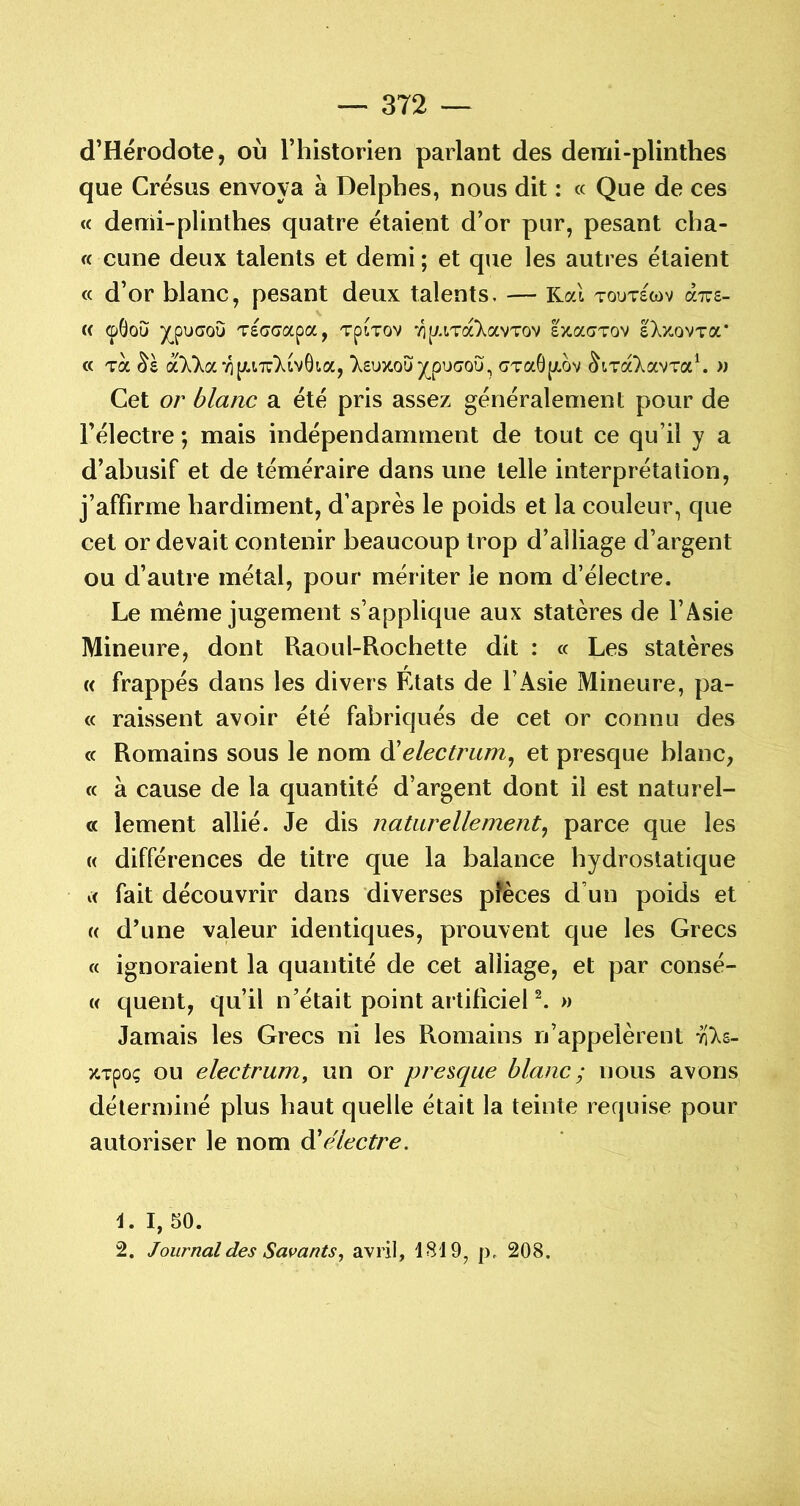 d’Hérodote, où l’historien parlant des demi-plinthes que Crésus envoya à Delphes, nous dit : « Que de ces « demi-plinthes quatre étaient d’or pur, pesant cha- « cune deux talents et demi; et que les autres étaient « d’or blanc, pesant deux talents, — Kal toutswv « (pGou ^puaoG Tscrcrapa, TpiTov -yip/.iTaXavTov Ixacrvov IXzovTa' « Ta a7)^a7i[AiT:7ivGt.a, 7£uxoG^puc»oG, GTaG[/.ov ^t.Ta7avTa\ » Cet or blanc a été pris assez généralement pour de l’électre ; mais indépendamment de tout ce qu’il y a d’abusif et de téméraire dans une telle interprétation, j’affirme hardiment, d’après le poids et la couleur, que cet or devait contenir beaucoup trop d’alliage d’argent ou d’autre métal, pour mériter le nom d’électre. Le meme jugement s’applique aux statères de l’Asie Mineure, dont Raoul-Rochette dit : « Les statères « frappés dans les divers Etats de l’Asie Mineure, pa- « raissent avoir été fabriqués de cet or connu des « Romains sous le nom ôlelectrum^ et presque blanc, « à cause de la quantité d’argent dont il est naturel- c< lement allié. Je dis naturellement^ parce que les « différences de titre que la balance hydrostatique fait découvrir dans diverses pièces d’un poids et « d’une valeur identiques, prouvent que les Grecs « ignoraient la quantité de cet alliage, et par consé- w quent, qu’il n’était point artificiel ^ » Jamais les Grecs ni les Romains n’appelèrent vils- ZTpoç ou electrum, un or presque blanc ; nous avons déterminé plus haut quelle était la teinte requise pour autoriser le nom à'électre. 1. I, 50. 2. Journal des Savants, avril, 1819, p, 208.