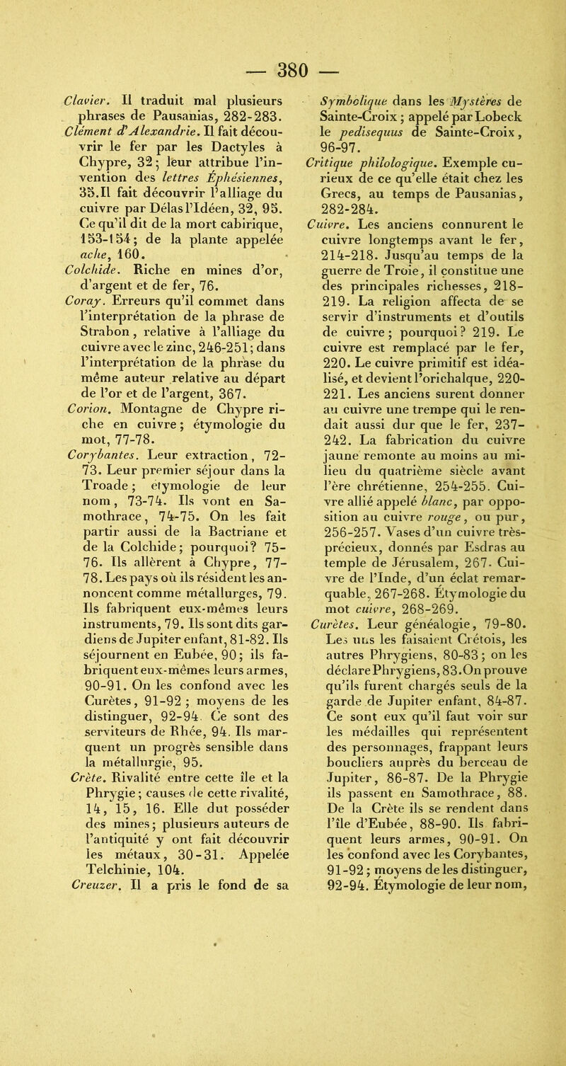 Clavier. Il traduit mal plusieurs phrases de Pausanias, 282-283. Clément d’Alexandrie. Il fait décou- vrir le fer par les Dactyles à Chypre, 32* leur attribue l’in- vention des lettres Éphésiennes, 33.11 fait découvrir l’alliage du cuivre par Délas l’Idéen, 32, 95. Ce qu’il dit de la mort cabirique, 153-134 ; de la plante appelée ac/te, 160. Colchide. Riche en mines d’or, d’argent et de fer, 76. Coray. Erreurs qu’il commet dans l’interprétation de la phrase de Strabon, relative à l’alliage du cuivre avec le zinc, 246-251 ; dans l’interprétation de la phrase du même auteur relative au départ de l’or et de l’argent, 367. Corion. Montagne de Chypre ri- che en cuivre ; étymologie du mot, 77-78. Coryhantes. Leur extraction, 72- 73. Leur premier séjour dans la Troade ; étymologie de leur nom, 73-74. Ils vont en Sa- mothrace, 74-75. On les fait partir aussi de la Bactriane et de la Colchide; pourquoi? 75- 76. Ils allèrent à Chypre, 77- 78. Les pays où ils résident les an- noncent comme métallurges, 79. Ils fabriquent eux-mêmes leurs instruments, 79. Ils sont dits gar- diens de Jupiter enfant, 81-82. Ils séjournent en Eubée, 90 ; ils fa- briquent eux-mêmes leurs armes, 90-91. On les confond avec les Curètes, 91-92 ; moyens de les distinguer, 92-94. Ce sont des serviteurs de Rhée, 94. Ils mar- quent un progrès sensible dans la métallurgie, 95. Cl 'ète. Rivalité entre cette île et la Phrygie ; causes de cette rivalité, 14, 15, 16. Elle dut posséder des mines ; plusieurs auteurs de l’antiquité y ont fait découvrir les métaux, 30-31. Appelée Telchinie, 104. Creuzer. Il a pris le fond de sa Symbolique dans \es Mystères de Sainte-Croix ; appelé par Lobeck le pedisequus de Sainte-Croix, 96-97. Critique philologique. Exemple cu- rieux de ce qu’elle était chez les Grecs, au temps de Pausanias, 282-284. Cuivre. Les anciens connurent le cuivre longtemps avant le fer, 214-218. Jusqu’au temps de la guerre de Troie, il constitue une des principales richesses, 218- 219. La religion affecta de se servir d’instruments et d’outils de cuivre; pourquoi? 219. Le cuivre est remplacé par le fer, 220. Le cuivre primitif est idéa- lisé, et devient l’orichalque, 220- 221. Les anciens surent donner au cuivre une trempe qui le ren- dait aussi dur que le fer, 237- 242. La fabrication du cuivre jaune remonte au moins au mi- lieu du quatrième siècle avant l’ère chrétienne, 254-255. Cui- vre allié appelé blanc, par oppo- sition au cuivre rouge, ou pur, 256-257. Vases d’un cuivre très- précieux, donnés par Esdras au temple de Jérusalem, 267- Cui- vre de l’Inde, d’un éclat remar- quable, 267-268. Étymologie du mot cuivre, 268-269. Curètes. Leur généalogie, 79-80. Les uns les faisaient Crétois, les autres Phrygiens, 80-83 ; on les déclare Phrygiens, 83. On prouve qu’ils furent chargés seuls de la garde de Jupiter enfant, 84-87. Ce sont eux qu’il faut voir sur les médailles qui représentent des personnages, frappant leurs boucliers auprès du berceau de Jupiter, 86-87. De la Phrygie ils passent en Samothrace, 88. De la Crète ils se rendent dans l’île d’Eubée, 88-90. Ils fabri- quent leurs armes, 90-91. On les confond avec les Corybantes, 91- 92 ; moyens de les distinguer, 92- 94. Étymologie de leur nom,