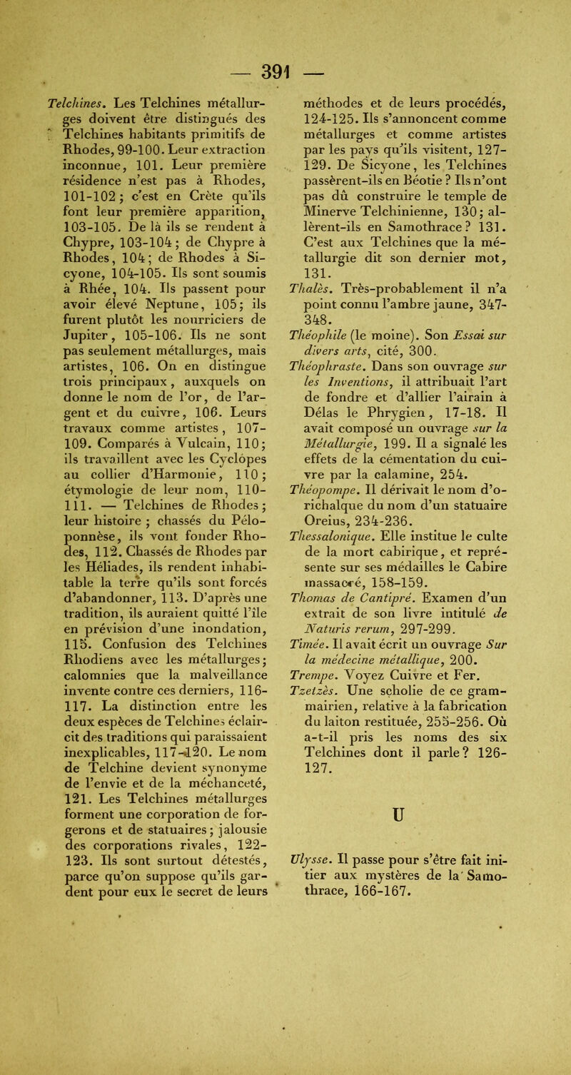 Telchines, Les Telchines métallur- ges doivent être distingués des Telcliines habitants primitifs de Rhodes, 99-100- Leur extraction inconnue, 101. Leur première résidence n’est pas à Rhodes, 101-102 ; c'est en Crète qu’ils font leur première apparition, 103-105. De là ils se rendent à Chypre, 103-104; de Chypre à Rhodes, 104; de Rhodes à Si- cyone, 104-105. Ils sont soumis à Rhée, 104. Ils passent pour avoir élevé Neptune, 105; ils furent plutôt les nourriciers de Jupiter, 105-106. Ils ne sont pas seulement métallurges, mais artistes, 106. On en distingue trois principaux, auxquels on donne le nom de l’or, de l’ar- gent et du cuivre, 106. Leurs travaux comme artistes, 107- 109. Comparés à Vulcain, 110; ils travaillent avec les Cyclôpes au collier d’Harmonie, 110; étymologie de leur nom, 110- 111. — Telchines de Rhodes ; leur histoire ; chassés du Pélo- ponnèse, ils vont fonder Rho- des, 112. Chassés de Rhodes par les Héliades, ils rendent inhabi- table la terre qu’ils sont forcés d’abandonner, 113. D’après une tradition, ils auraient quitté l’île en prévision d’une inondation, 115. Confusion des Telchines Rhodiens avec les métallurges; calomnies que la malveillance invente contre ces derniers, 116- 117. La distinction entre les deux espèces de Telchines éclair- cit des traditions qui paraissaient inexplicables, 117-^20. Le nom de Tel chine devient synonyme de l’envie et de la méchanceté, 121. Les Telchines métallurges forment une corporation de for- gerons et de statuaires; jalousie des corporations rivales, 122- 123. Ils sont surtout détestés, parce qu’on suppose qu’ils gar- dent pour eux le secret de leurs méthodes et de leurs procédés, 124-125. Ils s’annoncent comme métallurges et comme artistes par les pays qu’ils visitent, 127- 129. De Sicyone, les Telchines passèrent-ils en Réotie ? Ils n’ont pas dû construire le temple de Minerve Telchinienne, 130; al- lèrent-ils en Samothrace? 131. C’est aux Telchines que la mé- tallurgie dit son dernier mot, 131. Thaïes. Très-probablement il n’a point connu l’ambre jaune, 347- 348. Théophile (le moine). Son Essai sur divers arts^ cité, 300. Théophraste. Dans son ouvrage sur les Inventions^ il attribuait l’art de fondre et d’allier l’airain à Délas le Phrygien, 17-18. H avait composé un ouvrage sur la Métallurgie, 199. Il a signalé les effets de la cémentation du cui- vre par la calamine, 254. Théopompe. Il dérivait le nom d’o- richalque du nom d’un statuaire Oreius, 234-236. Thessalonique. Elle institue le culte de la mort cabirique, et repré- sente sur ses médailles le Gahire massacré, 158-159. Thomas de Cantipré. Examen d’un extrait de son livre intitulé de Naturis rerum, 297-299. Timée. Il avait écrit un ouvrage Sur la médecine métallique, 200. Trempe. Voyez Cuivre et Fer. Tzeizès. Une sçholie de ce gram- mairien, relative à la fabrication du laiton restituée, 255-256. Où a-t-il pris les noms des six Telchines dont il parle? 126- 127. U Uljsse. Il passe pour s’être fait ini- tier aux mystères de la'Samo- thrace, 166-167.