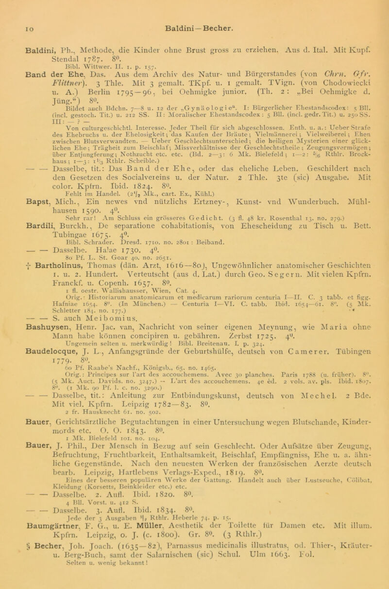 IO Baldini— Becher. Baldini, Ph., Methode, die Kinder ohne Brust gross zu erziehen. Aus d. Ital. Mit lvupf. Stendal 1787. 8°. Bibi. Wittwer. II. 1. p. 157. Band der Ehe, Das. Aus dem Archiv des Natur- und Bürgerstandes (von Chm. Gfr. Flittner). 3 Thle. Mit 3 gemalt. TKpf. u. 1 gemalt. TVign. (von Chodowiecki u. A.) Berlin 1795 — 96, bei Oelimigke junior. (Th. 2: „Bei Oelnnigke d. Jiing.“) 8°. Bildet auch Bdchn. 7—8 u. 12 der „G y n ä o 1 o g i e“. I: Bürgerlicher Ehestandscodex: 5 Bll. Cincl. gestoch. Tit.) u. 2x2 SS. II: Moralischer Ehestandscodex: 5 Bll. (incl. gedr. Tit.) u. 250 SS. III: — ? — Von culturgeschichtl. Interesse. Jeder Theil für sich abgeschlossen. Enth. u. a.: Ueber Strafe des Ehebruchs u. der Ehelosigkeit; das Kaufen der Bräute; Vielmännerei; Vielweiberei; Ehen zwischen Blutsverwandten. — Ueber Geschlechtsunterschied; die heiligen Mysterien einer glück- lichen Ehe; Trägheit zum Beischlaf; Missverhältnisse der Geschlechtstheile; Zeugungsvermögen; über Entjungferung; Nothzuclit etc. etc. (Bd. 2—3: 6 Mk. Bielefeld; 1—2: 5jc Rthlr. Brock- haus; 1—3: 11/3 Rthlr. Schcible.) — — Dasselbe, tit.: Das Band der Ehe, oder das eheliche Leben. Geschildert nach den Gesetzen des Socialveieins u. der Natur. 2 Thle. 3te (sic) Ausgabe. Mit color. Kpfrn. Ibid. 1824. 8°. Fehlt im Handel. (2*/2 Mk., cart. Ex., Kühl.) Bapst, Mich., Ein newes vnd nützlichs Ertzney-, Kunst- vnd Wunderbuch. Mühl- hausen 1590. 40. Sehr rar! Am Schluss ein grösseres Gedicht. (3 fl. 48 kr. Rosenthal 13. no. 279.) Bardili, Burckh., De separatione cohabitationis, von Ehescheidung zu Tisch u. Bett. Tubingae 1675. 40> Bibi. Schräder. Dresd. 1710. no. 2801 : Beiband. — — Dasselbe. Hakte 1730. 40. 80 Pf. L. St. Goar 40. no. 2651. Bartholinus, Thomas (dän. Arzt, 1616 — 80J, Ungewöhnlicher anatomischer Geschichten 1. u. 2. Hundert. Verteutscht (aus d. Lat.) durch Geo. S c g c r n. Mit vielen Kpfrn. Franckf. u. Copenli. 1657. 8°. 1 fl. oestr. Wallishausser, Wien, Cat. 4. Orig.: Historiarum anatomicarum et medicaruin rariorum centuria I—II. C. 3 tabb. et figg. Hafniae 1654. 8°. (In München.) — Centuria I—VI. C. tabb. Ibid. 1654—61. 8. (5 Mk. Schietter 184. no. 177.) '4 — — S. auch M e i b o m i ti s. Bashuysen, Henr. Jac. van, Nachricht von seiner eigenen Meynung, wie Maria ohne Mann habe können concipiren u. gebühren. Zerbst 1725. 4°. Ungemein selten u. merkwürdig ! Bibi. Breitenau. I. p. 324. Baudelocque, J. L-, Anfangsgründe der Geburtshülfe, deutsch von Camerer. Tübingen 1779. 8°. 60 Pf. Raabe’s Nachf., Königsb., 65. no. 1465. Orig.: Principes sur l’art des accouchemens. Avec 30 planches. Paris 1788 (u. früher). 8. (5 Mk. Auct. Davids, no. 3247.) — L’art des accouchemens. 4e ed. 2 vols. av. pls. Ibid. 1807. 8. (1 Mk. 90 Pf. 1. c. no. 3290.) — — Dasselbe, tit.: Anleitung zur Entbindungskunst, deutsch von Mechel. 2 Bde. Mit viel. Kpfrn. Leipzig 1782 — 83. 8°. 2 fr. Hausknecht 61. no. 502. Bauer, Gerichtsärztliche Begutachtungen in einer Untersuchung wegen Blutschande, Kinder- mords etc. O. O. 1843. 80. 1 Mk. Bielefeld iox. no. 104. Bauer, J. Phil., Der Mensch in Bezug auf sein Geschlecht. Oder Aufsätze über Zeugung, Befruchtung, Fruchtbarkeit, Enthaltsamkeit, Beischlaf, Empfängniss, Ehe u. a. ähn- liche Gegenstände. Nach den neuesten Werken der französischen Aerzte deutsch bearb. Leipzig, Hartlebens Verlags-Exped., 1819. 8°. Eines der besseren populären Werke der Gattung. Handelt auch über Lustseuche, Cülibat, Kleidung (Korsetts, Beinkleider etc.) etc. — — Dasselbe. 2. Aufl. Ibid. 1820. 8°. 4 Bll. Vorst, u. 412 S. ' — — Dasselbe. 3. Aufl. Ibid. 1834. 8°. Jede der 3 Ausgaben ’|i Rthlr. Heberle 74. p. 15. Baumgärtner. F. G., u. E. Müller. Acsthetik der Toilette ltir Damen etc. Mit illum. Kpfrn. Leipzig, o. J. (c. 1800). Gr. 8°. (3 Rthlr.) § Becher, Joh. Joach. (1635—82), Parnassus medicinalis illustratus, od. Thier-, Kräuter- u. Berg-Buch, samt der Salarnischen (sic) Schul. Ulm 1663. Fol. Selten u. wenig bekannt!