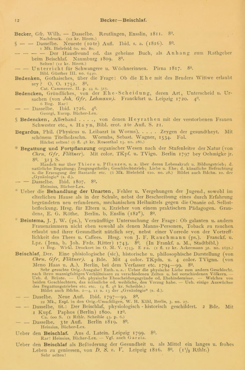 Becker. Gfr. Willi. — Dasselbe. Reutlingen, Ensslin, 1811. 8°. Nachdruck. (12 kr. Birett.) § — — Dasselbe. Neueste (iote) Aufh Ibid. s. a. (1816). 8°. I Mk. Bielefeld 60. no. 80. — — — — Der Hausfreund od. das geheime Buch, als Anhang zum Rathgeber beim Beischlaf. Naumburg 1809. 8°. Selten! (12 kr. Birett.) — — Unterricht für Schwangere u. Wöchnerinnen. Pirna 1817. 8°. Bibi. Günther III. no. 6440. Bedenken, Gothaisches, über die Frage: Ob die Ehe mit des Bruders Wittwe erlaubt sey ? O. O. 1752. 8°. Cat. Camraerer. II. p. 44 u. 315. Bedencken, Gründliches, von der Ehe-Scheidung, deren Art, Unterscheid u. Ur- sachen (von Joh. Gfr. Lelunann). Franckfurt u. Leipzig 1720. 40. 6 Bog. Rar! — — Dasselbe. Ibid. 1726. 40. Georgi, Europ. Bücher-Lex. § Bedencken, Allerhand . . . ., von denen Heyrathen mit der verstorbenen Frauen Schwester etc., s. Hayn, Bibi. erot. 2 te Aull. S. 21. Begardus, Phil. (Physicus u. Leibarzt in Worms), .... Zeygen der gesundtheyt. Mit schönem Titelholzschn. Wormbs, Sebast. Wagner, 1534. Fol. Höchst selten! (6 fl. 48 kr. Roscnthal 13. no. 286.) * Begattung und Fortpflanzung organischer Wesen nach der Stufenleiter der Natur (von Chm. Gfr. Flittner). Mit color. TKpf. u. TVign. Berlin 1797 bey Oehmigke jr. 8°. 313 S. Handelt nur über Thiere u. Pflanzen, u. a. über deren Lebenskraft u. Bildungstrieb; d. natürliche Begattung; Zeugungstheile; Geschlechtstrieb; Liebe u. Ehe; d. künstliche Befruchtung u. die Erzeugung der Bastarde etc. (6 Mk. Bielefeld 110. no. 28.) Bildet auch Bdchn. xo. der „Gynäologie“ (s. d.). — — Dasselbe. Ibid. 1807. 8°. Heinsius, Bücher-Lex. * Ueber die Behandlung der Unarten, Fehler u. Vergehungen der Jugend, sowohl im elterlicheu Hause als in der Schule, nebst der Beschreibung eines durch Erfahrung begründeten neu erfundenen, mechanischen Heilmittels gegen die Onanie od. Selbst- befleckung. Hrsg, für Eltern u. Erzieher von einem praktischen Pädagogen. Grau- denz, E. G. Röthe. Berlin, b. Enslin (1821*). 8°. Beintema, J. J. W. (ps.), Vernünfi’tige Untersuchung der Frage: Ob galanten u. andern Frauenzimmern nicht eben sowohl als denen Manns-Personen, Toback zu rauchea erlaubt und ihrer Gesundheit nützlich sey, nebst einer Vorrede von der Vortreff- lichkeit des Thees u. Caffees. Hrsg, von J. F. Rauch mann (ps.). Franckf. u. Lpz. (Jena, b. Joh. Frdr. Ritter) 1743. 8°. (In Frankf. a. M., Stadtbibi.) II Bog. Wirkl. Druckort im O. M. V. 1743. E 2 a. (1 fl. 12 kr. Ackermann 32. no. 1651.) Beischlaf, Der. Eine phisiologische (sic), historische u. philosophische Darstellung (von Chm. Gfr. Flittner). 4 Bde. Mit 4 color. TKpfn. u. 4 color. TVignn. (von Meno Haas u. A.). Berlin, bei dem Verfasser etc. 1794—99. 8°. Sehr gesuchte Orig.-Ausgabe! Enth.u. a.: Ueber die physische Liebe zum andern Geschlecht, nach ihren mannigfaltigen Verhältnissen zu verschiedenen Zeiten u. bei verschiedenen Völkern. Ueb. d. Brüste. — Ueb. physische Ehescheidungsgründe od. Ehehindernisse. — Welches von beiden Geschlechtern, das männliche od. weibliche, den Vorzug habe. — Ueb. einige Auswüchse des Begattungstriebes etc. etc. (4 fl. 48 kr. Scheible.) Bildet auch Bdchn. 2—4, 11 u. 13 der „Gynäologie“ (s. d.). — — Daselbe. Neue Aufl. Ibid. 1797—99. 8°. 22 Mk., Expl. in den Orig.-Umschlägen, W. H. Kühl, Berlin, 3. no. 27. — — Dasselbe, tit.: Der Beischlaf, physiologisch - historisch geschildert. 2 Bde. Mit 1 Kupf. Paphos (Berlin) 1800. 12°. Ca. 600 S. (1 Rthlr. Scheible 43. p. 6.) — — Dasselbe. 3 te Aufl. Berlin 1819. 8°. Heinsius, Bücher-Lex. Ueber den Beischlaf. Aus d. Latein. Leipzig 1799. 8°. Rar! Heinsius, Bücher-Lex. — Vgl. auch Garzia. Ueber den Beischlaf als Beförderung der Gesundheit u. als Mittel ein langes u. frohes Leben zu geniessen, von D. S. v. V. Leipzig 1816. 8°. (i'/3 Rthlr.) Sehr selten!