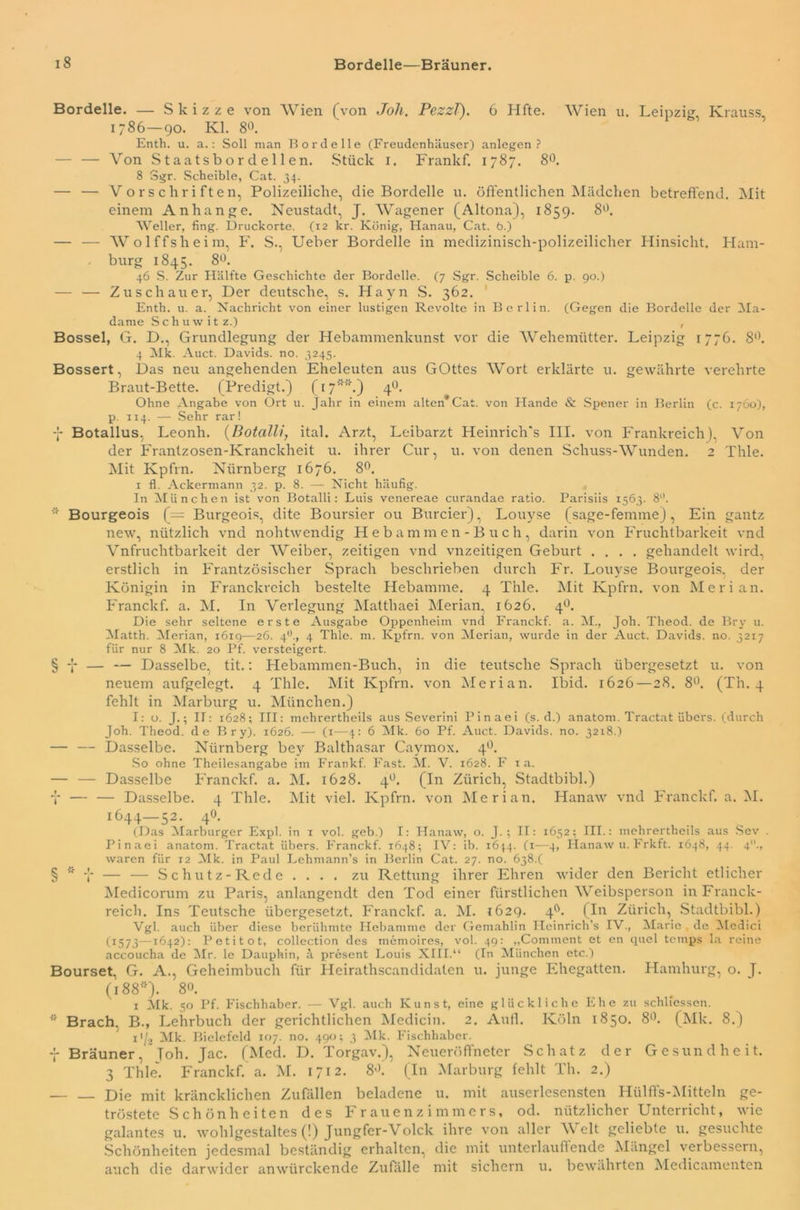 Bordelle. — Skizze von Wien (von Joli. Pezzl). 6 Hfte. Wien u. Leipzig Krauss 1786—90. Kl. 8°. Enth. u. a.: Soll man Bordelle (Freudenhäuser) anlegen ? — — Von Staatsbordellen. Stück 1. Frankf. 1787. 8°. 8 Sgr. Scheible, Cat. 34. — — Vorschriften, Polizeiliche, die Bordelle u. öffentlichen Mädchen betreffend. Mit einem Anhänge. Neustadt, J. Wagener (Altona), 1859. 8°. Weller, fing. Druckorte. (12 kr. König, Hanau, Cat. 6.) — — Wolffsheim, F. S., Ueber Bordelle in medizinisch-polizeilicher Hinsicht. Ham- burg 1845. 8°. 46 S. Zur Hälfte Geschichte der Bordelle. (7 Sgr. Scheible 6. p. 90.) — — Zuschauer, Der deutsche, s. Hayn S. 362. Enth. u. a. Nachricht von einer lustigen Revolte in Berlin. (Gegen die Bordelle der Ma- dame Schuwitz.) , Bossel, G. D., Grundlegung der Hebammenkunst vor die Wehemütter. Leipzig 1776. 8°. 4 Mk. Auct. Davids, no. 3245. Bossert, Das neu angehenden Eheleuten aus GOttes Wort erklärte u. gewährte verehrte Braut-Bette. (Predigt.) (17*'*.) 4°. Ohne Angabe von Ort u. Jahr in einem alten* Cat. von Hände & Spener in Berlin (c. 1760), p. 114. — Sehr rar! -J- Botallus, Leonh. (Botalli, ital. Arzt, Leibarzt Heinrich's III. von Frankreich), Von der Frantzosen-Kranckheit u. ihrer Cur, u. von denen Schuss-Wunden. 2 Thle. Mit Kpfrn. Nürnberg 1676. 8°. 1 fl. Ackermann 32. p. 8. — Nicht häufig. In München ist von Botalli: Luis venereae curandae ratio. Parisiis 1563. 8. * Bourgeois (= Burgeois, dite Boursier ou Burcier), Louyse (sage-femme), Ein gantz new, nützlich vnd nohtwendig Hebammen-Buch, darin von Fruchtbarkeit vnd Vnfruchtbarkeit der Weiber, zeitigen vnd vnzeitigen Geburt .... gehandelt wird, erstlich in Frantzösischer Sprach beschrieben durch Fr. Louyse Bourgeois, der Königin in Franckreich bestehe Hebamme. 4 Thle. Mit Kpfrn. von Mer i an. Franckf. a. M. In Verlegung Matthaei Merian, 1626. 40. Die sehr seltene erste Ausgabe Oppenheim vnd Franckf. a. M., Joh. Theod. de Bry u. Matth. Merian, 1619—26. 40., 4 Thle. m. Kpfrn. von Merian, wurde in der Auct. Davids, no. 3217 für nur 8 Mk. 20 Pf. versteigert. § -J- — — Dasselbe, tit.: Hebammen-Buch, in die teutsche Sprach übergesetzt u. von neuem aufgelegt. 4 Thle. Mit Kpfrn. von Merian. Ibid. 1626 — 28. 8°. (Th. 4 fehlt in Marburg u. München.) I: o. J.; IT: 1628; III: mchrertheils aus Severini Pinaei (s. d.) anatom. Tractat übers, (durch Joh. Theod. de Bry). 1626. — (x—4: 6 Mk. 60 Pf. Auct. Davids, no. 3218.) — — Dasselbe. Nürnberg bey Balthasar Caymox. 40. So ohne Theilesangabe im Frankf. Fast. M. V. 1628. F 1 a. — — Dasselbe Franckf. a. M. 1628. 40. (In Zürich, Stadtbibi.) T — — Dasselbe. 4 Thle. Mit viel. Kpfrn. von Merian. Hanaw vnd Franckf. a. M. 1644—52. 40. (Das Marburger Expl. in 1 vol. geb.) I: Hanaw, o. J. ; II: 1652; III.: mchrertheils aus Sev . Pinaei anatom. Tractat übers. Franckf. 1648; IV: ib. 1644. (1—4, Hanaw u. Frkft. 1648, 44. 4., waren für 12 Mk. in Paul Lehmann’s in Berlin Cat. 27. no. 6384 § * y — — Schutz-Rede . . . . zu Rettung ihrer Ehren wider den Bericht etlicher Medicorum zu Paris, anlangendt den Tod einer fürstlichen Weibsperson in Franck- reich. Ins Teutsche übergesetzt. Franckf. a. M. 1629. 40. (In Zürich, Stadtbibi.) Vgl. auch über diese berühmte Hebamme der Gemahlin Heinrich’s IV., Marie.de Medici (1573—1642): Petitot, collection des rnemoires, vol. 49: „Comment et en quel temps la reine accoucha de Mr. le Dauphin, ä present Louis XIII.“ (In München etc.) Bourset. G. A., Geheimbuch für Heirathscandidaten u. junge Ehegatten. Hamburg, o. J. (188*). 8°. 1 Mk. 50 Pf. Fischhaber. — Vgl. auch Kunst, eine glückliche Ehe zu schlfessen. r' Brach. B., Lehrbuch der gerichtlichen Medicin. 2. Aufl. Köln 1850. 8°. (Mk. 8.) 11/2 Mk. Bielefeld 107. no. 490; 3 Mk. Fischhaber. -j- Brauner, Toh. Jac. (Med. D. Torgav.), Neueröffneter Schatz der Gesundheit. 3 Thle. Franckf. a. M. 1712. 8J. (In Marburg fehlt 1h. 2.) Die mit kräncklichen Zufällen beladene u. mit auserlesensten Hülffs-Mitteln ge- tröstete Schönheiten des Frauenzimmers, od. nützlicher Unterricht, wie galantes u. wohlgestaltes (!) Jungfer-Volck ihre von aller Welt geliebte u. gesuchte Schönheiten jedesmal beständig erhalten, die mit unterlauflende Mängel verbessern, auch die darwider anwürckende Zufalle mit sichern u. bewährten Medicamenten