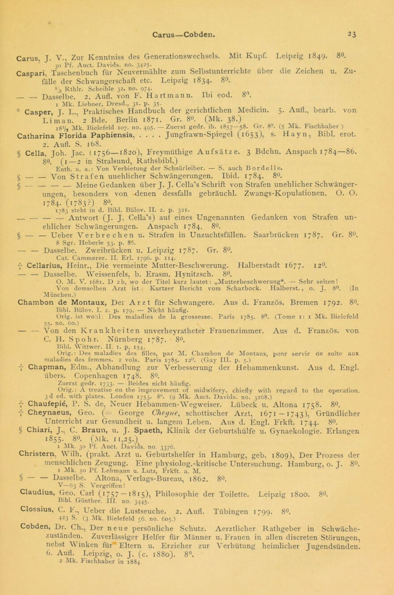 Carus, J. V., Zur Kenntniss des Generationswechsels. Mit Kupf. Leipzig 1849. 80. 7 30 Pf. Auct. Davids, no. 3425. Caspari, Taschenbuch für Neuvermählte zum Selbstunterrichte über die Zeichen u. Zu- fälle der Schwangerschaft etc. Leipzig 1834. 8°. l'3 Rthlr. Scheible 32. no. 974. Dasselbe. 2. Aufl. von F. Hart mann. Ibi eod. 8°. 1 Mk. Liebner, Dresd., 31. p. 35. * Casper, J. L., Praktisches Handbuch der gerichtlichen Medicin. 5. Auf!., bearb. von Li man. 2 Bde. Berlin 1871. Gr. 80. (Mk. 38-) i8'/3 Mk. Bielefeld 107. no. 495. — Zuerst gedr. ib. 1857—58. Gr. 8°. (5 Mk. Fischhaber ) Catharina Florida Paphiensis, .... Jungfrawn-Spiegel (1653), s. Hayn, Bibi. erot. 2. Aull. S. 168. § Cella, Joh. Jac. (1756—1820), Freymüthige Aufsätze. 3 Bdchn. Anspach 1784—86. 80. (1— 2 in Stralsund, Rathsbibi.) Enth. u. a.: Von Verbietung der Schnürleiber. — S. auch Bordelle. £ — — Von Strafen unehlicher Schwängerungen. Ibid. 1784. 8°. $ — — — — Meine Gedanken über J. J. Cella’s Schrift von Strafen unehlicher Schwänger- ungen, besonders von denen dessfalls gebräuchl. Zwangs-Kopulationen. O. O. 1784. (1783?) 80. 1783 steht in d. Bibi. Bülov. II. 2. p. 321. — — — Antwort (J. J. Cella’s) auf eines Ungenannten Gedanken von Strafen un- ehlicher Schwängerungen. Anspach 1784. 8°. § — — Ueber Verbrechen u. Strafen in Unzuchtsfällen. Saarbrücken 1787. Gr. 8°. 8 Sgr. Heberle 53. p. 86. — — Dasselbe. Zweibrücken u. Leipzig 1787. Gr. 8°. Cat. Cammerer. II. Erl. 1796. p. 114. y Cellarius, Heinr., Die vermeinte Mutter-Beschwerung. Halberstadt 1677. 12°. — — Dasselbe. Weissenfels, b. Erasm. Hynitzsch. 8°, O. M. V. 1681. D 2b, wo der Titel kurz lautet: „Mutterbeschwerung“. — Sehr selten! Von demselben Arzt ist: Kurtzer Bericht vom Scharbock. Haiberst., o. J. 8°. (In München.) Chambon de Montaux, Der Arzt für Schwangere. Aus d. Franzos. Bremen 1792. 8°. Bibi. Bülov. I. 2. p. 179. — Nicht häufig. Orig, ist wohl: Des maladies de la grossesse. Paris 1785. 8°. (Tome 1: 1 Mk. Bielefeld 55. no. 60.) — — Von den Krankheiten unverlieyrathetet Frauenzimmer. Aus d. Franzos, von C. H. Spohr. Nürnberg 1787. 8°. Bibi. Wittwer. II. 1. p, 154. Orig.: Des maladies des Alles, par M. Chambon de Montaux, ponr servir de suite aux maladies des femmes. 2 vols. Paris 1785. 120. (Gay III. p. 5.) y Chapman, Edm., Abhandlung zur Verbesserung der Hebammenkunst. Aus d. Engl, übers. (Kopenhagen 1748. 8°. Zuerst gedr. 1733. — Beides nicht häufig. Orig.: A treatise on the improvement of midwifery, chiefly with regard to the Operation. 3 d ed. with plates. London 1753. 8. (9 Mk. Auct. Davids, no. 3268.) y Chaufepie, P. S. cle, Neuer Hebammen-Wegweiser. Lübeck u. Altona 1758. 8°. y Cheynaeus, Geo. (= George Cheyue, schottischer Arzt, 1671 — 1743), Gründlicher Unterricht zur Gesundheit u. langem Leben. Aus d. Engl. Frkft. 1744. 80. § Chiari, J., C. Braun, u. J. Spaeth, Klinik der Geburtshülfe u. Gynaekologie. Erlangen 1855. 8°. (Mk. 11,25.) 1 Mk. 30 Pf. Auct. Davids, no. 3376. Christern, V ilh. (prakt. Arzt u. Geburtshelfer in Hamburg, geb. 1809), Der Prozess der menschlichen Zeugung. Eine pliysiolog.-kritische Untersuchung. Hamburg, o. J. 8°. 1 Mk. 50 Pf. Lehmann u. Lutz, Frkft. a. M. § — Dasselbe. Altona, Verlags-Bureau, 1862. 8°. V—63 S. Vergriffen ! Claudius, Geo. Carl O1757 —1815), Philosophie der Toilette. Leipzig 1800. 8°. Bibi. Günther. III. no. 3445 1 Clossius, C. h., Ueber die Lustseuche. 2. Aufl. Tübingen 1799. 8°. 423 S. (3 Mk. Bielefeld 56. no. 605.) Cobden, Dr. Ch., Der neue persönliche Schutz. Aerztlicher Rathgeber in Schwäche- zuständen. Zuverlässiger Helfer für Männer u. Frauen in allen discreten Störungen, nebst V inken für Eltern u. Erzieher zur Verhütung heimlicher Jugendsünden. 6. Aufl. Leipzig, o. J. (c. 1880). 8°. 2 Mk. Fischhaber in 1884.
