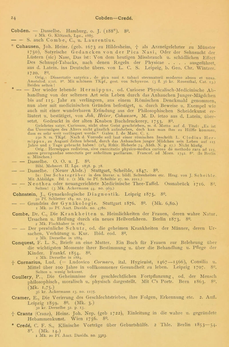 Cobden. — Dasselbe. Hamburg, o. J. (i88<}). 8°. 2 Mk. G. Klötzsch, Lpz., 1885. — — S. auch Combe, C., u. Laurentius. Cohausen, Job. Heinr. (geb. 1673 zu Hildesheim, -J- als Arzneigelehrter zu Münster 1750), Satyrisclre Gedancken von der Pica Nasi, Oder der Sehnsucht der Lüstern (sic) Nase, Das ist: Von dem heutigen Missbrauch u. schädlichen Effect Des Schnupf-Tabacks, nach denen Regeln der Physicae .... ausgefiihret, aus d. Latein, ins Deutsche übers, von L. C. S. Leipzig, b. Geo. Chr. Wintzen 1720. 8°. Orig.: Dissertatio satyrica , de pica nasi s. tabaci sternuatorii moderno abusu et noxa. Amstelod. 17x6. 8°. Mit schönem TKpf., gest. von Scliynvoe. (3 fl. 36 kr. Rosenthal, Cat. 13.) Beides selten ! * — — Der wieder lebende Hermippus, od. Curioese Physicalisch-Medicinische Ab- handlung von der seltenen Art sein Leben durch das Anhauchen Junger-Mägdchen bis auf 115. Jahr zu verlängern, aus einem Römischen Denckmahl genommen, nun aber mit meclicinischen Gründen befestiget, u. durch Beweise u. Exempel wie auch mit einer wunderbaren Erfindung aus der Philosophischen Scheidekunst er- läutert u. bestätiget, von Joh. Heinr. Cohausen, M. D. ietzo aus d. Latein, über- setzt. Gedruckt in der alten Knaben Buclidruckerey, 1753. 8°. Gelehrtes satyr. Curiosum, nicht ohne Geist geschrieben, m. d. Motto auf d. Titel: „Es ist das Unvermögen des Alters nicht gänzlich aufzuheben, doch kan man ihm zu Hiilffe kommen, dass es sehr weit verlängert werde.“ Galen. I. de Marc. C. 5. 230 S. m. TKpf. Nach d. Vorrede soll laut einer römischen Inschrift L. Clodius Her- mippus, zu Augusti Zeiten lebend, durch das Anhauchen junger Mädchen sein Leben auf 113 Jahre und 5 Tage gebracht haben! (i1 /G Rthlr. Heberle 74. Abth. N. p. 17.) Nicht häufig. Orig.: Hermippus redivivus, sive exercitatio physico-medica curiosa de methodo rara ad xi^. annos prorogandae senectutis per anhelitum puellarum. Francof. ad Moen. 1742. 8. (In Berlin u. München.) — — Dasselbe. O. O. u. J. 8°. Bibi. Mehnert. II. Lpz. 1838. p. 78. — — Dasselbe. (Neuer Abdr.) Stuttgart, Scheible, 1847. 8°. In: Der Schatzgräber in den literar. u. bildl. Seltenheiten etc. Hrsg, von J. Scheible Mit Abbildgn. Bd. 2. (1 Mk. 60 Pf. Scheible 27. no. 2211.) — — Neothea oder neuangericlitete Medicinische Thee-Taffel. Ossnabrück 1716. 8°. Selten! (3 Mk. Ackermann 44. no. 969.) Cohnstein, J., Gynaekologische Diagnostik. Leipzig 1875. 8°. 50 Pf. Schietter 184. no. 514. — — Grundriss der Gynäkologie. Stuttgart 1876. 8°. (Mk. 6,80.) 1 Mk. 20 Pf. Auct. Davids, no. 4780. Combe, Dr. C., Die Krankheiten u. Heimlichkeiten der Frauen, deren wahre Natur, Ursachen u. Heilung durch ein neues Heilverfahren. Berlin 1873. 8°. 2 Mk. Fischbaber in 1884. — — Der persönliche Schutz, od. die geheimen Krankheiten der Männer, deren Ur- sachen, Verhütung u. Kur. Ibid. eod. 8°. 2 Mk. Derselbe in 1884. Conquest, F. L. S., Briefe an eine Mutter. Ein Buch für Frauen zur Belehrung über die wichtigsten Momente ihrer Bestimmung u. über die Behandlung u. Pflege der Kinder. Frank f. 1854. 8°. 1 Mk. Derselbe in 1884. -j* Cornarius, Lud. (= Ludovico Cornaro, ital. Hygienist, 1467—1566), Consilia u. Mittel über 100 Jahre in vollkommener Gesundheit zu leben. Leipzig 1707. 8°. Selten u. wenig bekannt. Coullery. P., Die Geheimnisse der geschlechtlichen Fortpflanzung, od. der Mensch philosophisch, moralisch u. physisch dargestellt. Mit C’s Portr. Bern 1863. 8. (Mk. i,750 36 kr. Ackermann 13. no. 1175. Cramer, E., Die Verirrung des Geschlechtstriebes, ihre Folgen, Erkennung etc. 2. Aull. Leipzig 1859. 8°. (Mk. 3.) 30 kr. Derselbe 32. p. 13. f Crantz (Cranz), Heinr. Joh. Nep. (geb 1722), Einleitung in die wahre u. gegründete Hebammenkunst. Wien 1756* 8°. * Crede, C. F. S., Klinische Vorträge über Geburtshülfe. 2 Thle. Berlin 1853—54. 8. (Mk. 14.) 1 Mk. 20 Pf. Auct. Davids, no. 3323.