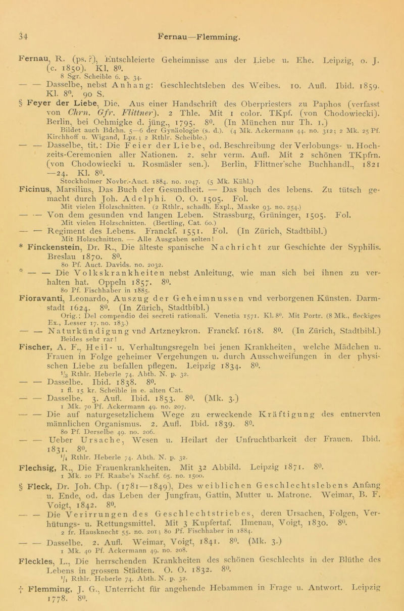 Bernau, R. (ps. ?), Entschleierte Geheimnisse aus der Liebe u. Ehe. Leipzig, o. 1. (c. 1850). Kl. 80. 8 Sgr. Scheible 6. p. 34. — — Dasselbe, nebst Anhang: Geschlechtsleben des Weibes. 10. Aufl. Ibid. 1859. Kl. 8°. 90 S. § Feyer der Liebe, Die. Aus einer Handschrift des Oberpriesters zu Paphos (verfasst von Chm. Gfv. Flittnet*). 2 Thle. Mit 1 color. TKpf. (von Chodowiecki). Berlin, bei Oehmigke d. jiing., 1795. 8°. (In München nur Th. 1.) Bildet auch Bdchn. 5—6 der Gynäologie (s. d.). (4 Mk. Ackermann 44. no. 312; 2 Mk. 25 Pf. Kirchhoff u. Wigand, Lpz.; 2 Rtlilr. Scheible.) — — Dasselbe, tit.: Die Feier der Liebe, od. Beschreibung der Verlobungs- 11. Hoch- zeits-Ceremonien aller Nationen. 2. sehr verm. Aufl. Mit 2 schönen TKpfrn. (von Chodowiecki u. Rosmäsler sen.). Berlin, Flittner'sche Buchhandl.. 1821 — 24. Kl. 80. Stockholmer Novbr.-Auct. 1884. no. 1047. (5 Mk. Kühl.) Ficinus, Marsilius, Das Buch der Gesundheit. — Das buch des lebens. Zu tiitscli ge- macht durch Joh. Adelphi. O. O. 1505. Fol. Mit vielen Holzschnitten. (2 Rthlr., schadh. Exph, Maske 93. no. 254.) — — Von dem gesunden vnd langen Leben. Strassburg, Grtininger, 1505. Fol. Mit vielen Holzschnitten. (Bertling, Cat. 60.) — •— Regiment des Lebens. Franckf. 1551. Fol. (In Zürich, Stadtbibi.) Mit Holzschnitten. — Alle Ausgaben selten! * Finckenstein, Dr. R., Die älteste spanische Nachricht zur Geschichte der Syphilis. Breslau 1870. 8°. 80 Pf. Auct. Davids, no. 2032. — — Die Volkskrankheiten nebst Anleitung, wie man sich bei ihnen zu ver- halten hat. Oppeln 1857. 8°. 80 Pf. Fischhabcr in 1885. Fioravanti, Leonardo, Auszug der Geheimnussen vnd verborgenen Künsten. Darm- stadt 1624. 8°. (In Zürich, Stadtbibi.) Orig.: Del compendio dei sccreti rationali. Venetia 1571. Kl. 8°. Mit Portr. (8 Mk., fleckiges Ex., Besser 17. no. 183.) — — Naturkün digung vnd Artzneykron. Franckf. 1618. 8°. (In Zürich, Stadtbibi.) Beides sehr rar! Fischer, A. F., Heil- u. Verhaltungsregeln bei jenen Krankheiten, welche Mädchen u. Frauen in Folge geheimer Vergehungen u. durch Ausschweifungen in der physi- schen Liebe zu befallen pflegen. Leipzig 1834. 8°. Vs Rthlr. Heberle 74. Abth. N. p. 32. — — Dasselbe. Ibid. 1838. 8°. 1 fl. 15 kr. Scheible in e. alten Cat. — — Dasselbe. 3. Aufl. Ibid. 1853. 8°. (Mk. 3.) 1 Mk. 70 Pf. Ackermann 49. no. 207. — — Die auf naturgesetzlichem Wege zu erweckende Kräftigung des entnervten männlichen Organismus. 2. Aufl. Ibid. 1839. 8°. 80 Pf. Derselbe 49. no. 206. — — Ucber Ursache, Wesen u. Heilart der Unfruchtbarkeit der Frauen. Ibid. 1831. 8°. ’h Rthlr. Heberle 74. Abth. N. p. 32. Flechsig, R., Die Frauenkrankheiten. Mit 32 Abbild. Leipzig 1871. 8Ü. 1 Mk. 20 Pf. Raabe’s Nachf. 65. no. 1500. § Fleck, Dr. Joh. Chp. (1781 —1849), Des weiblichen Geschlechtslebens Anfang u. Ende, od. das Leben der Jungfrau, Gattin, Mutter u. Matrone. Weimar B. F. Voigt, 1842. 80. — _ £)je Verirrungen des Geschlechtstriebes, deren Ursachen, Folgen, Ver- hütungs- u. Rettungsmittel. Mit 3 Kupfertaf. Ilmenau, Voigt, 1830. 8(). 2 fr. Hausknecht 55. no. 20T; 80 Pf. Fisclihaber in 1884. — — Dasselbe. 2. Aufl. Weimar, Voigt, 1841. 8°. (Mk. 3.) 1 Mk. 40 Pf. Ackermann 49. no. 208. Fleckles, L., Die herrschenden Krankheiten des schönen Geschlechts in der Blüthe des Lebens in grossen Städten. O. O. 1832. 8°. ’/i Rthlr. Heberle 74. Abth. N. p. 32. f Flemming, J. G.. Unterricht für angehende Hebammen in Frage u. Antwort. Leipzig 1778. 80.