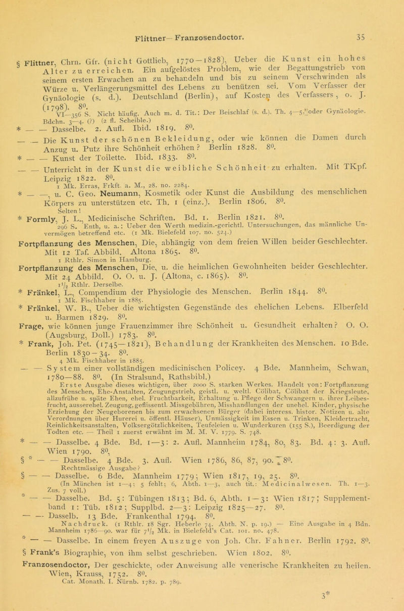 8 Flittner, Chrn. Gfr. (nicht Gottlieb, 1770-1828), Ueber die Kunst ein hohes Alter zu erreichen. Ein aufgelöstes Problem, wie der Begattungstrieb von seinem ersten Erwachen an zu behandeln und bis zu seinem Verschwinden als Würze u. Verlängerungsmittel des Lebens zu benützen sei. Vom Verfasser der Gynäologie (s. d.). Deutschland (Berlin), auf Kosten des Verfassers, o. J. ^1 ^ VI—356 S. Nicht häufig. Auch m. d. Tit.: Der Beischlaf (s. d.). Th. 4—5)joder Gynäologie. Bdchn. 3—4. (?) (2 fl. Scheible.) * — — Dasselbe. 2. Aufl. Ibid. 1819. 8°. _ Kunst der schönen Bekleidung, oder wie können die Damen durch Anzug u. Putz ihre Schönheit erhöhen? Berlin 1828. 8°. * — — Kunst der Toilette. Ibid. 1833. 8°. Unterricht in der Kunst die weibliche Schönheit zu erhalten. Mit TKpf. Leipzig 1822. 8°. 1 Mk. Erras, Frkft. a. M., 28. no. 2284. * _ u. c. Geo. Neumann, Kosmetik oder Kunst die Ausbildung des menschlichen Körpers zu unterstützen etc. Th. 1 (einz.). Berlin 1806. 8°. Selten ! * Formly. T. L. Medicinische Schriften. Bd. 1. Berlin 1821. 8°. 296 S. Enth, u. a.: Ueber den Werth medizin.-gerichtl. Untersuchungen, das männliche Un- vermögen betreffend etc. (1 Mk. Bielefeld 107. no. 52T) Fortpflanzung des Menschen, Die, abhängig von dem freien Willen beider Geschlechter. Mit 12 Taf. Abbild. Altona 1865. 80. 1 Rthlr. Simon in Hamburg. Fortpflanzung des Menschen, Die, u. die heimlichen Gewohnheiten beider Geschlechter. Mit 24 Abbild. O. O. u. J. (Altona, c. 1865). 8«. 11/2 Rthlr. Derselbe. * Frankel, L., Compendium der Physiologie des Menschen. Berlin 1844. 8°. 1 Mk. Fischhaber in 1885. * Frankel, W. B., Ueber die wichtigsten Gegenstände des ehelichen Lebens. Elberfeld u. Barmen 1829. 8°. Frage, wie können junge Frauenzimmer ihre Schönheit u. Gesundheit erhalten ? O. O. (Augsburg, Doll.) 1783. 8°. * Frank, Joli. Pet. (1745—1821), Behandlung der Krankheiten des Menschen. ioBde. Berlin 1830—34. 8°. 4 Mk. Fischhaber in 1885. — — System einer vollständigen medicinisclien Policey. 4 Bde. Mannheim, Schwan, 1780—88. 8°. (In Stralsund, Rathsbibi.) Erste Ausgabe dieses wichtigen, über 2000 S. starken Werkes. Handelt von: Fortpflanzung des Menschen, Ehe-Anstalten, Zeugungstrieb, gcistl. u. weltl. Cölibat, Cölibat der Kriegsleute, allzufrühe u. späte Ehen, ehel. Fruchtbarkeit, Erhaltung u. Pflege der Schwängern u. ihrer Leibes- frucht, ausserehel. Zeugung, geflissentl. Missgebähren, Misshandlungen der unehel. Kinder, physische Erziehung der Neugeborenen bis zum erwachsenen Bürger (dabei interess. histor. Notizen u. alte Verordnungen über Plurerei u. öffentl. Häuser), Unmässigkeit im Essen u. Trinken, Kleidertracht, Reinlichkeitsanstalten, Volksergötzlichkeiten, Teufeleien u. Wunderkuren (155 S.), Beerdigung der Todten etc. — Theil x zuerst erwähnt im M. M. V. 1779. S. 748. * — —- Dasselbe. 4 Bde. Bd. 1—3: 2. Aufl. Mannheim 1784, 80, 83. Bd. 4: 3. Aufl. Wien 1790. 8°, §  — — Dasselbe. 4 Bde. 3. Aufl. Wien 1786, 86, 87, 90. jT 8°. Rechtmässige Ausgabe? § — — Dasselbe. 6 Bde. Mannheim 1779; Wien 1817, 19, 25. 8°. (In München ist 1—4; 5 fehlt; 6, Abth. 1—3, auch tit.: MedicinaUvcsen. Th. 1—3. Zus. 7 voll.) — — Dasselbe. Bd. 5: Tübingen 1813’, Bd. 6, Abth. 1 — 3: Wien 1817; Supplement- band 1: T'iib. 18123 Supplbd. 2—3: Leipzig 1825 — 27. 8°. — — Dasselb. 13 Bde. Frankenthal 1794. 8°. Nachdruck, (x Rthlr. 18 Sgr. Heberle 74. Abth. N. p. 19.) — Eine Ausgabe in 4 Bdn. Mannheim 1786—90. war für 792 Mk. in Bielefeld’s Cat. 101. no. 478. — Dasselbe. In einem freyen Auszuge von Joli. dir. F ahn er. Berlin 1792. 8°. § Frank’s Biographie, von ihm selbst geschrieben. Wien 1802. 8°. Franzosendoctor, Der geschickte, oder Anweisung alle venerische Krankheiten zu heilen. Wien, Krauss, 1752. 8°. Cat. Monath. I. Nürnb. 1782. p. 789.