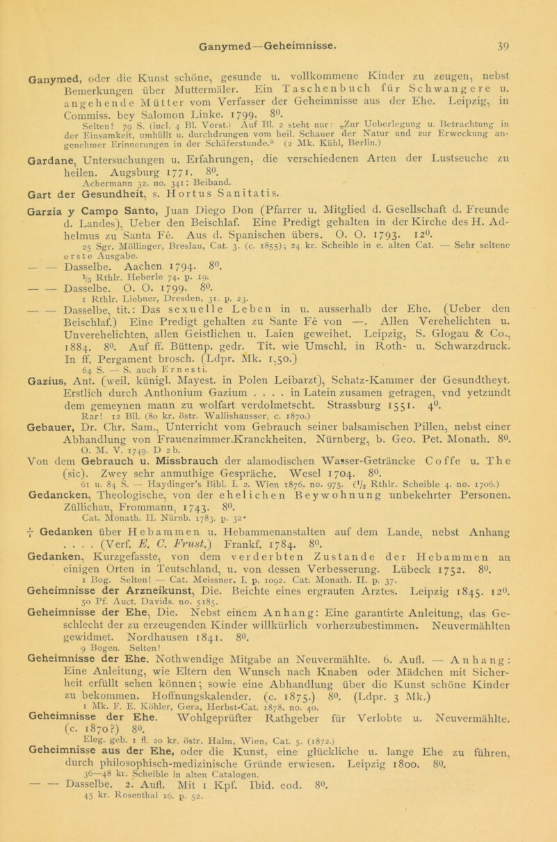 Ganymed, oder die Kunst schöne, gesunde u. vollkommene Kinder zu zeugen, nebst Bemerkungen über Muttermäler. Ein Taschenbuch für Schwangere u. angehende Mütter vom Verfasser der Geheimnisse aus der Ehe. Leipzig, in Commiss. bey Salomon Linke. 1799* Selten! 79 S. (incl. 4 Bl. Vorst.) Auf Bl. 2 steht nur: „Zur Uebcrlegung u. Betrachtung in der Einsamkeit, umhüllt 11. durchdrungen vom heil. Schauer der Natur und zur Erweckung an- genehmer Erinnerungen in der Schäferstunde.“ (2 Mk. Kühl, Berlin.) Gardane, Untersuchungen u. Erfahrungen, die verschiedenen Arten der Lustseuche zu heilen. Augsburg 177 t- 8°. Achermann 32. no. 341: Beiband. Gart der Gesundheit, s. Hortus Sanitatis. Garzia y Campo Santo, Juan Diego Don (Pfarrer u. Mitglied d. Gesellschaft d. Freunde d. Landes), Ueber den Beischlaf. Eine Predigt gehalten in der Kirche des U. Ad- helmus zu Santa Fe. Aus d. Spanischen übers. O. O. 1793- 12°. 25 Sgr. Möllinger, Breslau, Cat. 3. (c. 1855); 24 kr. Scheible in e. alten Cat. — Sehr seltene erste Ausgabe. — — Dasselbe. Aachen 1794- 8°. 1/3 Rthlr. Heberle 74. p. 19. — — Dasselbe. O. O. 1799- 8°. 1 Rthlr. Liebner, Dresden, 31. p. 23. — — Dasselbe, tit.: Das sexuelle Leben in u. ausserhalb der Ehe. (Ueber den Beischlaf.) Eine Predigt gehalten zu Sante Fe von —. Allen Verehelichten u. Unverehelichten, allen Geistlichen u. Laien geweihet. Leipzig, S. Glogau & Co., 1884. 8°. Auf ff. Büttenp. gedr. Tit. wie Umschi, in Roth- u. Schwarzdruck. In ff. Pergament brosch. (Ldpr. Mk. 1,50.) 64 S. — S. auch Ernesti. Gazius, Ant. (weil, künigl. Mayest. in Polen Leibarzt), Schatz-Kammer der Gesundtlieyt. Erstlich durch Anthonium Gazium .... in Latein zusamen getragen, vnd yetzundt dem gemeynen mann zu wolfart verdolmetscht. Strassburg 1551. 4Ü. Rar! 12 Bll. (80 kr. östr. Wallishausser, c. 1870.) Gebauer, Dr. Chr. Sam., Unterricht vom Gebrauch seiner balsamischen Pillen, nebst einer Abhandlung von Frauenzimmer.Kranckheiten. Nürnberg, b. Geo. Pet. Monath. 8°. O. M. V. 1749. D 2 b. Von dem Gebrauch u. Missbrauch der alamodischen Wasser-Geträncke Coffe u. The (sic). Zwey sehr anmuthige Gespräche. Wesel 1704. 8°. 61 u. 84 S. — Haydinger’s Bibi. I. 2. Wien 1876. no. 975. (‘/a Rthlr. Scheible 4. no. 1706.) Gedancken, Theologische, von der ehelichen Beywohnung unbelcehrter Personen. Züllichau, Frommann, 1 743. 8°. Cat. Monath. II. Nürnb. 1783. p. 32* f Gedanken über Hebammen u. Hebammenanstalten auf dem Lande, nebst Anhang .... (Verf. E. C. Frust.) Frankf. 1784. 8<k Gedanken, Kurzgefasste, von dem verderbten Zustande der Hebammen an einigen Orten in Teutschland, u. von dessen Verbesserung. Lübeck 1752. 8°. x Bog. Selten! — Cat. Meissner. I. p. 1092. Cat. Monath. II. p. 37. Geheimnisse der Arzneikunst, Die. Beichte eines ergrauten Arztes. Leipzig 1845. 120. 50 Pf. Auct. Davids, no. 5185. Geheimnisse der Ehe, Die. Nebst einem Anhang: Eine garantirte Anleitung, das Ge- schlecht der zu erzeugenden Kinder willkürlich vorherzubestimmen. Neuvermählten gewidmet. Nordhausen 1841. 8°. 9 Bogen. Selten! Geheimnisse der Ehe. Nothwendige Mitgabe an Neuvermählte. 6. Aull. — Anhang: Eine Anleitung, wie Eltern den Wunsch nach Knaben oder Mädchen mit Sicher- heit erfüllt sehen können; sowie eine Abhandlung über die Kunst schöne Kinder zu bekommen. Hoffnungskalender, (c. 1875.) 8°. (Ldpr. 3 Mk.) r Mk. F. E. Köhler, Gera, Herbst-Cat. 1878. no. 40. Geheimnisse der Ehe. Wohlgeprüfter Rathgeber für Verlobte u. Neuvermählte, (c. 1870?) 8°. Eleg. geb. 1 fl. 20 kr. östr. Halm, Wien, Cat. 5. (1872.) Geheimnisse aus der Ehe, oder die Kunst, eine glückliche u. lange Ehe zu führen, durch philosophisch-medizinische Gründe erwiesen. Leipzig 1800. 8b. 36—48 kr. Scheible in alten Catalogen. Dasselbe. 2. Aull. Mit 1 Kpf. Ibid. cod. 8«. 45 kr. Rosenthal 16. p. 52.
