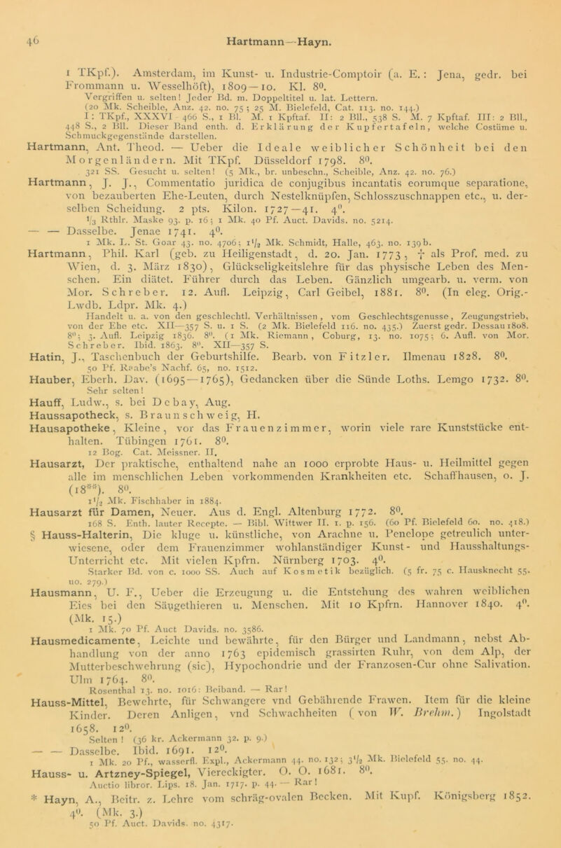 i IKpt.). Amsterdam, im Kunst- u. Industrie-Comptoir (a. E.: Jena, gedr. bei Frommann u. Wesselhöft), 1809—10. Kl. 8°. Vergriffen u. selten! Jeder Bd. m. Doppeltitel u. lat. Lettern. (20 ilk. Scheible, Anz. 42. no. 75 ; 24 M. Bielefeld, Cat. 113. no. 144.) I : TKpf., XXXVI 466 S., 1 Bl. M. i Kpftaf. II: 2 Bll., 538 S. M. 7 Kpftaf. III: 2 Bll., 448 S., 2 Bll. Dieser Band enth. d. Erklärung der Kupfertafeln, welche Costüme u. Schmuckgegenstände darstellen. Hartmann, Ant. Tlieod. — Ueber die Ideale weiblicher Schönheit bei den Morgenländern. Mit TKpf. Düsseldorf 1798. 8°. 321 SS. Gesucht u. selten! (5 Mk., br. unbeschn., Scheible, Anz. 42. no. 76.) Hartmann, J. J., Commentatio juridica de conjugibns incantatis eorumque separatione, von bezauberten Ehe-Leuten, durch Nestelknüpfen, Schlosszuschnappen etc., u. der- selben Scheidung. 2 pts. Ivilon. 1727—41. 40. 1/3 Rthlr. Maske 93. p. 16:, 1 Mk. 40 Pf. Auct. Davids, no. 5214. — — Dasselbe. Jenae 1741. 40. 1 Mk. L. St. Goar 43. no. 4706; i'/2 Mk. Schmidt, Halle, 463. no. 139b. Hartmann, Phil. Karl (geb. zu Heiligenstadt, d. 20. Jan. 1773, f als Prof. med. zu Wien, d. 3. März 1830), Glückseligkeitslehre für das physische Leben des Men- schen. Ein diätet. Führer durch das Leben. Gänzlich umgearb. u. verm. von Mor. Schreber. 12. Aufl. Leipzig, Carl Geibel, 1881. 8°. (In eleg. Orig.- Lwdb. Ldpr. Mk. 4.) Handelt u. a. von den geschlechtl. Verhältnissen, vom Geschlechtsgenusse, Zeugungstrieb, von der Ehe etc. XII—357 S. u. 1 S. (2 Mk. Bielefeld 116. no. 435.) Zuerst gedr. Dessau 1808. 8: 4. Aufl. Leipzig 1846. 8. (1 Mk. Riemann , Coburg, 14. no. 107s: 6. Aufl. von Mor. Schreber. Ibid. 1863. 8°. XII—357 S. Hatin, J., Taschenbuch der Geburtshilfe. Bearb. von Fitzier. Ilmenau 1828. 8°. 50 Pf. Reabe’s Nachf. 65, no. 1512. Hauber, Eberh. Dav. (1695 —1765), Gedanelcen über die Sünde Loths. Lemgo 1732. 8°. Sehr selten! Hauff, Ludw., s. bei Dcbay, Aug. Haussapotheck, s. Braun sclnveig, H. Hausapotheke, Kleine, vor das Frauenzimmer, worin viele rare Kunststücke ent- halten. Tübingen 1761. 8°. 12 Bog. Cat. Meissner. II. Hausarzt, Der praktische, enthaltend nahe an 1000 erprobte Haus- u. Heilmittel gegen alle im menschlichen Leben vorkommenden Krankheiten etc. Schaff hausen, o. J. (i8':H>). 8°. 1 */, Alk. Fischhaber in 1884. Hausarzt für Damen, Neuer. Aus d. Engl. Altenburg 1772- 8°. 168 S. Enth. lauter Recopte. — Bibi. Wittwer II. 1. p. 156. (60 Pf. Bielefeld 60. no. 418.) § Hauss-Halterin, Die kluge u. künstliche, von Arachne 11. Penelope getreulich unter- wiesene, oder dem Frauenzimmer wohlanständiger Kunst- und Hausshaltungs- Unterricht etc. Mit vielen Kpfrn. Nürnberg 1703. 4°- Starker Bd. von c. 1000 SS. Auch auf Kosmetik bezüglich. (3 fr. 75 c. Hausknecht 55. uo. 279.) Hausmann, U. F., Ueber die Erzeugung u. die Entstehung des wahren weiblichen Eies bei den Säygethieren u. Menschen. Mit 10 Kpfrn. Hannover 1840. 4. (Alk. 15.) 1 Alk. 70 Pf. Auct Davids, no. 3586. Hausmedicamente, Leichte und bewährte, für den Bürger und Landmann, nebst Ab- handlung von der anno 1763 epidemisch grassirten Ruhr, von dem Alp, der Mutterbeschwehrung (sic), Hypochondrie und der Franzoscn-Cur ohne Salivation. Ulm 1764. 8°. Rosenthal 13. no. 1016: Beiband. — Rar! Hauss-Mittel, Bewehrte, für Schwangere vnd Gebührende Frawen. Item für die kleine Kinder. Deren Anligen, vnd Schwachheiten (von W. Drehm.) Ingolstadt 1658. 12°. Selten ! (36 kr. Ackermann 32. p. 9.) — — Dasselbe. Ibid. 1691. 12°. 1 Mk. 20 Pf., wasserfl. Expl., Ackermann 44. no. 132; 3V2 Alk. Bielefeld 55. no. 44. Hauss- u. Artzney-Spiegel, Viereckigter. O. O. 1681. 8. Auctio libror. Lips. 18. Jan. 1717. p. 44- ~ Rar 1 ^ Hayn. A., Bcitr. z. Lehre vom schräg-ovalen Becken. Alit Kupf. Ivönigsbeig 1832. 40. (Mk. 3.) 50 Pf. Auct. Davids, no. 4317.