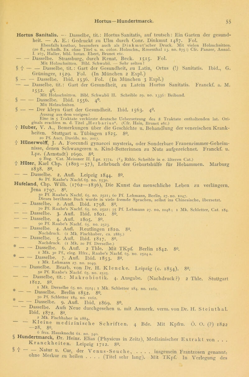 Hortus Sanitalis. — Dasselbe, tit.: Hortus Sanitatis, auf teutsch: Ein Garten der gesund- heit. — A. E.: Gedruckt zu Ulm durch Conr. Dinkmut 1487. Fol. Ebenfalls kostbar, besonders auch als Dinkmut’scher Druck. Mit vielen Holzschnitten. (20 fl., schadh. Ex. ohne Titel u. m. color. Holzschn., Rosenthal 13. no. 875 :) Cfr. Panzer, Annal. I. 167, Haller, bibl. botan. Ebert, Brunet etc. — — Dasselbe. Strassburg, durch Renat. Beck. 1515. Fol. Mit Holzschnitten. Bibi. Schwabii. — Sehr selten ! § f — — Dasselbe, tit. : Gart der Gesundheit, zu Latin, Ortus (!) Sanitatis. Ibid., G. Grüninger, 1529. Fol. (In München 2 Expl.) § — — Dasselbe. Ibid. 1536. Fol. (In München 3 Expl.) — — Dasselbe, tit.: Gart der Gesundheit, zu Latein Hortus Sanitatis. Franckf. a. M. 1SS2\ 4°* Mit Holzschnitten. Bibi. Schwabii II. Scheible 29. no. 1336: Beiband. § — — Dasselbe. Ibid. 1556. 40. Mit Holzschniten. § — — Der kleyn Gart der Gesundheit. Ibid. 1563. 40. Auszug aus dem vorigen? Eine in 5 Traktate verkürzte deutsche Uebersetzung des 8 Traktate enthaltenden lat. Ori- ginals erschien m. d. Titel „Herbarius“. (Cfr. Hain, Brunet etc.) y Huber, Yr. A., Bemerkungen über die Geschichte u. Behandlung der venerischen Krank- heiten. Stuttgart u. Tübingen 1825. 8°. 20 Pf. Auct. Davids, no. 2017. 7 Hünerwolff, J. A. Foecundi gynaecei mysteria, oder Sonderbare Frauenzimmer-Geheim- nisse, denen Schwangeren u. Kind-Betterinnen zu Nutz aufgezeichnet. Franckf. u. Lpz. (Arnstadt) 1690. 8°. , .. Cat. Meissner II. Lpz. 1771. (' 3 Rthlr. Scheible in e. älteren Cat.) 7 Hüter, Karl Chp. (1803—57), Lehrbuch der Geburtshülfe für Hebammen. Marburg 1838. 80. Dasselbe. 2. Aufl. Leipzig 1844. 8°- 80 Pf. Raabe’s Nachf. 65. no. 1530. Hufeland, Chp. Willi. (1762—1836), Die Kunst das menschliche Leben zu verlängern. Jena 1797. 8°. 50 Pf. Raabe s Nachf. 65. no. 2521; 60 Pf. Lehmann, Berlin, 27.no. 1047. Dieses berühmte Buch wurde in viele fremde Sprachen, selbst ins Chinesische, übersetzt. — — Dasselbe. 2. Aufl. Ibid. 1798. 8°. 70 Pf. Raabe’s Nachf. 65. no. 2522: 75 Pf. Lehmann 27. no. 1048; 1 Mk. Schietter, Cat. 184. Dasselbe. 3. Aufl. Ibid. i8or. 8°. Dasselbe. 4. Aufl. 1805. 8°- 90 Pf. Raabe’s Nachf. 65. no. 2523. Dasselbe, 4. Aufl. Reutlingen 1810. 8°. Nachdruck, (r Mk. Fischhaber, ca. 1885.) Dasselbe. 5. Aufl. Ibid. 1817. 80. Nachdruck. (1 Mk. 20 Pf. Derselbe.) Dasselbe. 6. Aufl. 2 Thle. Mit TKpf. Berlin 1842. 8«. 1 3° Pf» eleg. Hfrz., Raabe’s Nachf. 65. no. 2524 a. — Dasselbe. 7. Aufl. Ibid. 1853. 8°. 1 Mk. Lehmann 27. no. 1049. Dasselbe. Bearb. von Dr. H. Ivlencke. Leipzig (c. 18^4). 80. 50 Pf. Raabe’s Nachf. 65. no. 2525. Dasselbe, tit.: Makrobiotik. 4. Ausgabe. (Nachdruck?) 2 Thle. Stuttgart 1812. 80. b 1 Mk. Derselbe 65.no. 2524; x Mk. Schietter 184. no. 1161 Dasselbe. Berlin 1852. 80. ^ 50 Pf. Schietter 184. no. 1162. Dasselbe. 9. Aufl. Ibid. 1869. 8°- Dasselbe. Aufs Neue durchgeschen u. mit Anmerk. verm. von Dr. H. Steinthal. Ibid. 1872. 80. ^2 Mk. Fischhaber in 1884. Kleine medizinische Schriften. 4 Bde. Mit Kpfrn. O. O. (?) 1822 —28. 8°. v J 6 frcs. Hausknecht 61. no. 540. 5 undertmarck, Dr. Heinr. Elias (Physicus in Zeitz), Medizinischer Extrakt von . . . K r a n c k h e i t e n. Leipzig 1712. 8°. ** ' ~ 7~ ^atm' u' Cur, ,der Venus-Seuche, . . . . insgemein Frantzosen genannt, o me t ei cm zu heilen .... (litel sehr lang). Mit IKpf. In Verlegung des