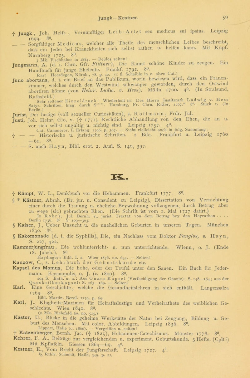 Leibes kann. beschreibt, Mit Ivupf. f Jungk, Job. Hel fr. , Vernünfftiger Leib-Artzt seu medicus sui ipsius. Leipzig 1699. 80. __ _ Sorgfältiger Medicus, welcher alle Theile des menschlichen dass ein Jeder bei Ivranckheiten sich selbst rathen u. helfen Nürnberg 1725. 8°. j Mk. Fischhaber in 1884. — Beides selten! Jungmann, A. (d. i. Chrn. Gfr. Flittner), Die Kunst schöne Kinder zu zeugen. Ein Handbuch für junge Eheleute. Frankf. 1792. 8«. Rar! Heerdegen, Nürnb., 78. p. 42. (1 fl. Scheible in e. alten Cat.) abortans, d. i. ein Brief an das Publikum, worin bewiesen wird, dass ein h rauen- zimmer, welches durch den Westwind schwanger geworden, durch den Ostwind abortiren könne (von Heinr. Ladw. v. Hess). Mölln 1760. 40. (In Stralsund, Rathsbibi.) . , . Sehr seltener Einzeldruck! Wiederholt in: Des Herrn Justitzrath Ludwig v. Satyr. Schriften, hrsg. durch S*' Berlin.) Juno icuui uuit 111 • lzoa — ■ ■ - r-> Hamburg, Fr. Chrn. Ritter, 1767.“ 8. Stück Hess 1. (In rsernn.; Jurist, Der lustige (voll sexueller Curiositäten), s. Rottmann, Frdr. Justi, Joh. Heinr. Glo. v. (f 1771), Rechtliche Abhandlung von den vor sich selbst ungültig u. nichtig sind. Leipzig 17 57- 4°- nichtig Leipzig 1757. 4' Erlang. 1796. p, 307. — Steht vielleicht auch in folg, juristische Schriften. 2 Bde. Frankfurt — 61. 80. S. auch Hayn, Bibi. erot. 2. Aufl. S. 140, 397. Jul. Ehen, die an u. Cat. Cammerer. I. •j* — — Historische u. Sammlung: u. Leipzig 1760 y Kämpf, W. L., Denkbuch vor die Hebammen. Frankfurt 1777* 8°. § * Kästner, Abrah. (Dr. jur. u. Consulent zu Leipzig), Dissertation von Vernichtung einer durch die Trauung u. eheliche Beywohnung vollzogenen, durch Betrug aber zu wege (sic) gebrachten Ehen. (Die Schrift ist vom 1. Mai 1727 datirt.) In Rohr’s, Jul. Bernh. v., Jurist. Tractat von dem Betrug bey den Heyrathen . . . . Berlin 1736. 8°. S. 109—303. § Kaiser, J., Ueber Unzucht u. die unehelichen Geburten in unseren Tagen. München 1830. 8°. § Kakomonade (d. i. die Syphilis), Die, ein Nachlass vom Doktor Panglos, s. Hayn, S. 227, 422. Kammerjungfrau, Die wohlunterricht- u. nun unterrichtende. Wienn, o. J. (Ende 18. Jahrh.). 80. Haydinger’s Bibi. I. 2. Wien 1876. no. 693. — Selten! Kanzow, C., s. Lehrbuch der Geburtskunde etc. Kapsel des Momus, Die hohe, oder der Teufel unter den Sauen. Ein Buch für Jeder- mann. Kosmopolis, o. J. (c. 1800). 8°. 204 S. Enth. u. a.: Aus Onans Kapsel (Vertheidigung der Onanie): S. 148—164; aus der Quecksilberkapsel: S. 165—169. — Selten! Karl. Eine Geschichte, welche die Gesundheitslehren in sich enthält. Langensalza 1769. 8°. Bibi. Martin. Berol. 1779. p. 69. KaH, J-, Klugheits-Maximen für Heirathslustige und Verheirathete des weiblichen Ge- schlechts. AVien 1840. 8°. (2 Mlc. Bielefeld 60. no. 515,) Kastor, U., Blicke in die geheime AVerkstätte der Natur bei Zeugung, Bildung u. Ge- burt des Menschen. Mit color. Abbildungen. Leipzig 1836. 8°. Lippert, Halle (c. 1860). — Vergriffen u. selten! i Katzenberger, Bernh. Jac. (J 1825), Hebammen-Catechismus. Münster 1778. 8°. Kehrer, b. A., Beiträge zur vergleichenden u. experiment. Geburtskunde. 3 Hefte. (Cplt?) Mit Kpftafeln. Giessen 1864—69. 4°. Kestner, E., Vom Recht der Jungferschaft. Leipzig 1727. 40. 'iö Rthlr. Schmidt, Halle, 349. p. 21,