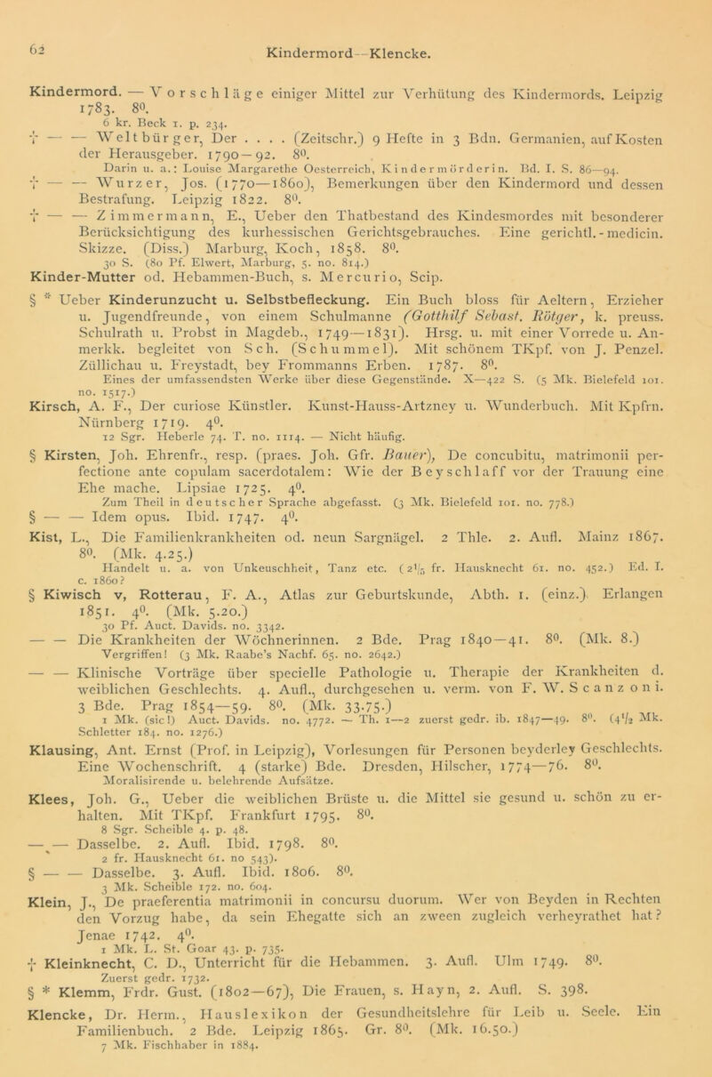 Kindermord -Klencke. Kindermord. — Vorschläge einiger Mittel zur Verhütung des Kindermords. Leipzig 1783. 80. 6 kr. Beck 1. p. 234. T — — Weltbürger, Der .... (Zeitschr.) 9 Hefte in 3 Bdn. Germanien, auf Kosten der Herausgeber. 1790—92. 8°. Darin u. a.: Louise Margarethe Oesterreich, Kindermorderin. Bd. I. S. 86—94. V — — Wurz er, Jos. (1770—1860), Bemerkungen über den Kindermord und dessen Bestrafung. Leipzig 1822. 8Ü. V — — Zimmermann, E., Ueber den Thatbestand des Kindesmordes mit besonderer Berücksichtigung des kurhessischen Gerichtsgebrauches. Eine gerichtl. - medicin. Skizze. (Diss.) Marburg, Koch, 1858. 8°. 30 S. (80 Pf. Eiwert, Marburg, 5. no. 814.) Kinder-Mutter od. Hebammen-Buch, s. Mercurio, Scip. § * Ueber Kinderunzucht u. Selbstbefleckung. Ein Buch bloss für Aeltern, Erzieher u. Jugendfreunde, von einem Schulmanne (Gotthilf Sehast. Rötger, k. preuss. Schulrath u. Probst in Magdeb., 1749—1831). Hrsg. u. mit einer Vorrede u. A11- merkk. begleitet von Sch. (Schummel). Mit schönem TKpf. von J. Penzel. Ziillichau u. Freystadt, bey Frommanns Erben. 1787. 8°. Eines der umfassendsten Werke über diese Gegenstände. X—422 S. (5 Mk. Bielefeld 101. no. 1517.) Kirsch, A. F., Der curiose Künstler. Kunst-Hauss-Artzney u. Wunderbuch. Mit Kpfrn. Nürnberg 1719. 40. 12 Sgr. Heberle 74. T. no. 1114. — Nicht häufig. § Kirsten, Joh. Ehrenfr., resp. (praes. Job. Gfr. Bauer), De concubitu, matrimonii per- fectione ante copulam sacerdotalem: Wie der Beyschlaff vor der Trauung eine Ehe mache. Lipsiae 1725. 40. Zum Theil in deutscher Sprache abgefasst. (3 Mk. Bielefeld ior. no. 778.) § — — Idem opus. Ibid. 1747. 40. Kist, L., Die Familienkrankheiten od. neun Sargnägel. 2 Thle. 2. Aufl. Mainz 1867. 80. (Mk. 4.25.) Handelt u. a. von Unkeuschheit, Tanz etc. (21/5 fr. Hausknecht 61. no. 452.) Ed. I. c. 1860? § Kiwisch v, Rotterau, F. A., Atlas zur Geburtskunde, Abth. x. (einz.) Erlangen 1851. 4°. (Mk. 5.20.) 30 Pf. Auct. Davids, no. 3342. — — Die Krankheiten der Wöchnerinnen. 2 Bde. Prag 1840 — 41. 8°. (Mk. 8.) Vergriffen! (3 Mk. Raabe’s Nachf. 65. no. 2642.) — — Klinische Vorträge über spccielle Pathologie u. Therapie der Krankheiten d. weiblichen Geschlechts. 4. Aufl., durchgesehen u. verm. von F. W. Scanz oni. 3 Bde. Prag 1854—59. 80. (Mk. 33-75-) . , f( 1 Mk. (sic!) Auct. Davids, no. 4772. — Th. 1—2 zuerst gedr. ib. 1847—49. 8°. (4V2 Mk. Schietter 184. no. 1276.) Klausing, Ant. Ernst (Prof, in Leipzig), Vorlesungen für Personen beyderley Geschlechts. Eine Wochenschrift. 4 (starke) Bde. Dresden, Hilscher, 1774—76. 8°. Moralisirende u. belehrende Aufsätze. Klees, Joh. G., Ueber die weiblichen Brüste u. die Mittel sie gesund u. schön zu er- halten. Mit TKpf. Frankfurt 1795. 8°. 8 Sgr. Scheible 4. p. 48. —^— Dasselbe. 2. Aufl. Ibid. 1798. 8°. 2 fr. Hausknecht 61. no 543). § — — Dasselbe. 3. Aufl. Ibid. 1806. 8°. 3 Mk. Scheible 172. no. 604. Klein, J., De praeferentia matrimonii in concursu duorum. Wer von Beyden in Rechten den Vorzug habe, da sein Ehegatte sich an zween zugleich verheyrathet hat ? Jenae 1742. 4°. 1 Mk. L. St. Goar 43. p. 735. f Kleinknecht, C. D., Unterricht für die Hebammen. 3. Aufl. Ulm 1749. 8«. Zuerst gedr. 11732. § * Klemm, Frdr. Gust. (1802—67), Die Frauen, s. Hayn, 2. Aufl. S. 398. Klencke, Dr. Herrn., Hauslexikon der Gesundheitslehre für Leib u. Seele. Ein Familienbuch. 2 Bde. Leipzig 1865. Gr. 8°. (Mk. 16.50.) 7 Mk. Fischhaber in 1884.