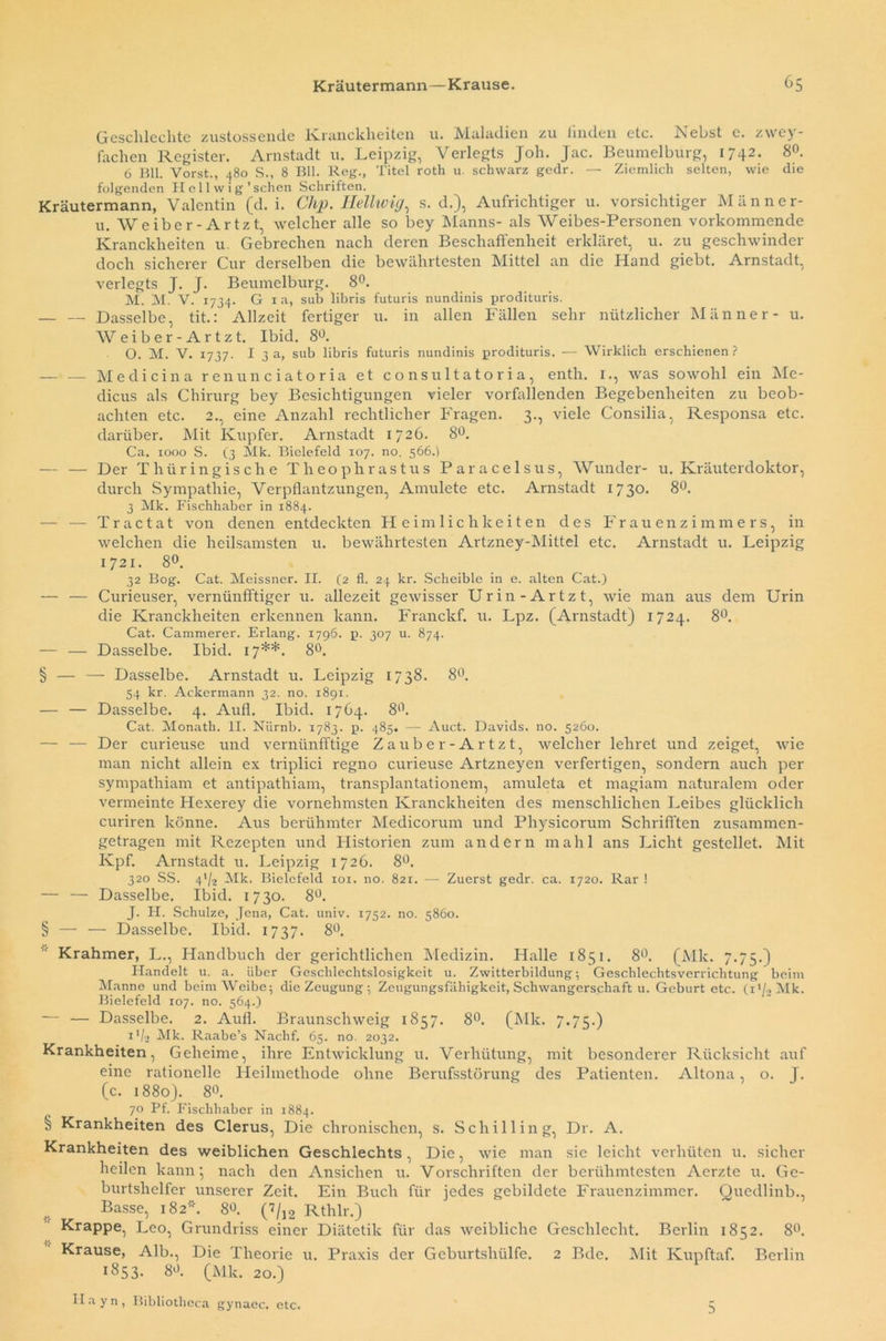 Geschleckte zustossende Kranekheiten u. Maladien zu linden etc. Nebst e. zwey- fachen Register. Arnstadt u. Leipzig, Verlegts Job. Jac. Beumelburg, 1742* 8°- 6 Bll. Vorst., 480 S., 8 Bll. Reg., Titel roth u. schwarz gedr. — Ziemlich selten, wie die folgenden Heil w i g'sehen Schriften. Kräutermann, Valentin (d. i. Clip. Hellwig, s. d.), Aufrichtiger u. vorsichtiger Männer- u. Weiber-Ar tzt, welcher alle so bey Manns- als Weibes-Personen vorkommende Kranekheiten u. Gebrechen nach deren Beschaffenheit erkläret, u. zu geschwinder doch sicherer Cur derselben die bewährtesten Mittel an die Hand giebt. Arnstadt, verlegts J. J. Beumelburg. 8°. M. M. V. 1734. G 1 a, sub libris futuris nundinis prodituris. — — Dasselbe, tit.: Allzeit fertiger u. in allen Fällen sehr nützlicher Männer- u. W e i b e r - A r t z t. Ibid. 8°. O. M. V. 1737. 13a, sub libris futuris nundinis prodituris. — Wirklich erschienen? — — Medicina renunciatoria et consultatoria, enth. 1., was sowohl ein Me- dicus als Chirurg bey Besichtigungen vieler vorfallenden Begebenheiten zu beob- achten etc. 2., eine Anzahl rechtlicher Fragen. 3., viele Consilia, Responsa etc. darüber. Mit Kupfer. Arnstadt 1726. 8Ü. Ca. 1000 S. (3 Mk. Bielefeld 107. no. 566.) — — Der Thüringische Theophrastus Paracelsus, Wunder- u. Kräuterdoktor, durch Sympathie, Verpflantzungen, Amulete etc. Arnstadt 1730. 8°. 3 Mk. Fischhaber in 1884. — — Tractat von denen entdeckten Heimlichkeiten des Frauenzimmers, in welchen die heilsamsten u. bewährtesten Artzney-Mittel etc. Arnstadt u. Leipzig 1721. 8°. 32 Bog. Cat. Meissner. II. (2 fl. 24 kr. Scheible in e. alten Cat.) — — Curieuser, vernünftiger u. allezeit gewisser Urin-Artzt, wie man aus dem Urin die Kranekheiten erkennen kann. Franckf. u. Lpz. (Arnstadt) 1724. 8°. Cat. Cammerer. Erlang. 1796. p. 307 u. 874. — — Dasselbe. Ibid. 17**. 8°. § — — Dasselbe. Arnstadt u. Leipzig 1738. 8°. 54 kr. Ackermann 32. no. 1891. — — Dasselbe. 4. Aufl. Ibid. 1764. 8°. Cat. Monath. II. NLirnb. 1783. p. 485« — Auct. Davids, no. 5260. — — Der curieuse und vernünftige Zauber-Artzt, welcher lehret und zeiget, wie man nicht allein ex triplici regno curieuse Artzneyen verfertigen, sondern auch per sympathiam et antipathiam, transplantationem, amuleta et magiam naturalem oder vermeinte Hexerey die vornehmsten Kranekheiten des menschlichen Leibes glücklich curiren könne. Aus berühmter Medicorum und Physicorum Schriften zusammen- getragen mit Rezepten und Historien zum andern mahl ans Licht gestellet. Mit Kpf. Arnstadt u. Leipzig 1726. 8°. 320 SS. PI2 Mk. Bielefeld 101. no. 821. — Zuerst gedr. ca. 1720. Rar ! — — Dasselbe. Ibid. 1730. 8°. J. H. Schulze, Jena, Cat. univ. 1752. no. 5860. § — — Dasselbe. Ibid. 1737. 8°. Krahmer, L., Handbuch der gerichtlichen Medizin. Halle 1851. 8°. (Mk. 7.75.) Handelt u. a. über Geschlechtslosigkeit u. Zwitterbildung; Geschlechtsverrichtung beim Manne und beim Weibe; die Zeugung ; Zeugungsfähigkeit, Schwangerschaft u. Geburt etc. (i'/>Mk. Bielefeld 107. no. 564.) — — Dasselbe. 2. Aufl. Braunschweig 1857. 8°. (Mk. 7.75.) 1V2 Mk. Raabe’s Nachf. 63. no. 2032. Krankheiten, Geheime, ihre Entwicklung u. Verhütung, mit besonderer Rücksicht auf eine rationelle Heilmethode ohne Berufsstörung des Patienten. Altona , o. J. (c. 1880). 80. 70 Pf. Fischhaber in 1884. $ Krankheiten des Clerus, Die chronischen, s. Schilling, Dr. A. Krankheiten des weiblichen Geschlechts , Die, wie man sie leicht verhüten u. sicher heilen kann \ nach den Ansichen u. Vorschriften der berühmtesten Aerzte u. Ge- burtshelfer unserer Zeit. Ein Buch für jedes gebildete Frauenzimmer. Quedlinb., r Basse, 182*. 8«. (7/12 Rthlr.) Krappe, Leo, Grundriss einer Diätetik für das weibliche Geschlecht. Berlin 1852. 8°. Krause, Alb., Die Theorie u. Praxis der Geburtshülfe. 2 Bde. Mit Kupftaf. Berlin 1853. 80. (Mk. 20.) H a y n , Bibliotlicca gynaec. ctc. 3